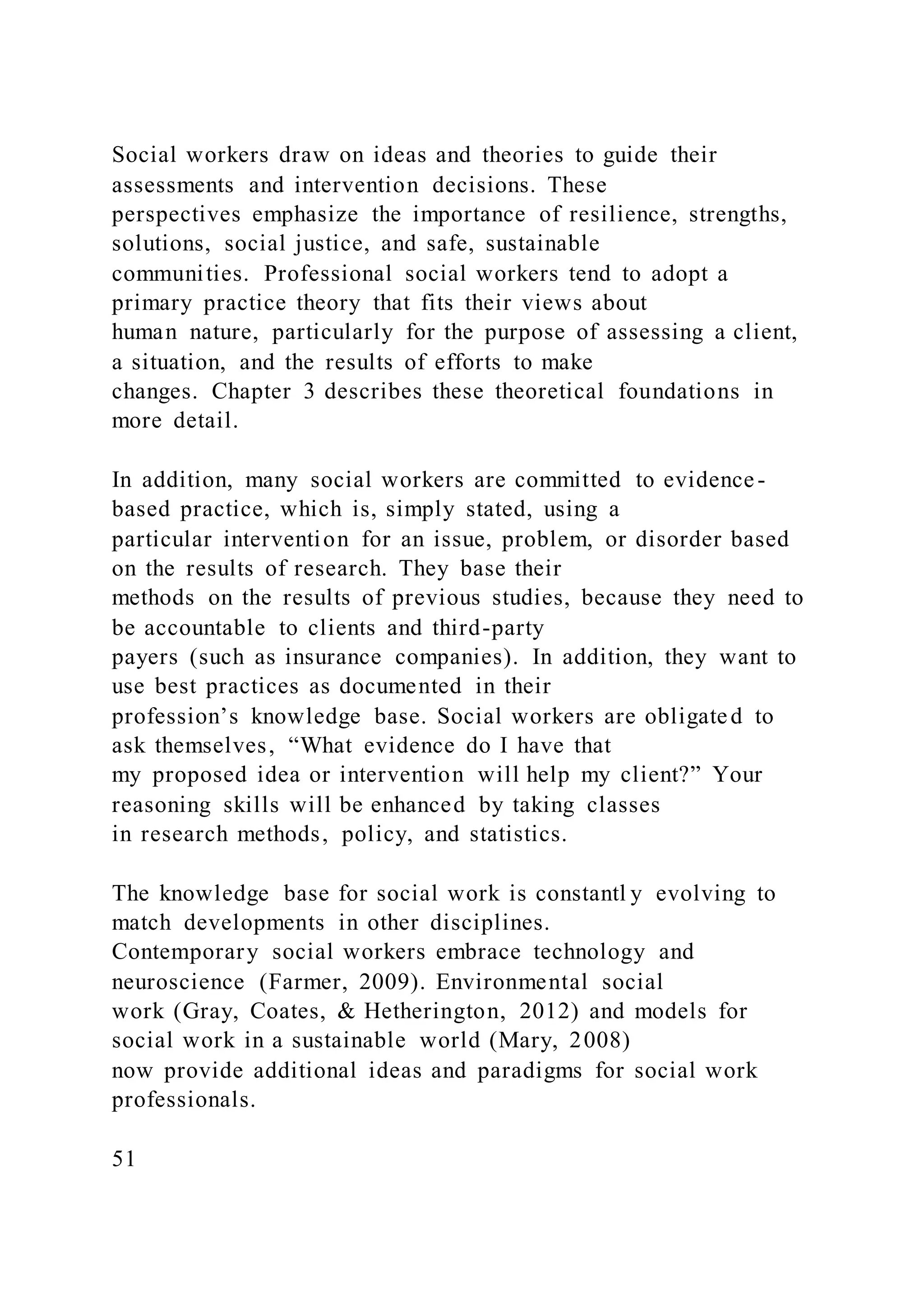 Social workers draw on ideas and theories to guide their
assessments and intervention decisions. These
perspectives emphasize the importance of resilience, strengths,
solutions, social justice, and safe, sustainable
communities. Professional social workers tend to adopt a
primary practice theory that fits their views about
human nature, particularly for the purpose of assessing a client,
a situation, and the results of efforts to make
changes. Chapter 3 describes these theoretical foundations in
more detail.
In addition, many social workers are committed to evidence-
based practice, which is, simply stated, using a
particular intervention for an issue, problem, or disorder based
on the results of research. They base their
methods on the results of previous studies, because they need to
be accountable to clients and third-party
payers (such as insurance companies). In addition, they want to
use best practices as documented in their
profession’s knowledge base. Social workers are obligated to
ask themselves, “What evidence do I have that
my proposed idea or intervention will help my client?” Your
reasoning skills will be enhanced by taking classes
in research methods, policy, and statistics.
The knowledge base for social work is constantl y evolving to
match developments in other disciplines.
Contemporary social workers embrace technology and
neuroscience (Farmer, 2009). Environmental social
work (Gray, Coates, & Hetherington, 2012) and models for
social work in a sustainable world (Mary, 2008)
now provide additional ideas and paradigms for social work
professionals.
51
 