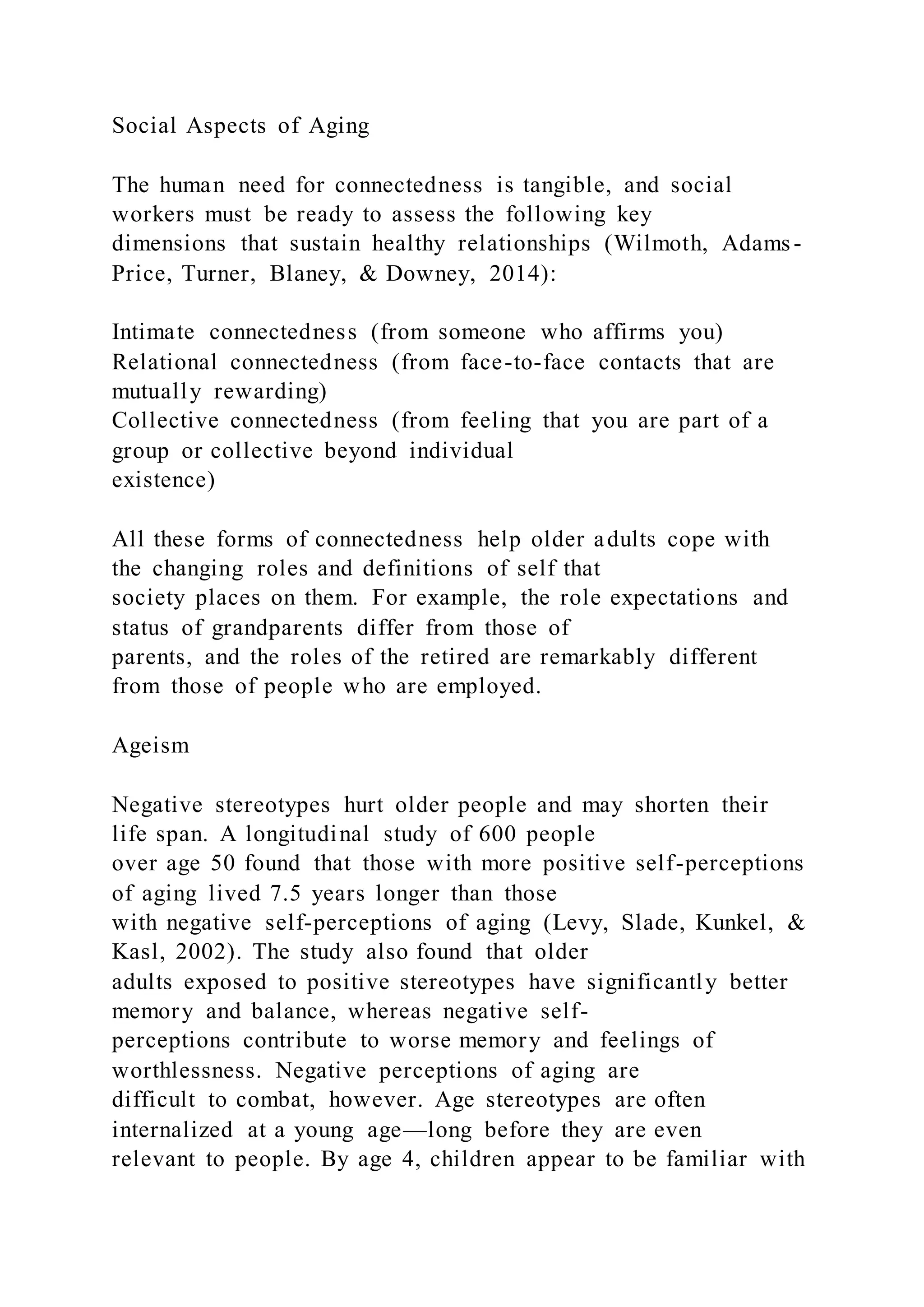Social Aspects of Aging
The human need for connectedness is tangible, and social
workers must be ready to assess the following key
dimensions that sustain healthy relationships (Wilmoth, Adams-
Price, Turner, Blaney, & Downey, 2014):
Intimate connectedness (from someone who affirms you)
Relational connectedness (from face-to-face contacts that are
mutually rewarding)
Collective connectedness (from feeling that you are part of a
group or collective beyond individual
existence)
All these forms of connectedness help older adults cope with
the changing roles and definitions of self that
society places on them. For example, the role expectations and
status of grandparents differ from those of
parents, and the roles of the retired are remarkably different
from those of people who are employed.
Ageism
Negative stereotypes hurt older people and may shorten their
life span. A longitudinal study of 600 people
over age 50 found that those with more positive self-perceptions
of aging lived 7.5 years longer than those
with negative self-perceptions of aging (Levy, Slade, Kunkel, &
Kasl, 2002). The study also found that older
adults exposed to positive stereotypes have significantly better
memory and balance, whereas negative self-
perceptions contribute to worse memory and feelings of
worthlessness. Negative perceptions of aging are
difficult to combat, however. Age stereotypes are often
internalized at a young age—long before they are even
relevant to people. By age 4, children appear to be familiar with
 