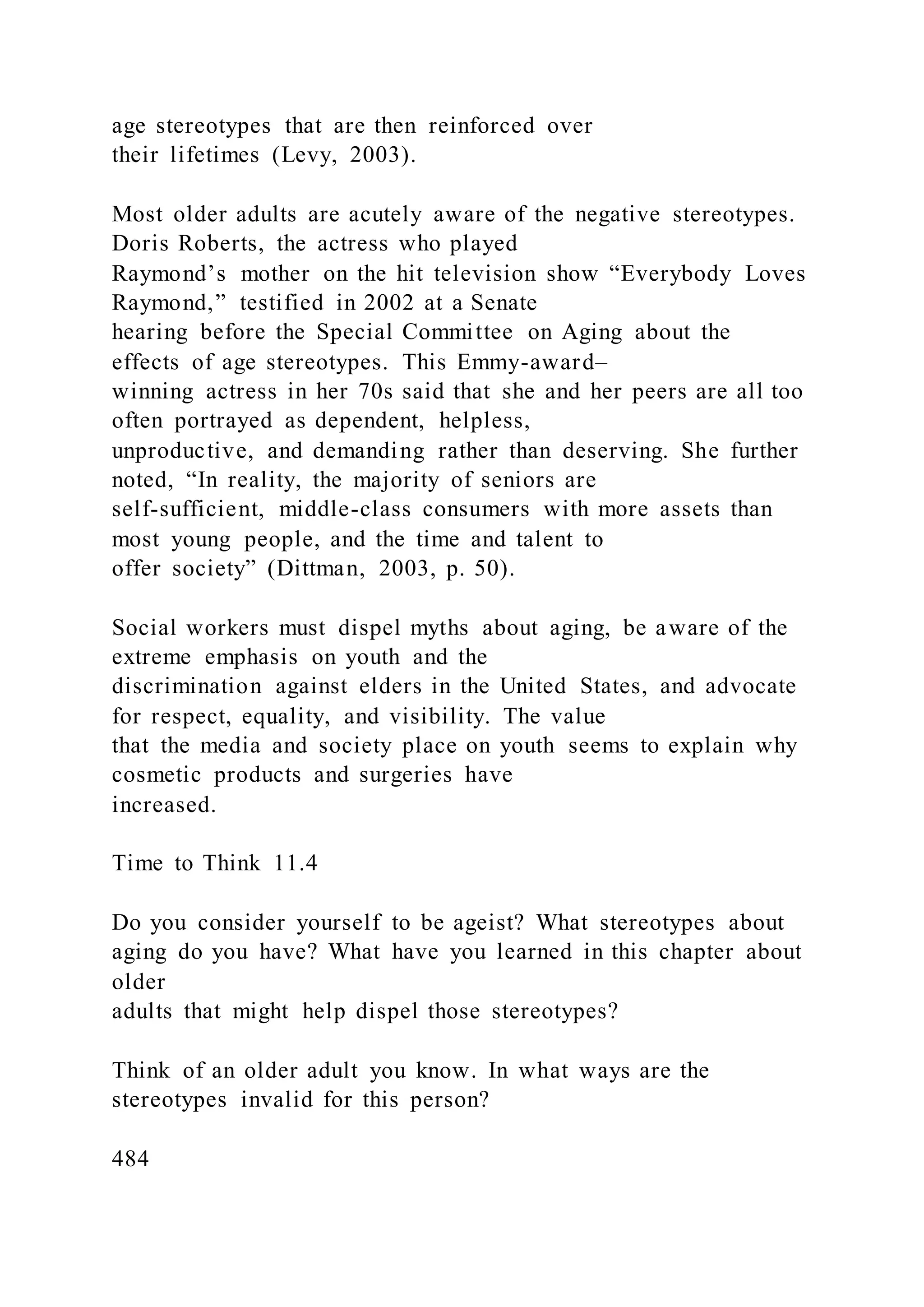 age stereotypes that are then reinforced over
their lifetimes (Levy, 2003).
Most older adults are acutely aware of the negative stereotypes.
Doris Roberts, the actress who played
Raymond’s mother on the hit television show “Everybody Loves
Raymond,” testified in 2002 at a Senate
hearing before the Special Committee on Aging about the
effects of age stereotypes. This Emmy-award–
winning actress in her 70s said that she and her peers are all too
often portrayed as dependent, helpless,
unproductive, and demanding rather than deserving. She further
noted, “In reality, the majority of seniors are
self-sufficient, middle-class consumers with more assets than
most young people, and the time and talent to
offer society” (Dittman, 2003, p. 50).
Social workers must dispel myths about aging, be aware of the
extreme emphasis on youth and the
discrimination against elders in the United States, and advocate
for respect, equality, and visibility. The value
that the media and society place on youth seems to explain why
cosmetic products and surgeries have
increased.
Time to Think 11.4
Do you consider yourself to be ageist? What stereotypes about
aging do you have? What have you learned in this chapter about
older
adults that might help dispel those stereotypes?
Think of an older adult you know. In what ways are the
stereotypes invalid for this person?
484
 