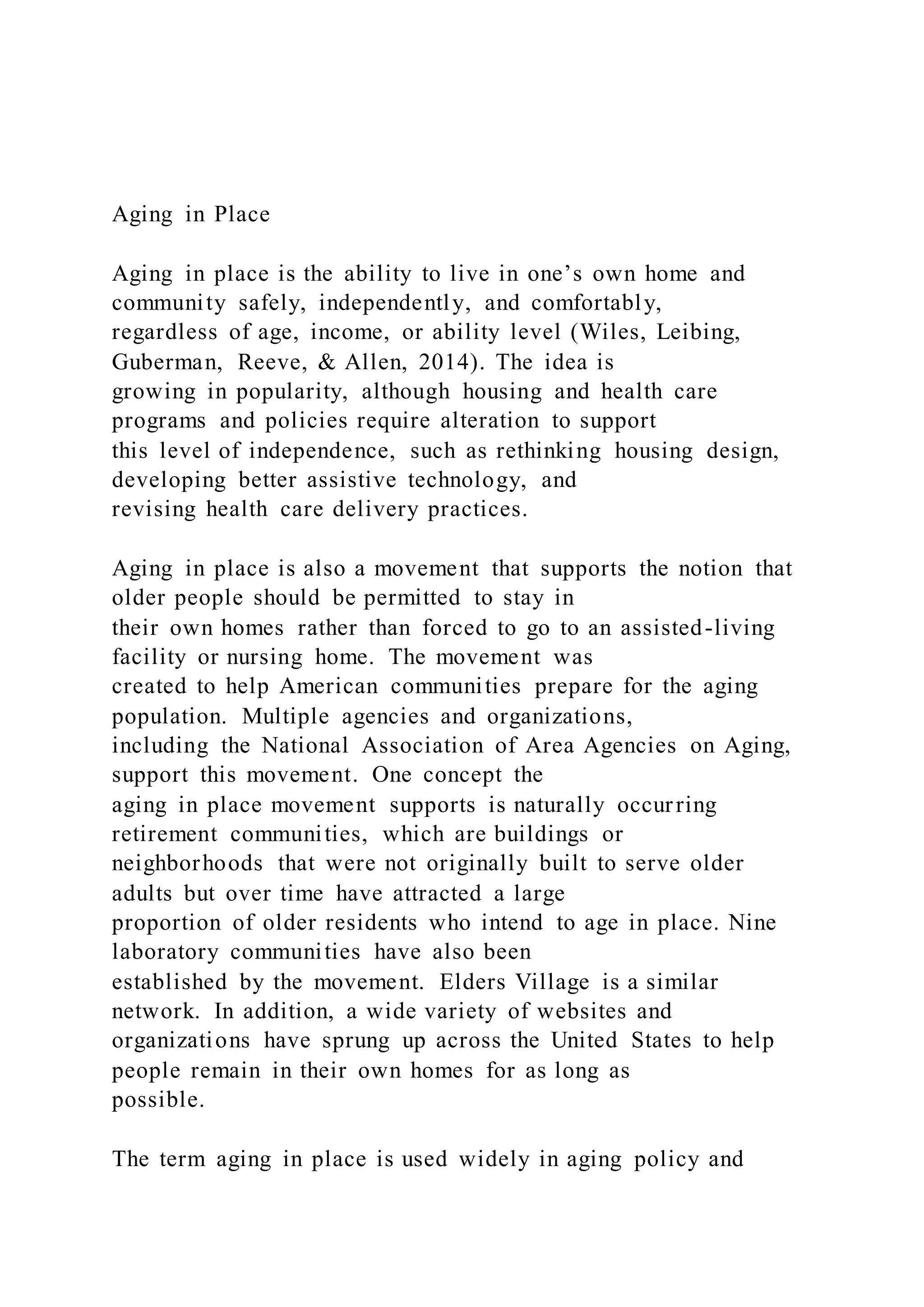 Aging in Place
Aging in place is the ability to live in one’s own home and
community safely, independently, and comfortably,
regardless of age, income, or ability level (Wiles, Leibing,
Guberman, Reeve, & Allen, 2014). The idea is
growing in popularity, although housing and health care
programs and policies require alteration to support
this level of independence, such as rethinking housing design,
developing better assistive technology, and
revising health care delivery practices.
Aging in place is also a movement that supports the notion that
older people should be permitted to stay in
their own homes rather than forced to go to an assisted-living
facility or nursing home. The movement was
created to help American communities prepare for the aging
population. Multiple agencies and organizations,
including the National Association of Area Agencies on Aging,
support this movement. One concept the
aging in place movement supports is naturally occurring
retirement communities, which are buildings or
neighborhoods that were not originally built to serve older
adults but over time have attracted a large
proportion of older residents who intend to age in place. Nine
laboratory communities have also been
established by the movement. Elders Village is a similar
network. In addition, a wide variety of websites and
organizations have sprung up across the United States to help
people remain in their own homes for as long as
possible.
The term aging in place is used widely in aging policy and
 