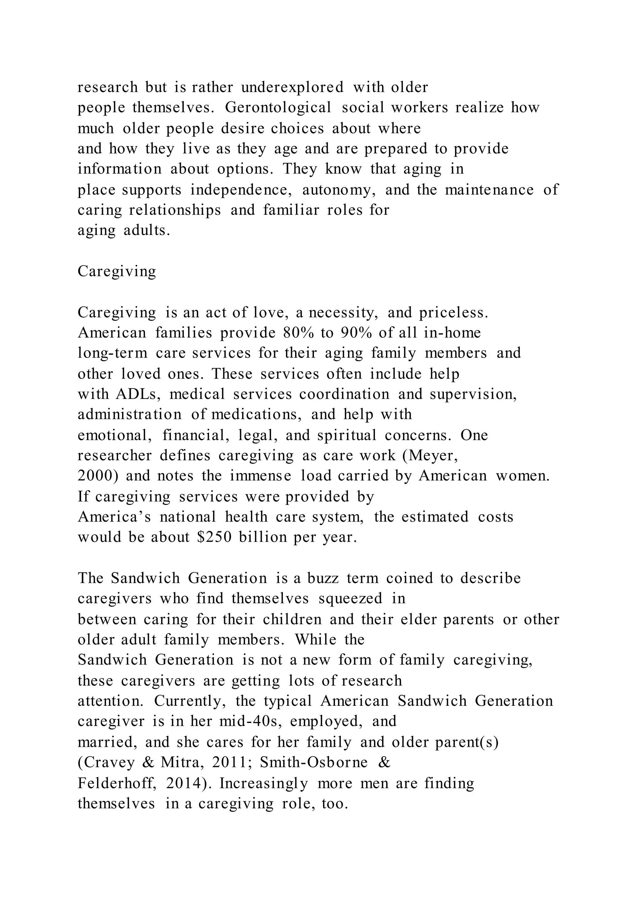 research but is rather underexplored with older
people themselves. Gerontological social workers realize how
much older people desire choices about where
and how they live as they age and are prepared to provide
information about options. They know that aging in
place supports independence, autonomy, and the maintenance of
caring relationships and familiar roles for
aging adults.
Caregiving
Caregiving is an act of love, a necessity, and priceless.
American families provide 80% to 90% of all in-home
long-term care services for their aging family members and
other loved ones. These services often include help
with ADLs, medical services coordination and supervision,
administration of medications, and help with
emotional, financial, legal, and spiritual concerns. One
researcher defines caregiving as care work (Meyer,
2000) and notes the immense load carried by American women.
If caregiving services were provided by
America’s national health care system, the estimated costs
would be about $250 billion per year.
The Sandwich Generation is a buzz term coined to describe
caregivers who find themselves squeezed in
between caring for their children and their elder parents or other
older adult family members. While the
Sandwich Generation is not a new form of family caregiving,
these caregivers are getting lots of research
attention. Currently, the typical American Sandwich Generation
caregiver is in her mid-40s, employed, and
married, and she cares for her family and older parent(s)
(Cravey & Mitra, 2011; Smith-Osborne &
Felderhoff, 2014). Increasingly more men are finding
themselves in a caregiving role, too.
 