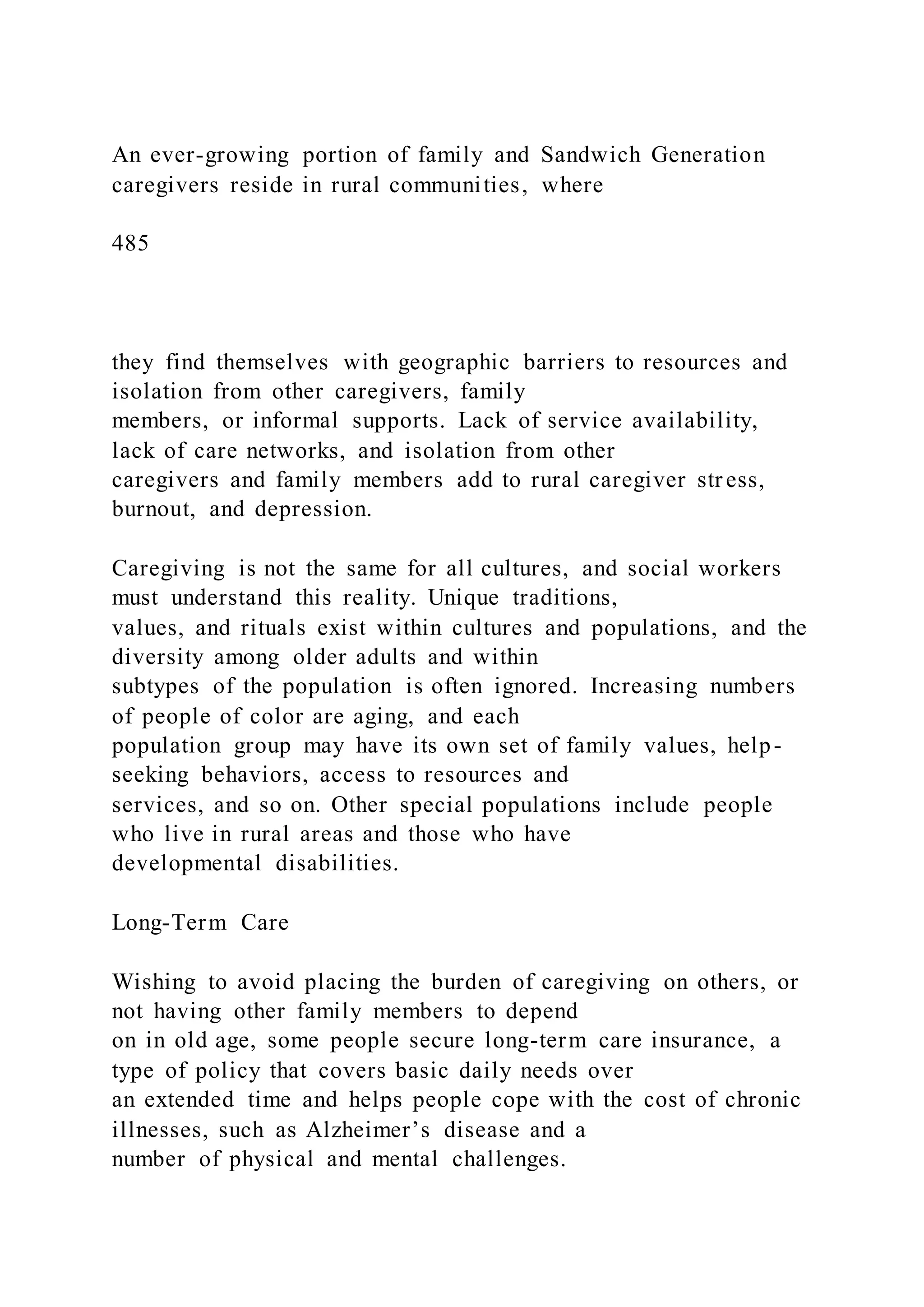 An ever-growing portion of family and Sandwich Generation
caregivers reside in rural communities, where
485
they find themselves with geographic barriers to resources and
isolation from other caregivers, family
members, or informal supports. Lack of service availability,
lack of care networks, and isolation from other
caregivers and family members add to rural caregiver str ess,
burnout, and depression.
Caregiving is not the same for all cultures, and social workers
must understand this reality. Unique traditions,
values, and rituals exist within cultures and populations, and the
diversity among older adults and within
subtypes of the population is often ignored. Increasing numbers
of people of color are aging, and each
population group may have its own set of family values, help-
seeking behaviors, access to resources and
services, and so on. Other special populations include people
who live in rural areas and those who have
developmental disabilities.
Long-Term Care
Wishing to avoid placing the burden of caregiving on others, or
not having other family members to depend
on in old age, some people secure long-term care insurance, a
type of policy that covers basic daily needs over
an extended time and helps people cope with the cost of chronic
illnesses, such as Alzheimer’s disease and a
number of physical and mental challenges.
 