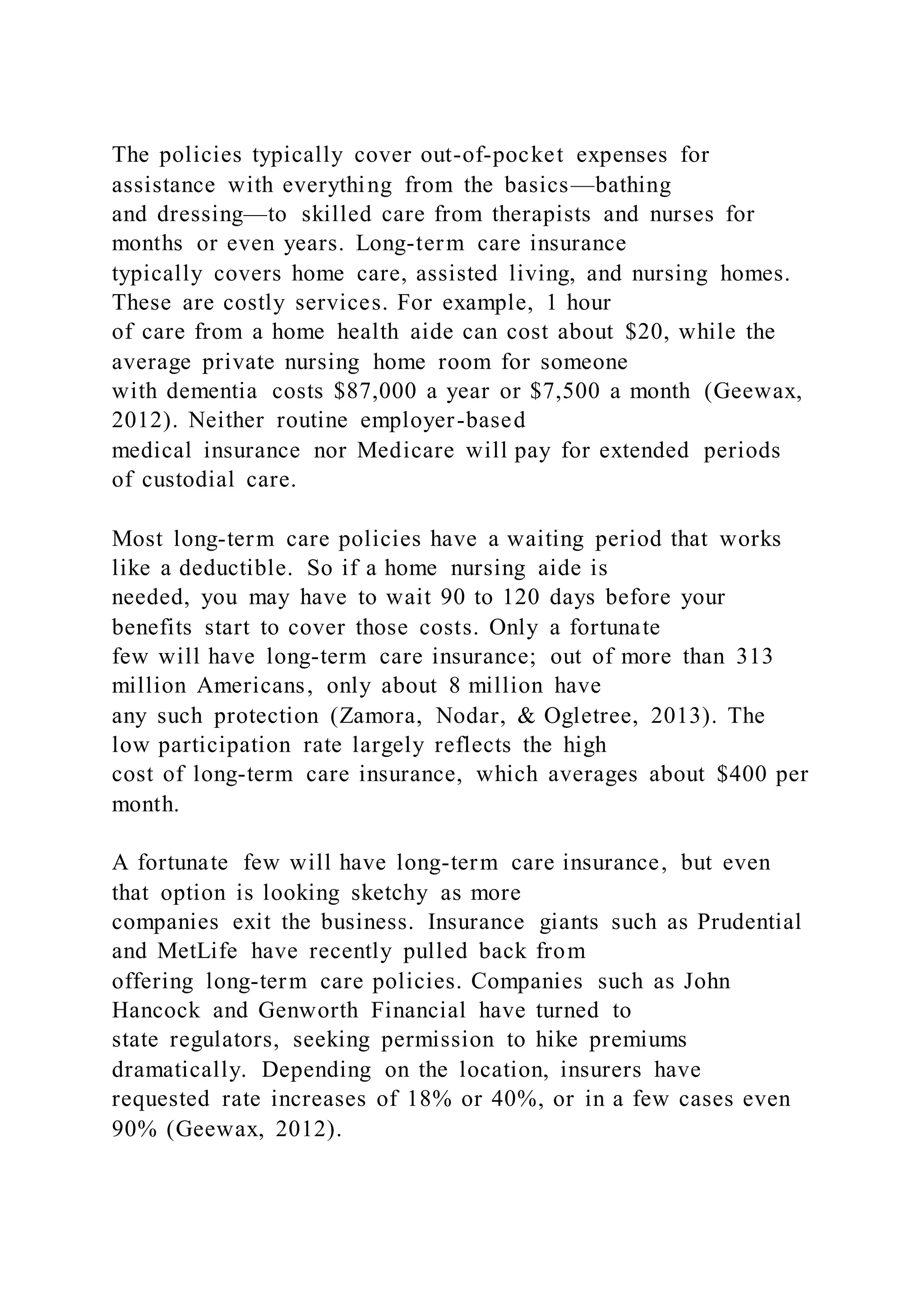 The policies typically cover out-of-pocket expenses for
assistance with everything from the basics—bathing
and dressing—to skilled care from therapists and nurses for
months or even years. Long-term care insurance
typically covers home care, assisted living, and nursing homes.
These are costly services. For example, 1 hour
of care from a home health aide can cost about $20, while the
average private nursing home room for someone
with dementia costs $87,000 a year or $7,500 a month (Geewax,
2012). Neither routine employer-based
medical insurance nor Medicare will pay for extended periods
of custodial care.
Most long-term care policies have a waiting period that works
like a deductible. So if a home nursing aide is
needed, you may have to wait 90 to 120 days before your
benefits start to cover those costs. Only a fortunate
few will have long-term care insurance; out of more than 313
million Americans, only about 8 million have
any such protection (Zamora, Nodar, & Ogletree, 2013). The
low participation rate largely reflects the high
cost of long-term care insurance, which averages about $400 per
month.
A fortunate few will have long-term care insurance, but even
that option is looking sketchy as more
companies exit the business. Insurance giants such as Prudential
and MetLife have recently pulled back from
offering long-term care policies. Companies such as John
Hancock and Genworth Financial have turned to
state regulators, seeking permission to hike premiums
dramatically. Depending on the location, insurers have
requested rate increases of 18% or 40%, or in a few cases even
90% (Geewax, 2012).
 