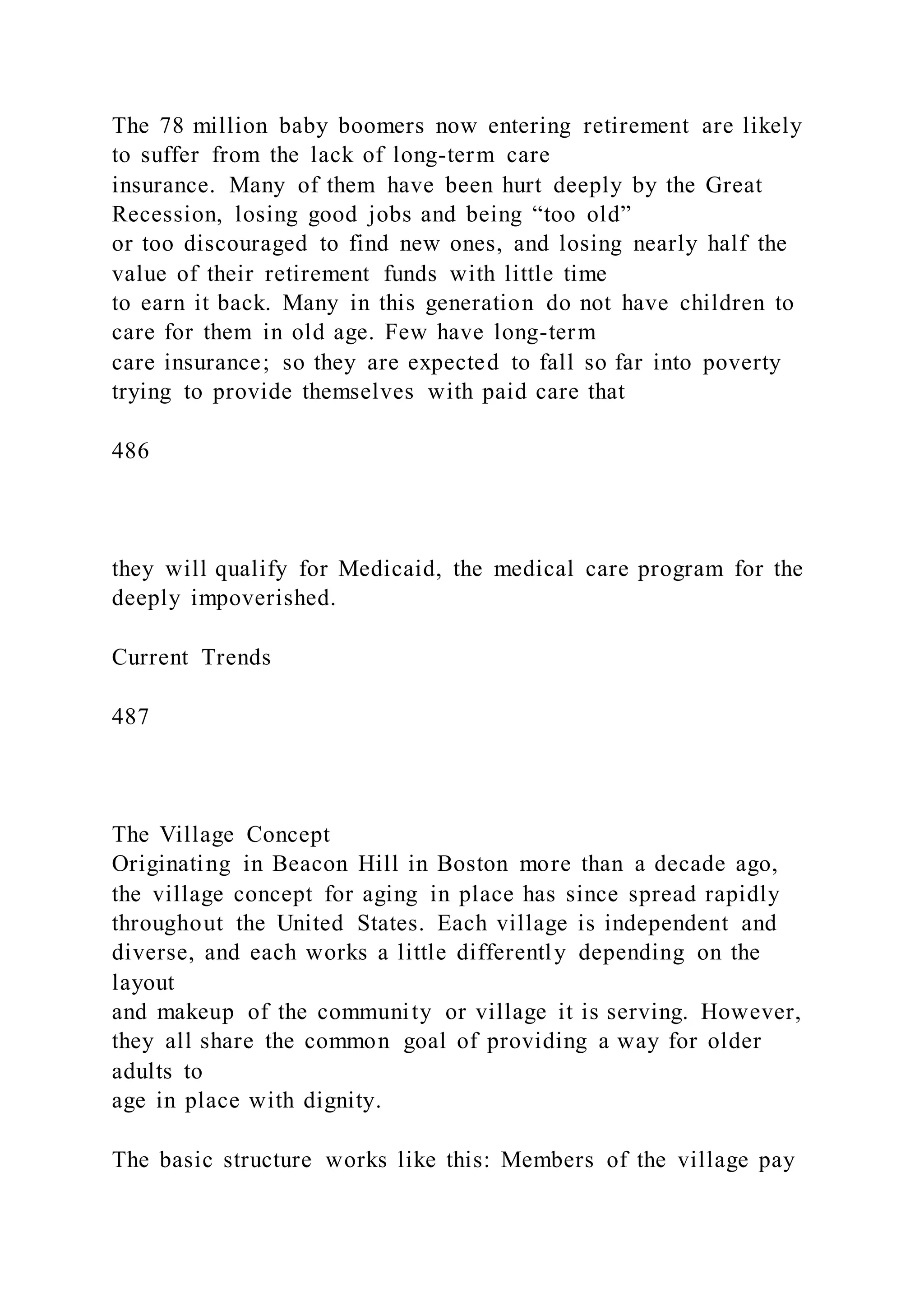 The 78 million baby boomers now entering retirement are likely
to suffer from the lack of long-term care
insurance. Many of them have been hurt deeply by the Great
Recession, losing good jobs and being “too old”
or too discouraged to find new ones, and losing nearly half the
value of their retirement funds with little time
to earn it back. Many in this generation do not have children to
care for them in old age. Few have long-term
care insurance; so they are expected to fall so far into poverty
trying to provide themselves with paid care that
486
they will qualify for Medicaid, the medical care program for the
deeply impoverished.
Current Trends
487
The Village Concept
Originating in Beacon Hill in Boston more than a decade ago,
the village concept for aging in place has since spread rapidly
throughout the United States. Each village is independent and
diverse, and each works a little differently depending on the
layout
and makeup of the community or village it is serving. However,
they all share the common goal of providing a way for older
adults to
age in place with dignity.
The basic structure works like this: Members of the village pay
 