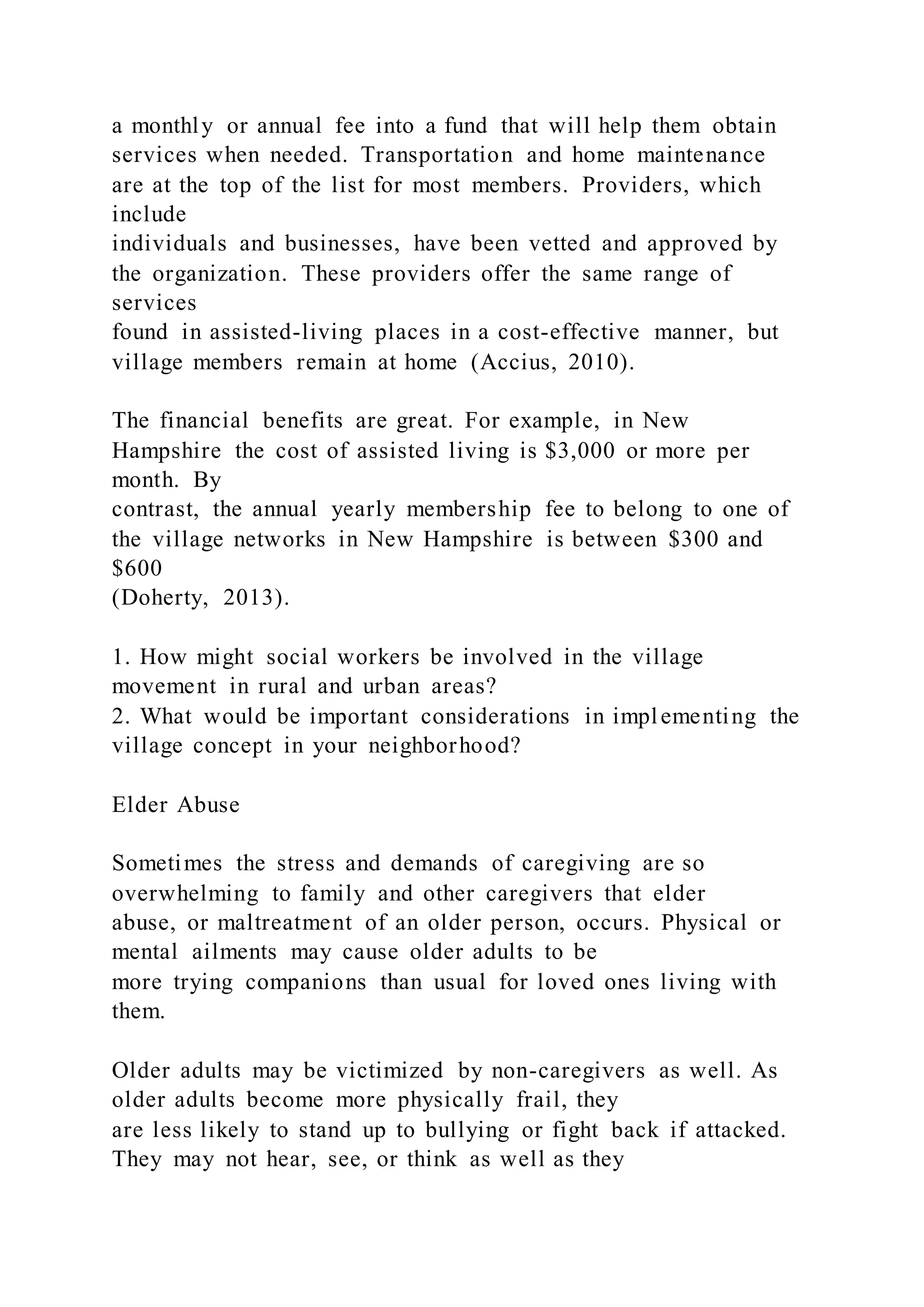 a monthly or annual fee into a fund that will help them obtain
services when needed. Transportation and home maintenance
are at the top of the list for most members. Providers, which
include
individuals and businesses, have been vetted and approved by
the organization. These providers offer the same range of
services
found in assisted-living places in a cost-effective manner, but
village members remain at home (Accius, 2010).
The financial benefits are great. For example, in New
Hampshire the cost of assisted living is $3,000 or more per
month. By
contrast, the annual yearly membership fee to belong to one of
the village networks in New Hampshire is between $300 and
$600
(Doherty, 2013).
1. How might social workers be involved in the village
movement in rural and urban areas?
2. What would be important considerations in implementing the
village concept in your neighborhood?
Elder Abuse
Sometimes the stress and demands of caregiving are so
overwhelming to family and other caregivers that elder
abuse, or maltreatment of an older person, occurs. Physical or
mental ailments may cause older adults to be
more trying companions than usual for loved ones living with
them.
Older adults may be victimized by non-caregivers as well. As
older adults become more physically frail, they
are less likely to stand up to bullying or fight back if attacked.
They may not hear, see, or think as well as they
 