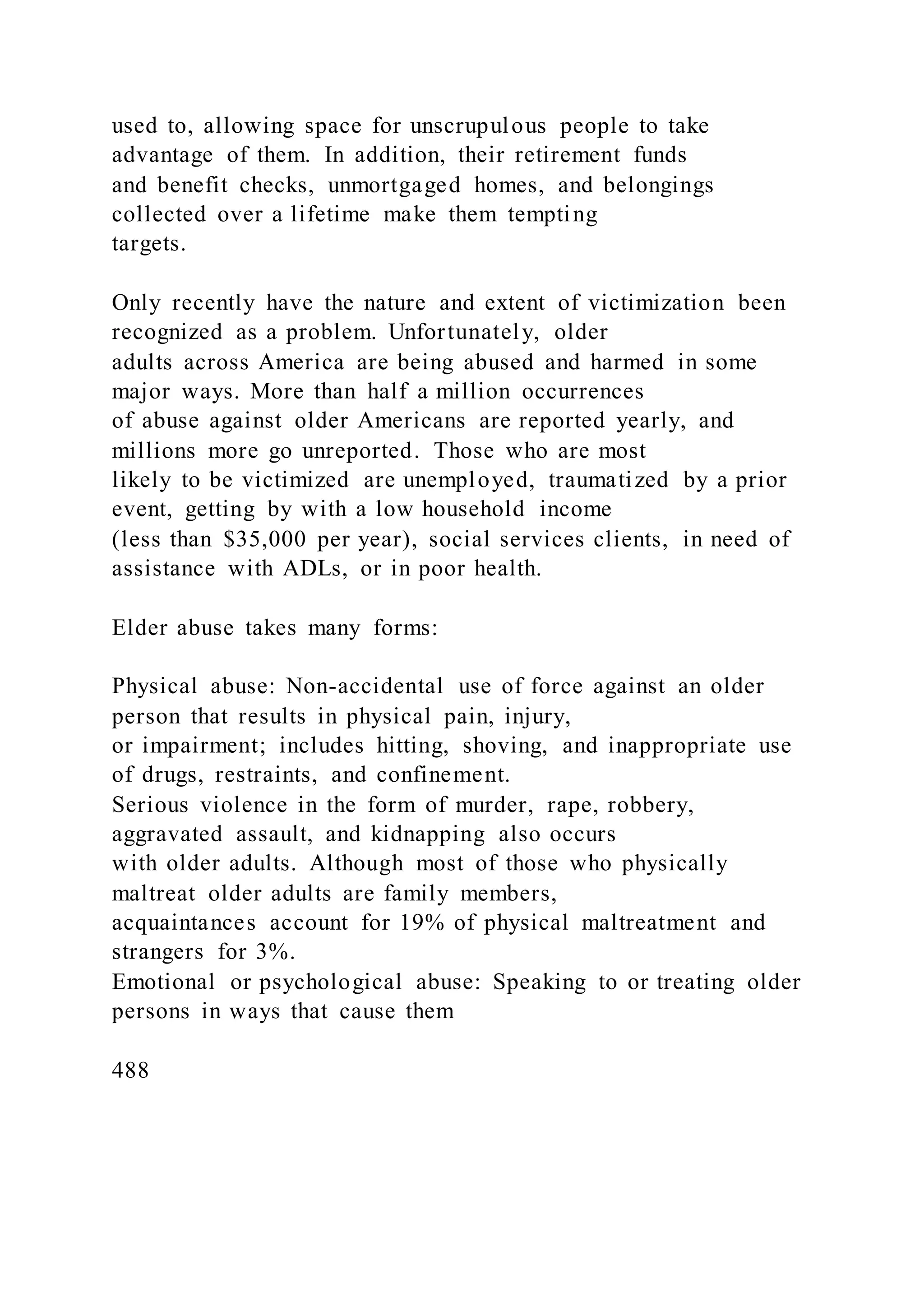 used to, allowing space for unscrupulous people to take
advantage of them. In addition, their retirement funds
and benefit checks, unmortgaged homes, and belongings
collected over a lifetime make them tempting
targets.
Only recently have the nature and extent of victimization been
recognized as a problem. Unfortunately, older
adults across America are being abused and harmed in some
major ways. More than half a million occurrences
of abuse against older Americans are reported yearly, and
millions more go unreported. Those who are most
likely to be victimized are unemployed, traumatized by a prior
event, getting by with a low household income
(less than $35,000 per year), social services clients, in need of
assistance with ADLs, or in poor health.
Elder abuse takes many forms:
Physical abuse: Non-accidental use of force against an older
person that results in physical pain, injury,
or impairment; includes hitting, shoving, and inappropriate use
of drugs, restraints, and confinement.
Serious violence in the form of murder, rape, robbery,
aggravated assault, and kidnapping also occurs
with older adults. Although most of those who physically
maltreat older adults are family members,
acquaintances account for 19% of physical maltreatment and
strangers for 3%.
Emotional or psychological abuse: Speaking to or treating older
persons in ways that cause them
488
 