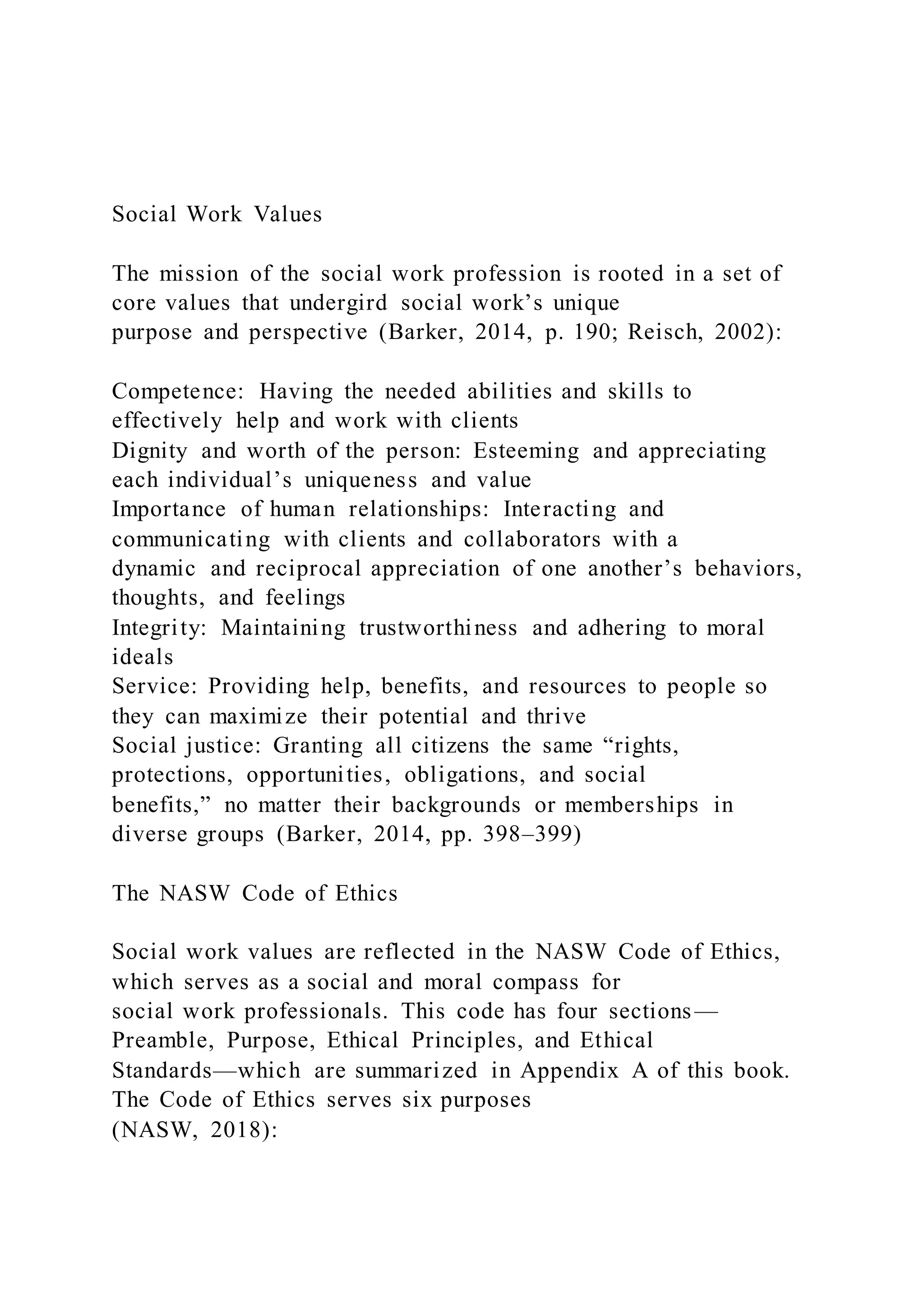 Social Work Values
The mission of the social work profession is rooted in a set of
core values that undergird social work’s unique
purpose and perspective (Barker, 2014, p. 190; Reisch, 2002):
Competence: Having the needed abilities and skills to
effectively help and work with clients
Dignity and worth of the person: Esteeming and appreciating
each individual’s uniqueness and value
Importance of human relationships: Interacting and
communicating with clients and collaborators with a
dynamic and reciprocal appreciation of one another’s behaviors,
thoughts, and feelings
Integrity: Maintaining trustworthiness and adhering to moral
ideals
Service: Providing help, benefits, and resources to people so
they can maximize their potential and thrive
Social justice: Granting all citizens the same “rights,
protections, opportunities, obligations, and social
benefits,” no matter their backgrounds or memberships in
diverse groups (Barker, 2014, pp. 398–399)
The NASW Code of Ethics
Social work values are reflected in the NASW Code of Ethics,
which serves as a social and moral compass for
social work professionals. This code has four sections—
Preamble, Purpose, Ethical Principles, and Ethical
Standards—which are summarized in Appendix A of this book.
The Code of Ethics serves six purposes
(NASW, 2018):
 