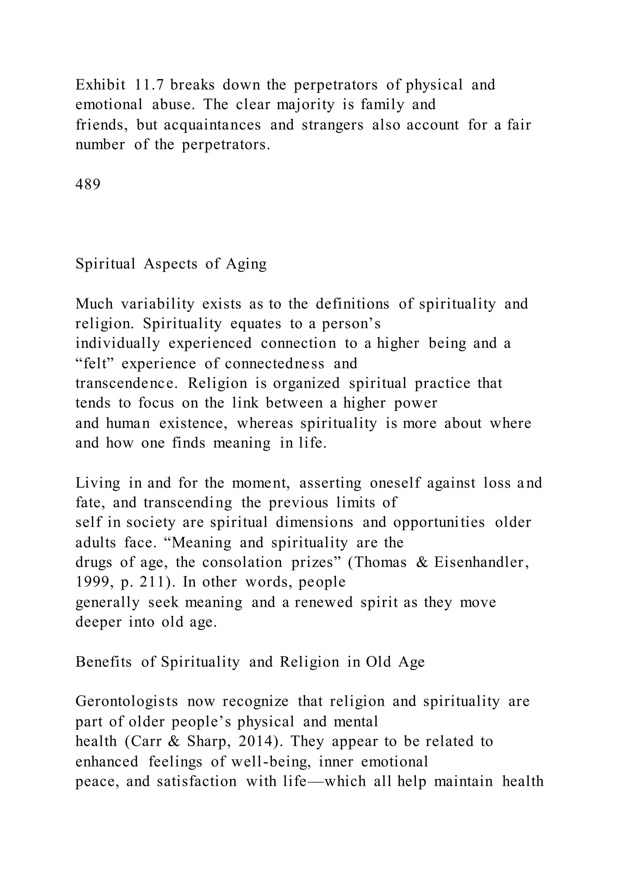 Exhibit 11.7 breaks down the perpetrators of physical and
emotional abuse. The clear majority is family and
friends, but acquaintances and strangers also account for a fair
number of the perpetrators.
489
Spiritual Aspects of Aging
Much variability exists as to the definitions of spirituality and
religion. Spirituality equates to a person’s
individually experienced connection to a higher being and a
“felt” experience of connectedness and
transcendence. Religion is organized spiritual practice that
tends to focus on the link between a higher power
and human existence, whereas spirituality is more about where
and how one finds meaning in life.
Living in and for the moment, asserting oneself against loss and
fate, and transcending the previous limits of
self in society are spiritual dimensions and opportunities older
adults face. “Meaning and spirituality are the
drugs of age, the consolation prizes” (Thomas & Eisenhandler,
1999, p. 211). In other words, people
generally seek meaning and a renewed spirit as they move
deeper into old age.
Benefits of Spirituality and Religion in Old Age
Gerontologists now recognize that religion and spirituality are
part of older people’s physical and mental
health (Carr & Sharp, 2014). They appear to be related to
enhanced feelings of well-being, inner emotional
peace, and satisfaction with life—which all help maintain health
 