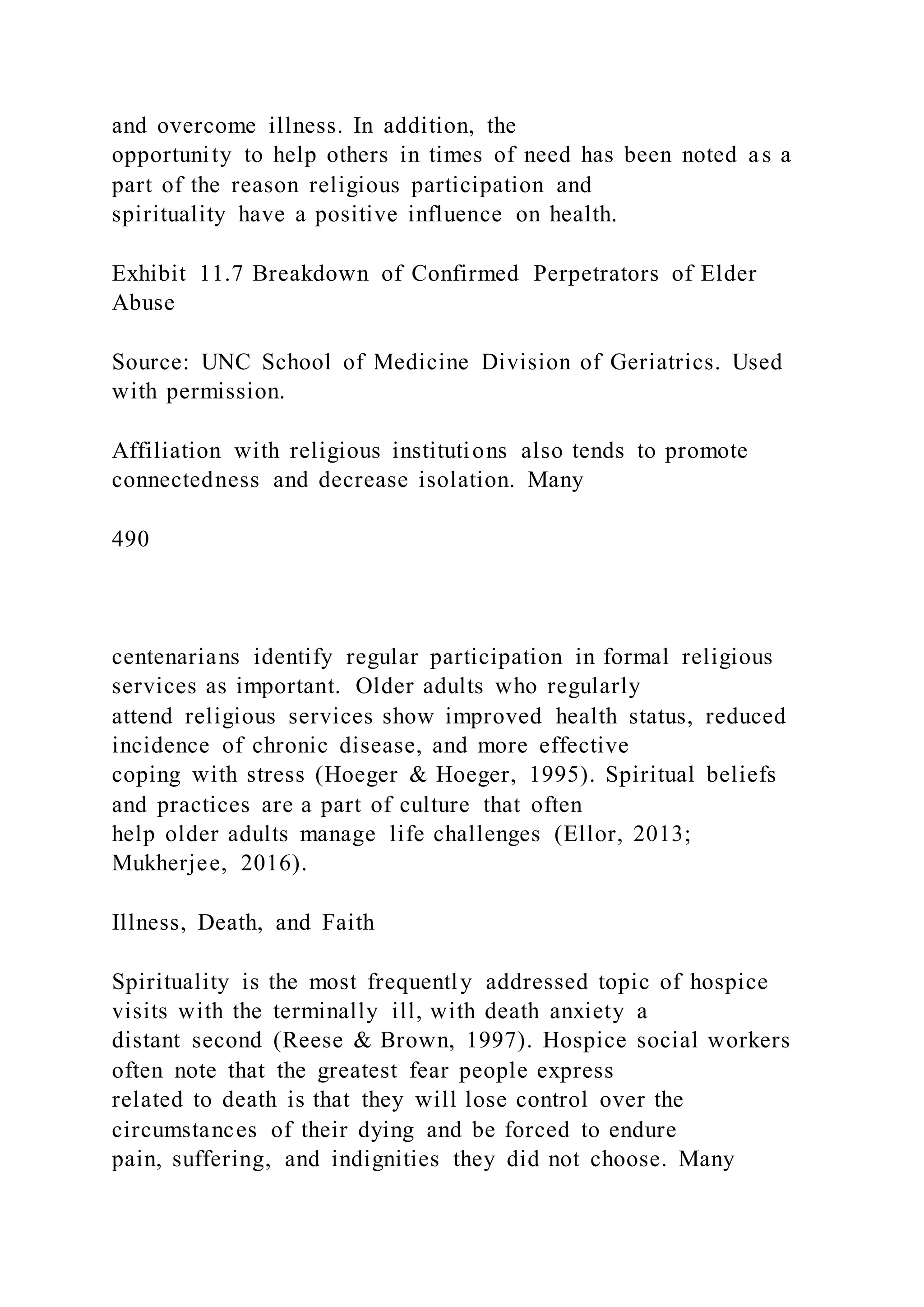 and overcome illness. In addition, the
opportunity to help others in times of need has been noted as a
part of the reason religious participation and
spirituality have a positive influence on health.
Exhibit 11.7 Breakdown of Confirmed Perpetrators of Elder
Abuse
Source: UNC School of Medicine Division of Geriatrics. Used
with permission.
Affiliation with religious institutions also tends to promote
connectedness and decrease isolation. Many
490
centenarians identify regular participation in formal religious
services as important. Older adults who regularly
attend religious services show improved health status, reduced
incidence of chronic disease, and more effective
coping with stress (Hoeger & Hoeger, 1995). Spiritual beliefs
and practices are a part of culture that often
help older adults manage life challenges (Ellor, 2013;
Mukherjee, 2016).
Illness, Death, and Faith
Spirituality is the most frequently addressed topic of hospice
visits with the terminally ill, with death anxiety a
distant second (Reese & Brown, 1997). Hospice social workers
often note that the greatest fear people express
related to death is that they will lose control over the
circumstances of their dying and be forced to endure
pain, suffering, and indignities they did not choose. Many
 