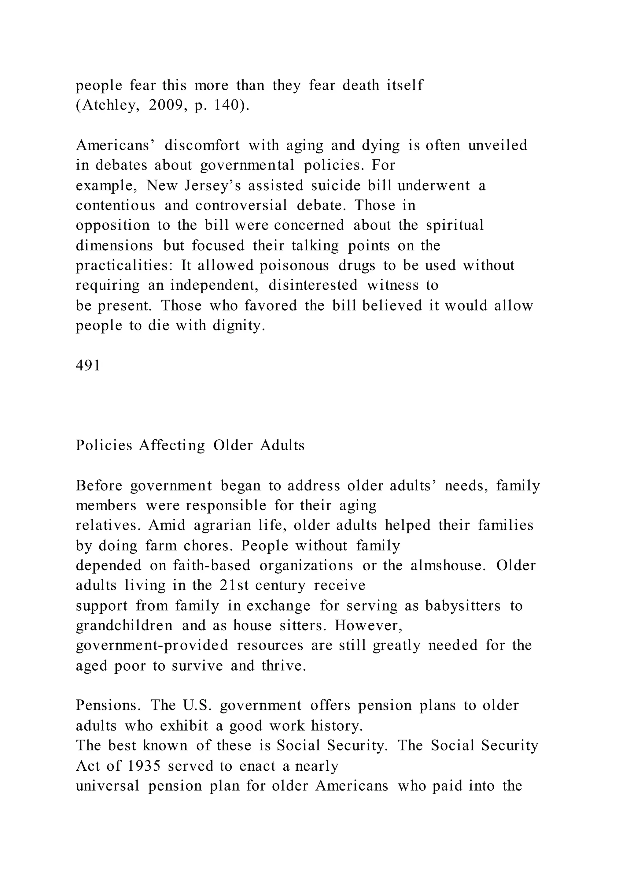 people fear this more than they fear death itself
(Atchley, 2009, p. 140).
Americans’ discomfort with aging and dying is often unveiled
in debates about governmental policies. For
example, New Jersey’s assisted suicide bill underwent a
contentious and controversial debate. Those in
opposition to the bill were concerned about the spiritual
dimensions but focused their talking points on the
practicalities: It allowed poisonous drugs to be used without
requiring an independent, disinterested witness to
be present. Those who favored the bill believed it would allow
people to die with dignity.
491
Policies Affecting Older Adults
Before government began to address older adults’ needs, family
members were responsible for their aging
relatives. Amid agrarian life, older adults helped their families
by doing farm chores. People without family
depended on faith-based organizations or the almshouse. Older
adults living in the 21st century receive
support from family in exchange for serving as babysitters to
grandchildren and as house sitters. However,
government-provided resources are still greatly needed for the
aged poor to survive and thrive.
Pensions. The U.S. government offers pension plans to older
adults who exhibit a good work history.
The best known of these is Social Security. The Social Security
Act of 1935 served to enact a nearly
universal pension plan for older Americans who paid into the
 