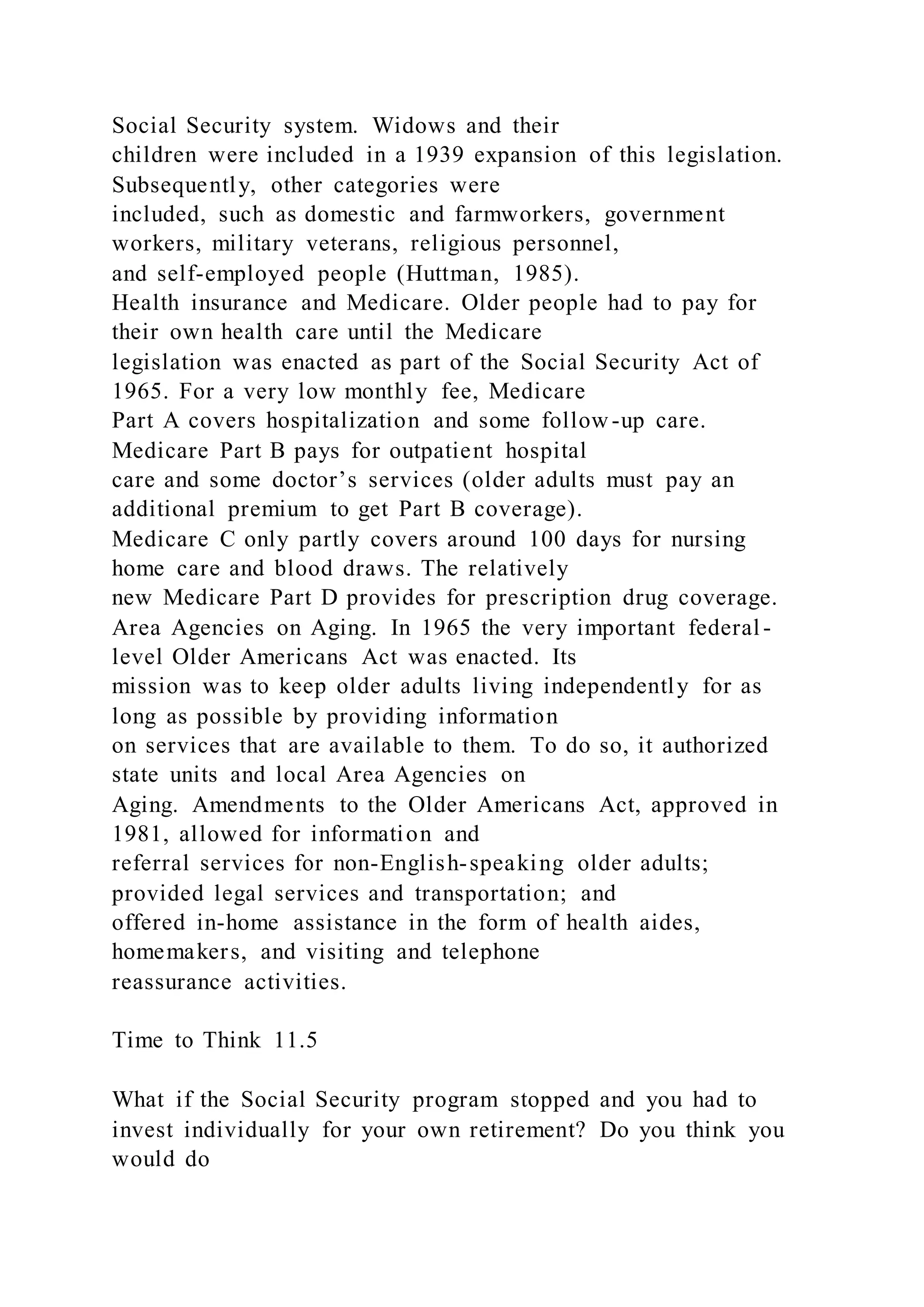 Social Security system. Widows and their
children were included in a 1939 expansion of this legislation.
Subsequently, other categories were
included, such as domestic and farmworkers, government
workers, military veterans, religious personnel,
and self-employed people (Huttman, 1985).
Health insurance and Medicare. Older people had to pay for
their own health care until the Medicare
legislation was enacted as part of the Social Security Act of
1965. For a very low monthly fee, Medicare
Part A covers hospitalization and some follow-up care.
Medicare Part B pays for outpatient hospital
care and some doctor’s services (older adults must pay an
additional premium to get Part B coverage).
Medicare C only partly covers around 100 days for nursing
home care and blood draws. The relatively
new Medicare Part D provides for prescription drug coverage.
Area Agencies on Aging. In 1965 the very important federal -
level Older Americans Act was enacted. Its
mission was to keep older adults living independently for as
long as possible by providing information
on services that are available to them. To do so, it authorized
state units and local Area Agencies on
Aging. Amendments to the Older Americans Act, approved in
1981, allowed for information and
referral services for non-English-speaking older adults;
provided legal services and transportation; and
offered in-home assistance in the form of health aides,
homemakers, and visiting and telephone
reassurance activities.
Time to Think 11.5
What if the Social Security program stopped and you had to
invest individually for your own retirement? Do you think you
would do
 