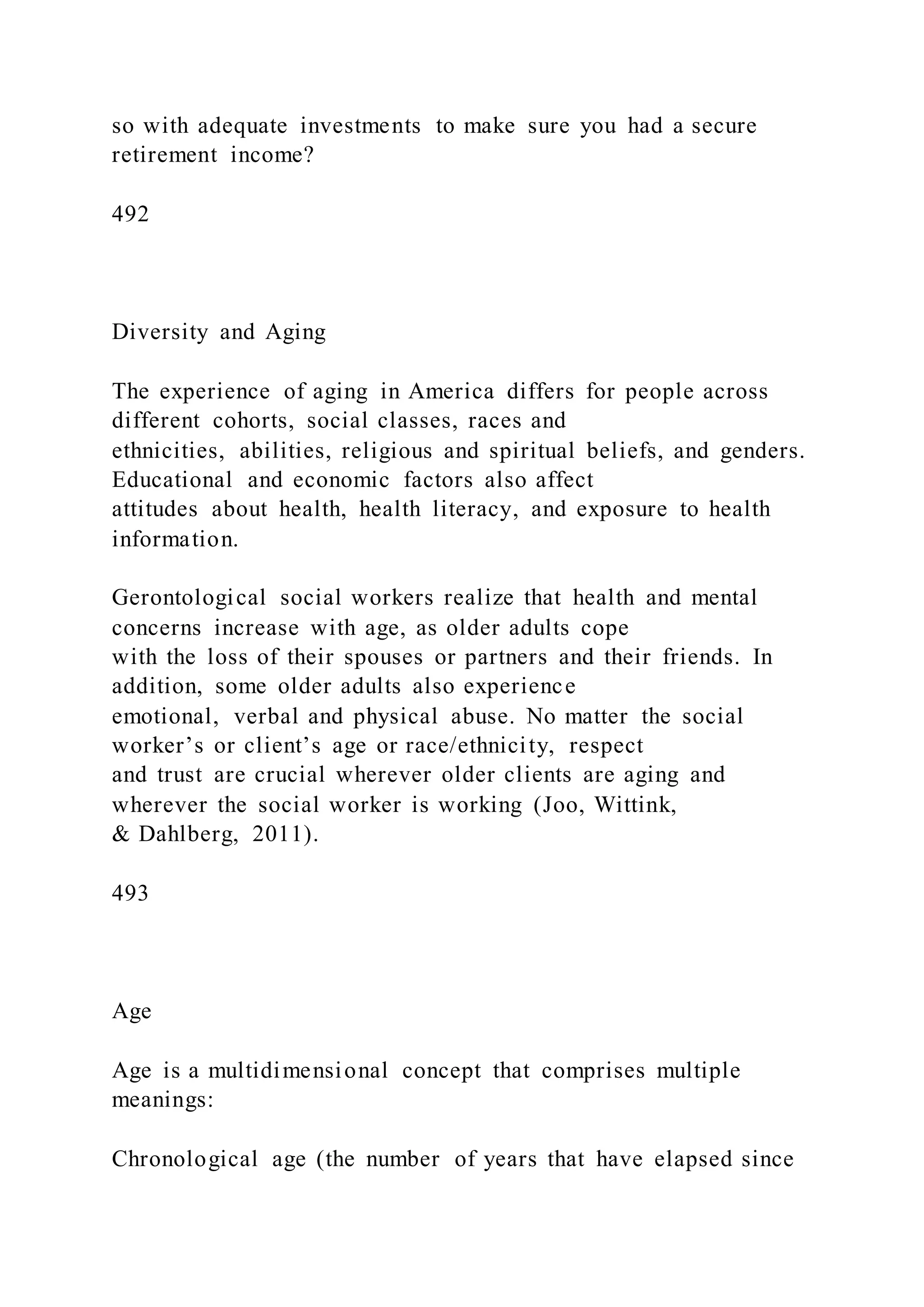 so with adequate investments to make sure you had a secure
retirement income?
492
Diversity and Aging
The experience of aging in America differs for people across
different cohorts, social classes, races and
ethnicities, abilities, religious and spiritual beliefs, and genders.
Educational and economic factors also affect
attitudes about health, health literacy, and exposure to health
information.
Gerontological social workers realize that health and mental
concerns increase with age, as older adults cope
with the loss of their spouses or partners and their friends. In
addition, some older adults also experience
emotional, verbal and physical abuse. No matter the social
worker’s or client’s age or race/ethnicity, respect
and trust are crucial wherever older clients are aging and
wherever the social worker is working (Joo, Wittink,
& Dahlberg, 2011).
493
Age
Age is a multidimensional concept that comprises multiple
meanings:
Chronological age (the number of years that have elapsed since
 