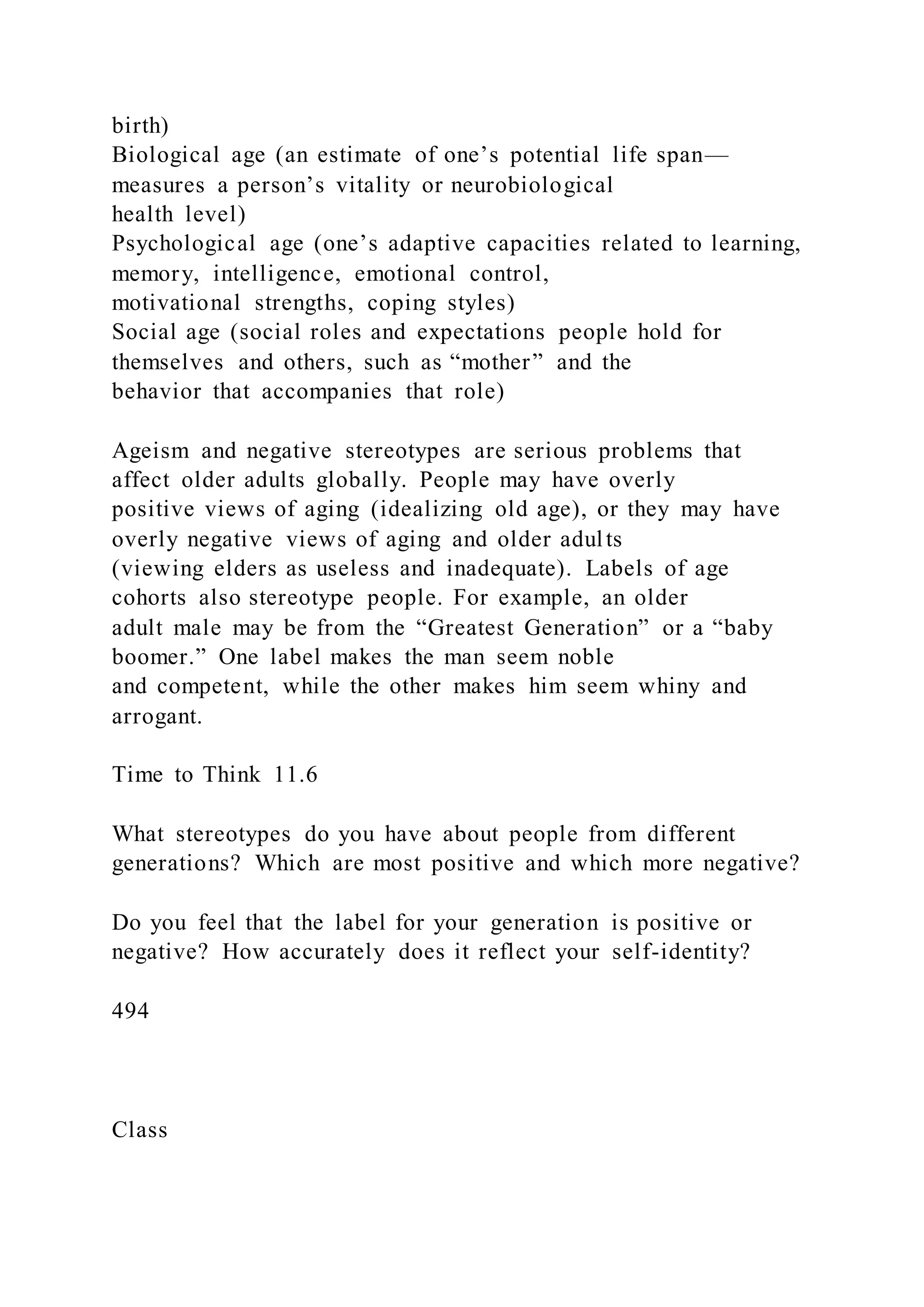 birth)
Biological age (an estimate of one’s potential life span—
measures a person’s vitality or neurobiological
health level)
Psychological age (one’s adaptive capacities related to learning,
memory, intelligence, emotional control,
motivational strengths, coping styles)
Social age (social roles and expectations people hold for
themselves and others, such as “mother” and the
behavior that accompanies that role)
Ageism and negative stereotypes are serious problems that
affect older adults globally. People may have overly
positive views of aging (idealizing old age), or they may have
overly negative views of aging and older adults
(viewing elders as useless and inadequate). Labels of age
cohorts also stereotype people. For example, an older
adult male may be from the “Greatest Generation” or a “baby
boomer.” One label makes the man seem noble
and competent, while the other makes him seem whiny and
arrogant.
Time to Think 11.6
What stereotypes do you have about people from different
generations? Which are most positive and which more negative?
Do you feel that the label for your generation is positive or
negative? How accurately does it reflect your self-identity?
494
Class
 