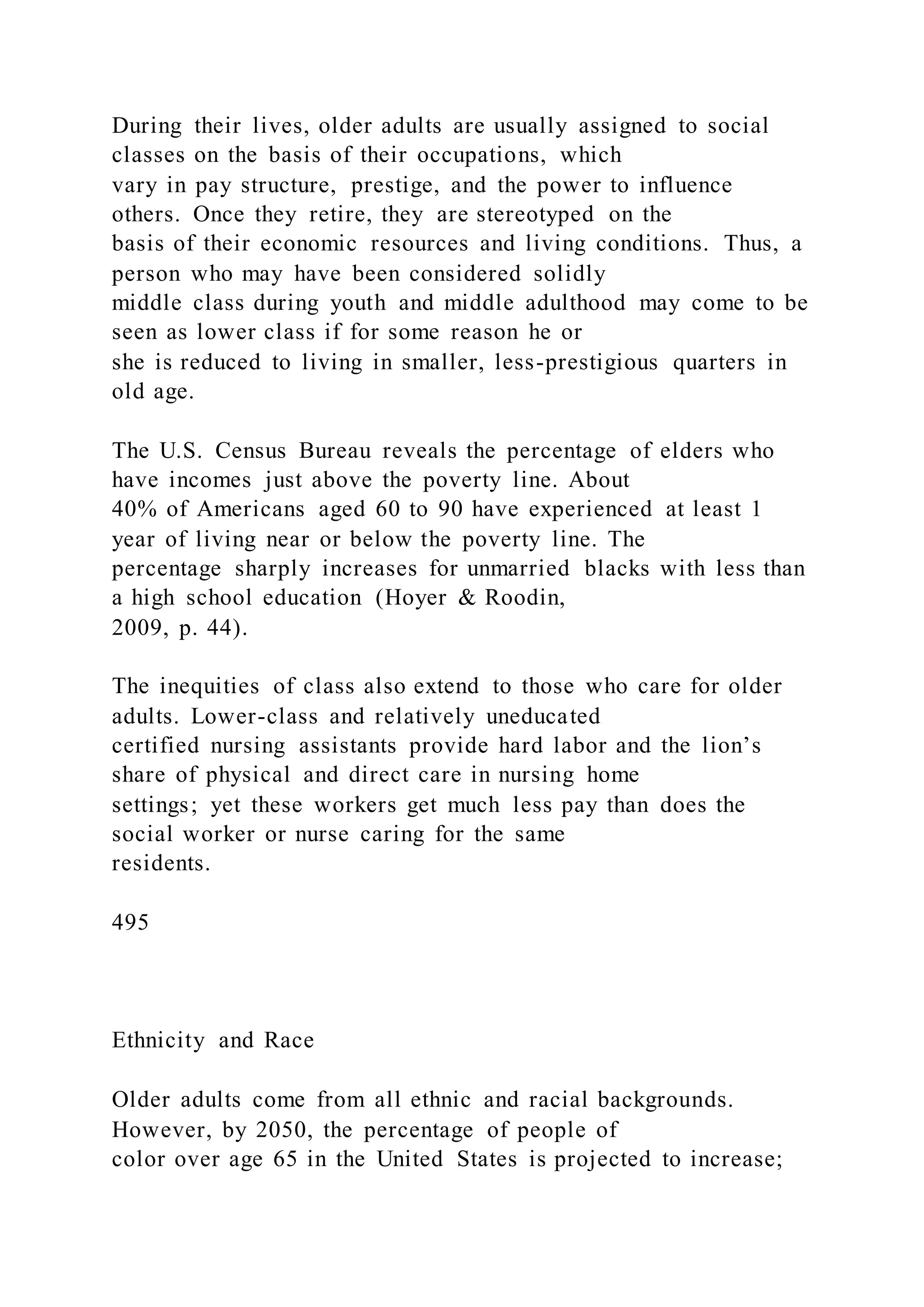 During their lives, older adults are usually assigned to social
classes on the basis of their occupations, which
vary in pay structure, prestige, and the power to influence
others. Once they retire, they are stereotyped on the
basis of their economic resources and living conditions. Thus, a
person who may have been considered solidly
middle class during youth and middle adulthood may come to be
seen as lower class if for some reason he or
she is reduced to living in smaller, less-prestigious quarters in
old age.
The U.S. Census Bureau reveals the percentage of elders who
have incomes just above the poverty line. About
40% of Americans aged 60 to 90 have experienced at least 1
year of living near or below the poverty line. The
percentage sharply increases for unmarried blacks with less than
a high school education (Hoyer & Roodin,
2009, p. 44).
The inequities of class also extend to those who care for older
adults. Lower-class and relatively uneducated
certified nursing assistants provide hard labor and the lion’s
share of physical and direct care in nursing home
settings; yet these workers get much less pay than does the
social worker or nurse caring for the same
residents.
495
Ethnicity and Race
Older adults come from all ethnic and racial backgrounds.
However, by 2050, the percentage of people of
color over age 65 in the United States is projected to increase;
 