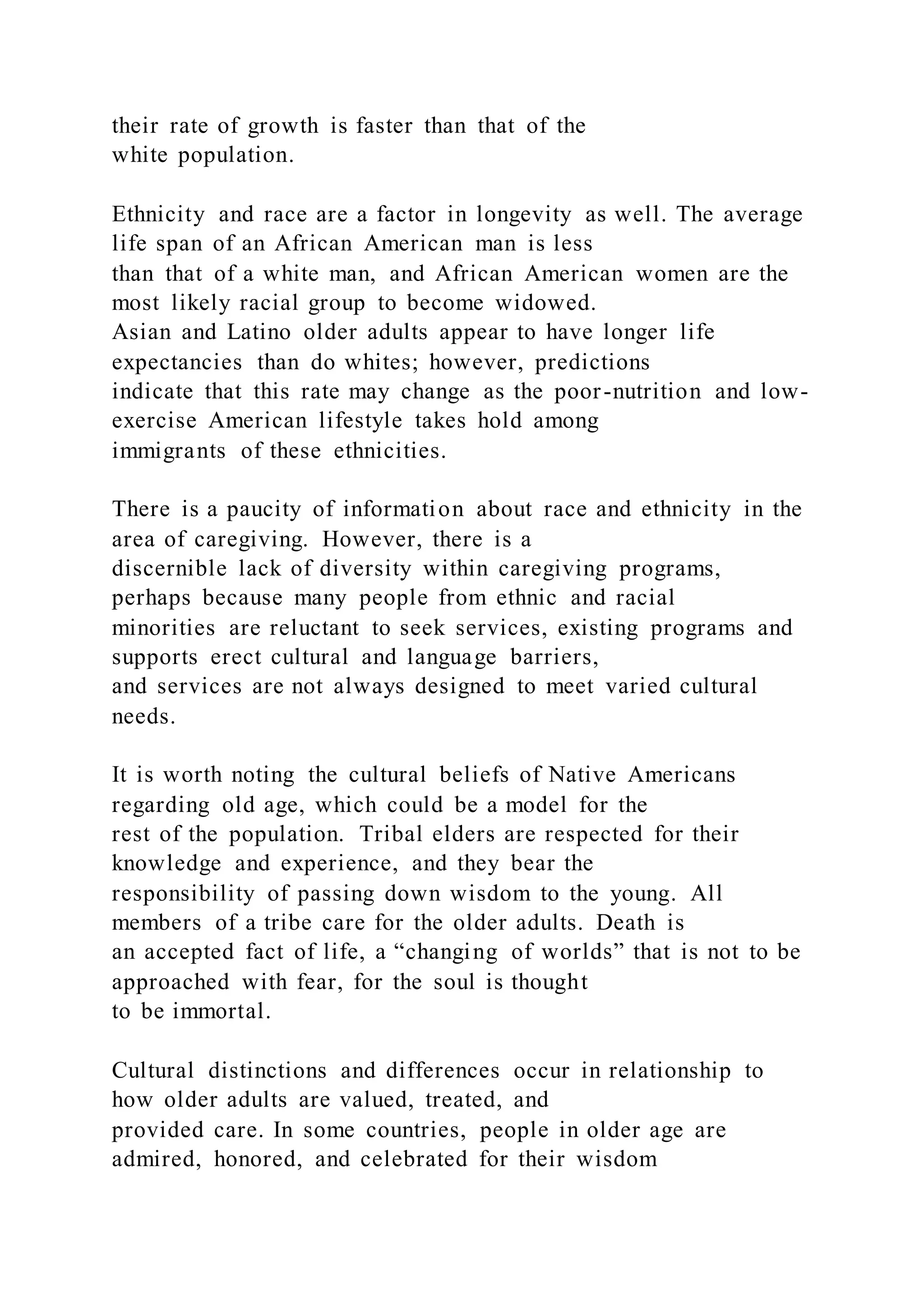 their rate of growth is faster than that of the
white population.
Ethnicity and race are a factor in longevity as well. The average
life span of an African American man is less
than that of a white man, and African American women are the
most likely racial group to become widowed.
Asian and Latino older adults appear to have longer life
expectancies than do whites; however, predictions
indicate that this rate may change as the poor-nutrition and low-
exercise American lifestyle takes hold among
immigrants of these ethnicities.
There is a paucity of information about race and ethnicity in the
area of caregiving. However, there is a
discernible lack of diversity within caregiving programs,
perhaps because many people from ethnic and racial
minorities are reluctant to seek services, existing programs and
supports erect cultural and language barriers,
and services are not always designed to meet varied cultural
needs.
It is worth noting the cultural beliefs of Native Americans
regarding old age, which could be a model for the
rest of the population. Tribal elders are respected for their
knowledge and experience, and they bear the
responsibility of passing down wisdom to the young. All
members of a tribe care for the older adults. Death is
an accepted fact of life, a “changing of worlds” that is not to be
approached with fear, for the soul is thought
to be immortal.
Cultural distinctions and differences occur in relationship to
how older adults are valued, treated, and
provided care. In some countries, people in older age are
admired, honored, and celebrated for their wisdom
 