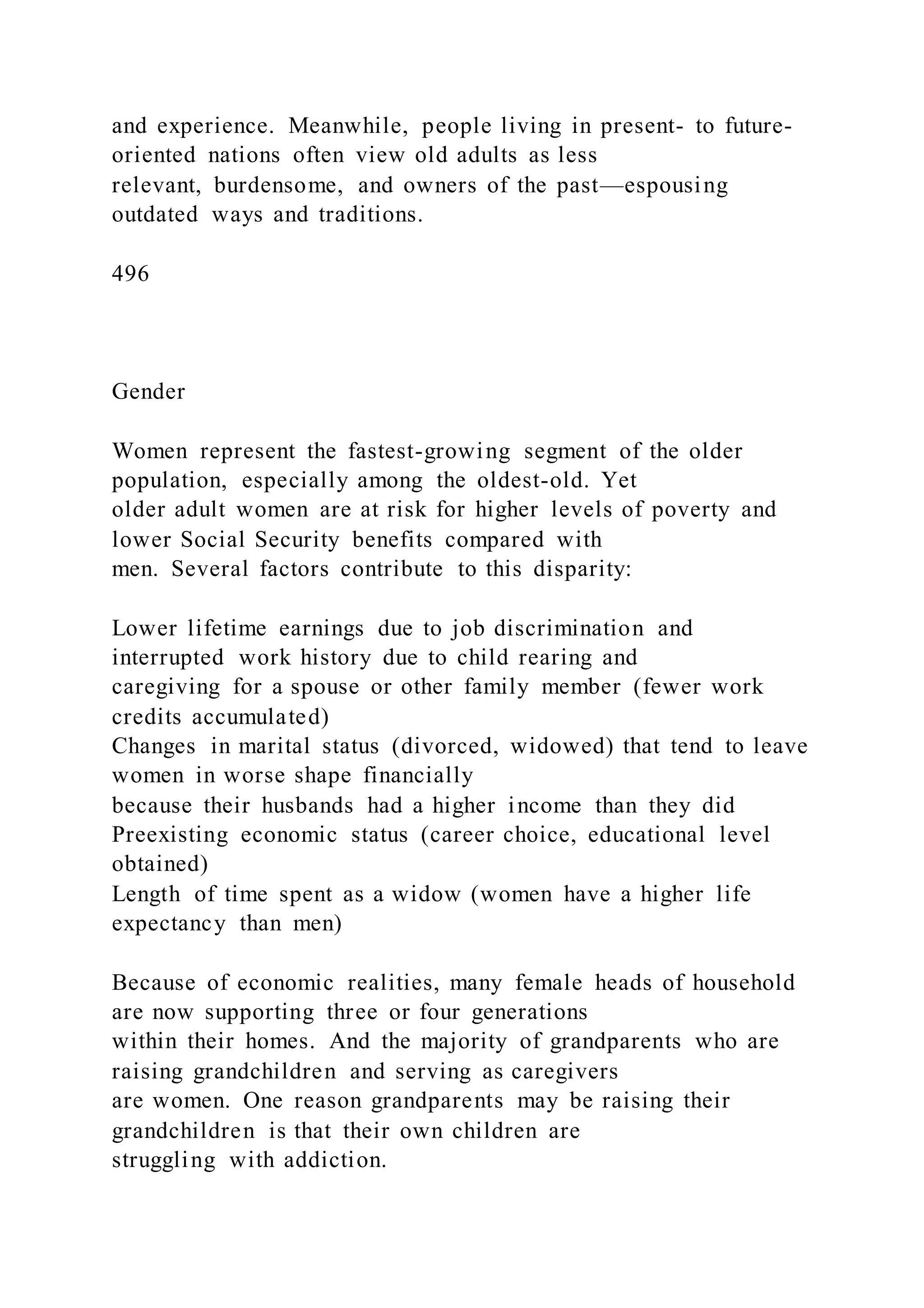 and experience. Meanwhile, people living in present- to future-
oriented nations often view old adults as less
relevant, burdensome, and owners of the past—espousing
outdated ways and traditions.
496
Gender
Women represent the fastest-growing segment of the older
population, especially among the oldest-old. Yet
older adult women are at risk for higher levels of poverty and
lower Social Security benefits compared with
men. Several factors contribute to this disparity:
Lower lifetime earnings due to job discrimination and
interrupted work history due to child rearing and
caregiving for a spouse or other family member (fewer work
credits accumulated)
Changes in marital status (divorced, widowed) that tend to leave
women in worse shape financially
because their husbands had a higher income than they did
Preexisting economic status (career choice, educational level
obtained)
Length of time spent as a widow (women have a higher life
expectancy than men)
Because of economic realities, many female heads of household
are now supporting three or four generations
within their homes. And the majority of grandparents who are
raising grandchildren and serving as caregivers
are women. One reason grandparents may be raising their
grandchildren is that their own children are
struggling with addiction.
 