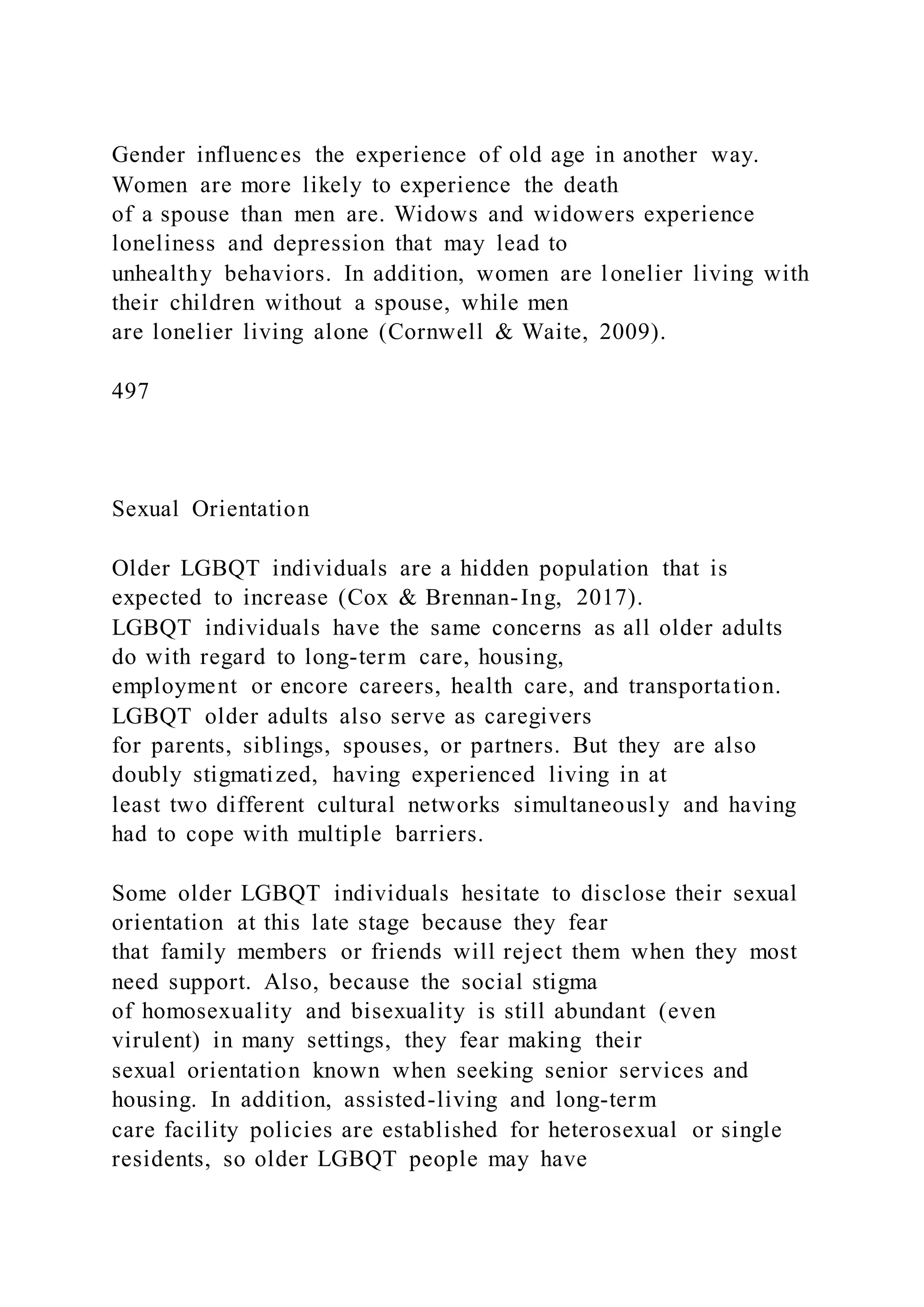 Gender influences the experience of old age in another way.
Women are more likely to experience the death
of a spouse than men are. Widows and widowers experience
loneliness and depression that may lead to
unhealthy behaviors. In addition, women are lonelier living with
their children without a spouse, while men
are lonelier living alone (Cornwell & Waite, 2009).
497
Sexual Orientation
Older LGBQT individuals are a hidden population that is
expected to increase (Cox & Brennan-Ing, 2017).
LGBQT individuals have the same concerns as all older adults
do with regard to long-term care, housing,
employment or encore careers, health care, and transportation.
LGBQT older adults also serve as caregivers
for parents, siblings, spouses, or partners. But they are also
doubly stigmatized, having experienced living in at
least two different cultural networks simultaneously and having
had to cope with multiple barriers.
Some older LGBQT individuals hesitate to disclose their sexual
orientation at this late stage because they fear
that family members or friends will reject them when they most
need support. Also, because the social stigma
of homosexuality and bisexuality is still abundant (even
virulent) in many settings, they fear making their
sexual orientation known when seeking senior services and
housing. In addition, assisted-living and long-term
care facility policies are established for heterosexual or single
residents, so older LGBQT people may have
 