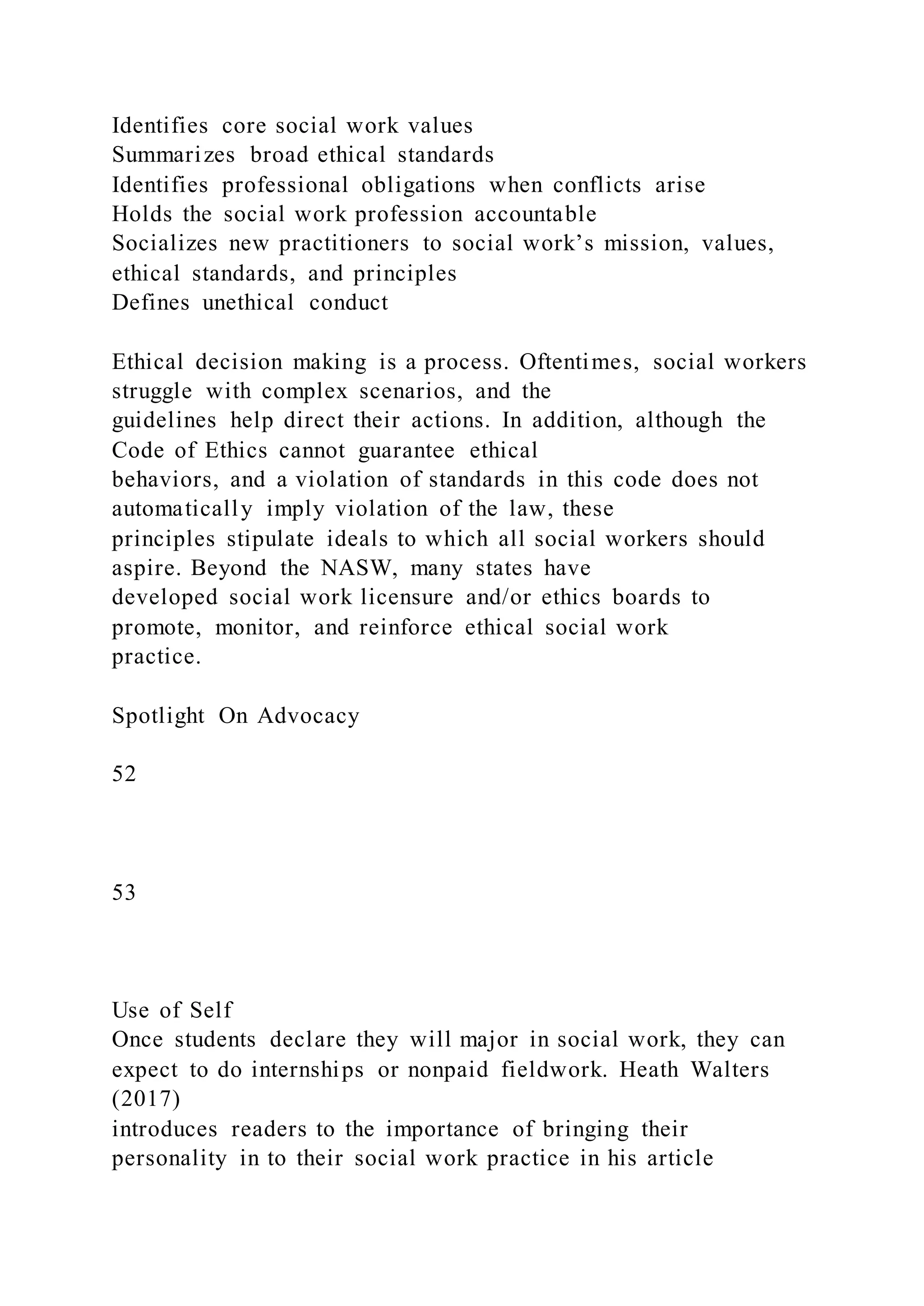Identifies core social work values
Summarizes broad ethical standards
Identifies professional obligations when conflicts arise
Holds the social work profession accountable
Socializes new practitioners to social work’s mission, values,
ethical standards, and principles
Defines unethical conduct
Ethical decision making is a process. Oftentimes, social workers
struggle with complex scenarios, and the
guidelines help direct their actions. In addition, although the
Code of Ethics cannot guarantee ethical
behaviors, and a violation of standards in this code does not
automatically imply violation of the law, these
principles stipulate ideals to which all social workers should
aspire. Beyond the NASW, many states have
developed social work licensure and/or ethics boards to
promote, monitor, and reinforce ethical social work
practice.
Spotlight On Advocacy
52
53
Use of Self
Once students declare they will major in social work, they can
expect to do internships or nonpaid fieldwork. Heath Walters
(2017)
introduces readers to the importance of bringing their
personality in to their social work practice in his article
 