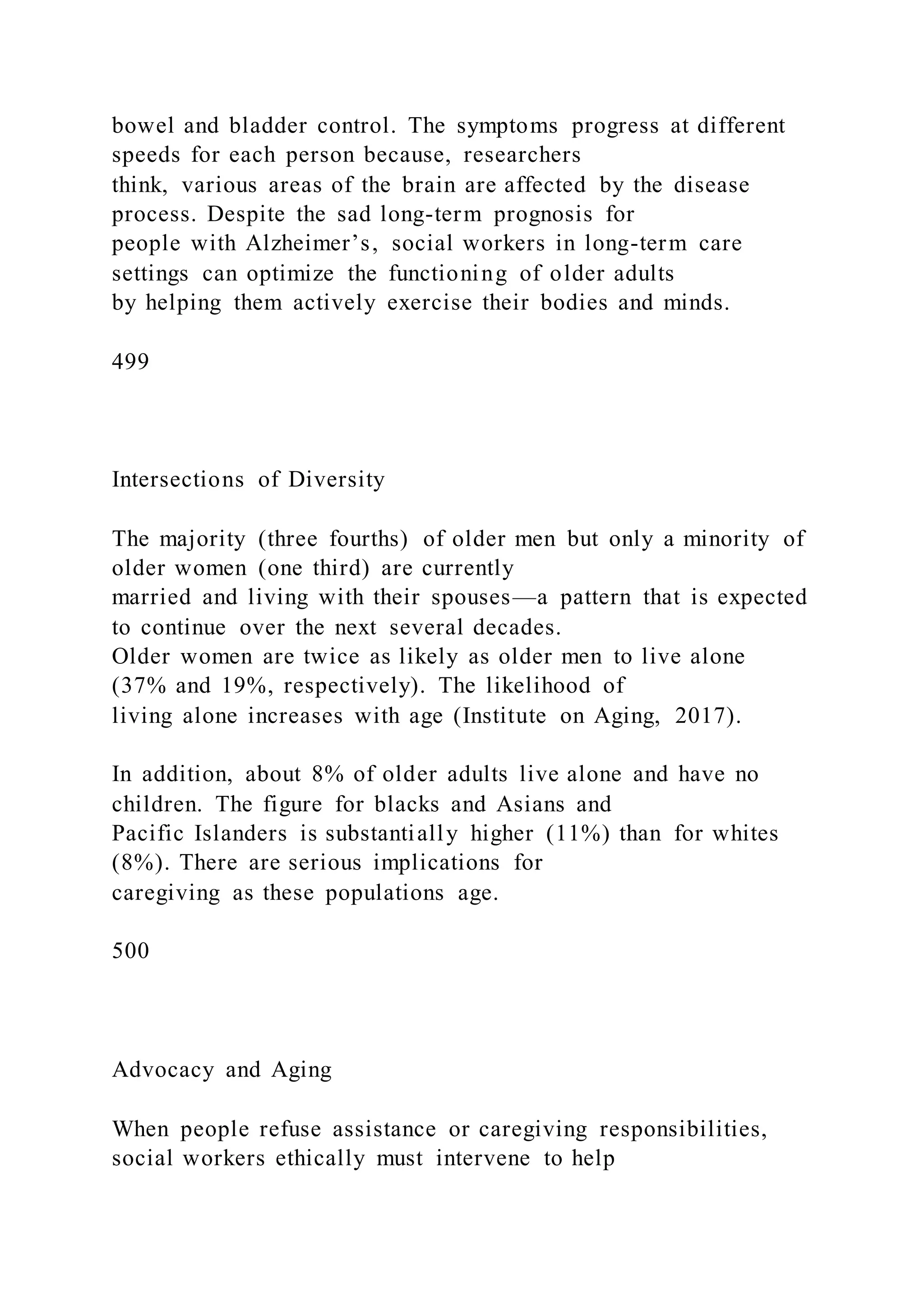 bowel and bladder control. The symptoms progress at different
speeds for each person because, researchers
think, various areas of the brain are affected by the disease
process. Despite the sad long-term prognosis for
people with Alzheimer’s, social workers in long-term care
settings can optimize the functioning of older adults
by helping them actively exercise their bodies and minds.
499
Intersections of Diversity
The majority (three fourths) of older men but only a minority of
older women (one third) are currently
married and living with their spouses—a pattern that is expected
to continue over the next several decades.
Older women are twice as likely as older men to live alone
(37% and 19%, respectively). The likelihood of
living alone increases with age (Institute on Aging, 2017).
In addition, about 8% of older adults live alone and have no
children. The figure for blacks and Asians and
Pacific Islanders is substantially higher (11%) than for whites
(8%). There are serious implications for
caregiving as these populations age.
500
Advocacy and Aging
When people refuse assistance or caregiving responsibilities,
social workers ethically must intervene to help
 