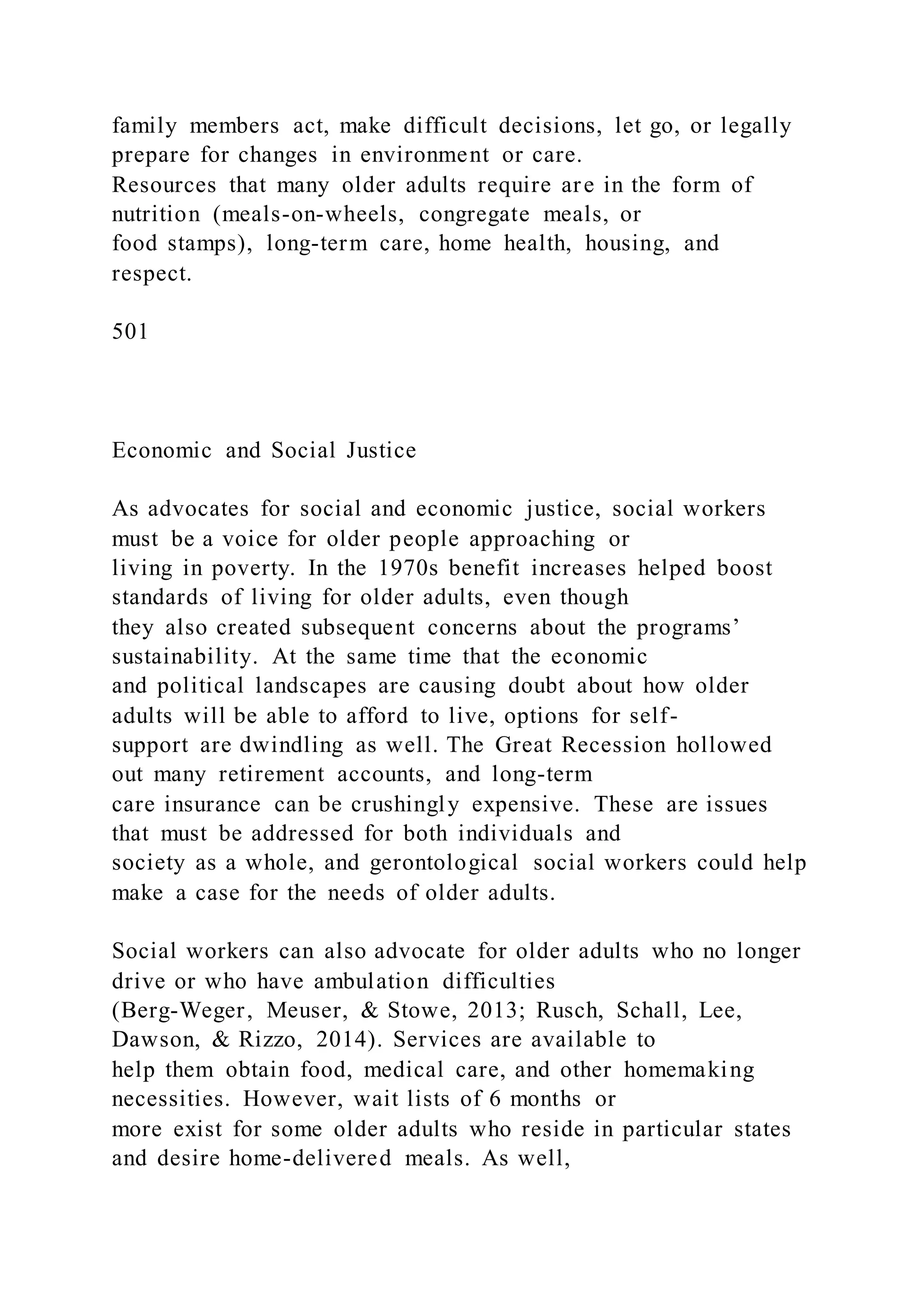 family members act, make difficult decisions, let go, or legally
prepare for changes in environment or care.
Resources that many older adults require are in the form of
nutrition (meals-on-wheels, congregate meals, or
food stamps), long-term care, home health, housing, and
respect.
501
Economic and Social Justice
As advocates for social and economic justice, social workers
must be a voice for older people approaching or
living in poverty. In the 1970s benefit increases helped boost
standards of living for older adults, even though
they also created subsequent concerns about the programs’
sustainability. At the same time that the economic
and political landscapes are causing doubt about how older
adults will be able to afford to live, options for self-
support are dwindling as well. The Great Recession hollowed
out many retirement accounts, and long-term
care insurance can be crushingly expensive. These are issues
that must be addressed for both individuals and
society as a whole, and gerontological social workers could help
make a case for the needs of older adults.
Social workers can also advocate for older adults who no longer
drive or who have ambulation difficulties
(Berg-Weger, Meuser, & Stowe, 2013; Rusch, Schall, Lee,
Dawson, & Rizzo, 2014). Services are available to
help them obtain food, medical care, and other homemaking
necessities. However, wait lists of 6 months or
more exist for some older adults who reside in particular states
and desire home-delivered meals. As well,
 