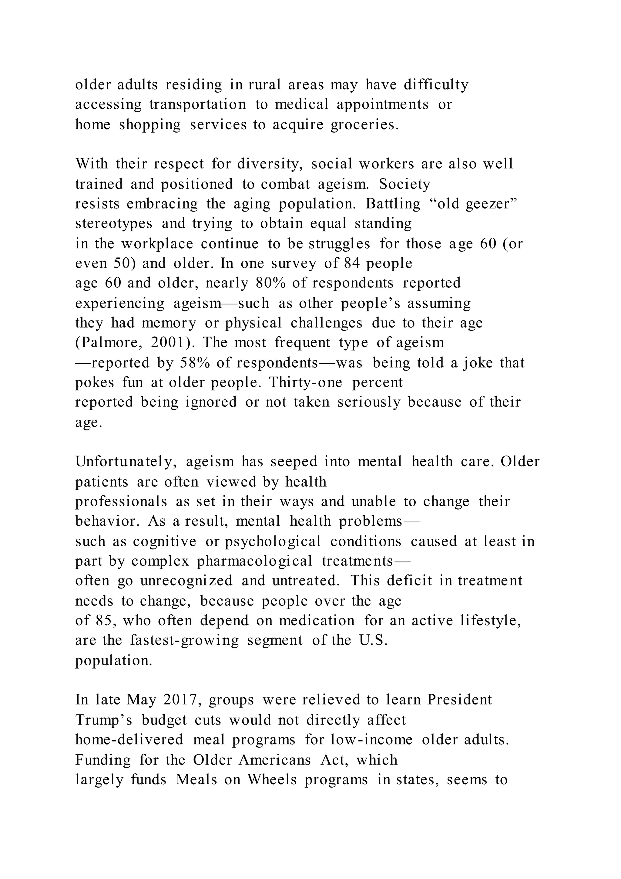 older adults residing in rural areas may have difficulty
accessing transportation to medical appointments or
home shopping services to acquire groceries.
With their respect for diversity, social workers are also well
trained and positioned to combat ageism. Society
resists embracing the aging population. Battling “old geezer”
stereotypes and trying to obtain equal standing
in the workplace continue to be struggles for those age 60 (or
even 50) and older. In one survey of 84 people
age 60 and older, nearly 80% of respondents reported
experiencing ageism—such as other people’s assuming
they had memory or physical challenges due to their age
(Palmore, 2001). The most frequent type of ageism
—reported by 58% of respondents—was being told a joke that
pokes fun at older people. Thirty-one percent
reported being ignored or not taken seriously because of their
age.
Unfortunately, ageism has seeped into mental health care. Older
patients are often viewed by health
professionals as set in their ways and unable to change their
behavior. As a result, mental health problems—
such as cognitive or psychological conditions caused at least in
part by complex pharmacological treatments—
often go unrecognized and untreated. This deficit in treatment
needs to change, because people over the age
of 85, who often depend on medication for an active lifestyle,
are the fastest-growing segment of the U.S.
population.
In late May 2017, groups were relieved to learn President
Trump’s budget cuts would not directly affect
home-delivered meal programs for low-income older adults.
Funding for the Older Americans Act, which
largely funds Meals on Wheels programs in states, seems to
 