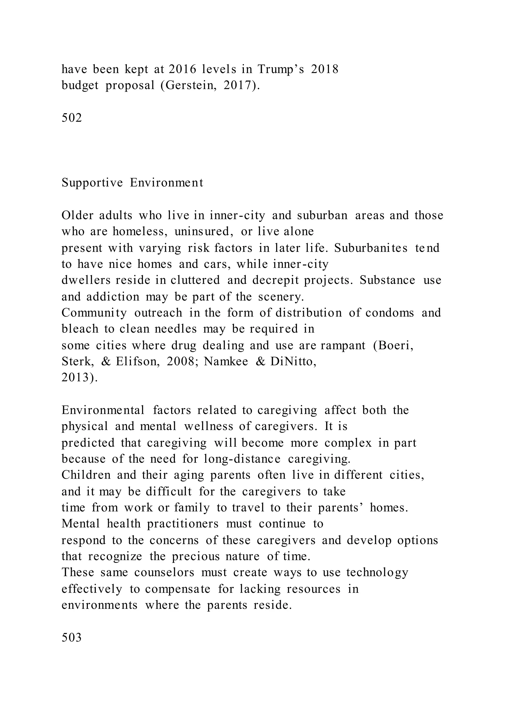 have been kept at 2016 levels in Trump’s 2018
budget proposal (Gerstein, 2017).
502
Supportive Environment
Older adults who live in inner-city and suburban areas and those
who are homeless, uninsured, or live alone
present with varying risk factors in later life. Suburbanites tend
to have nice homes and cars, while inner-city
dwellers reside in cluttered and decrepit projects. Substance use
and addiction may be part of the scenery.
Community outreach in the form of distribution of condoms and
bleach to clean needles may be required in
some cities where drug dealing and use are rampant (Boeri,
Sterk, & Elifson, 2008; Namkee & DiNitto,
2013).
Environmental factors related to caregiving affect both the
physical and mental wellness of caregivers. It is
predicted that caregiving will become more complex in part
because of the need for long-distance caregiving.
Children and their aging parents often live in different cities,
and it may be difficult for the caregivers to take
time from work or family to travel to their parents’ homes.
Mental health practitioners must continue to
respond to the concerns of these caregivers and develop options
that recognize the precious nature of time.
These same counselors must create ways to use technology
effectively to compensate for lacking resources in
environments where the parents reside.
503
 