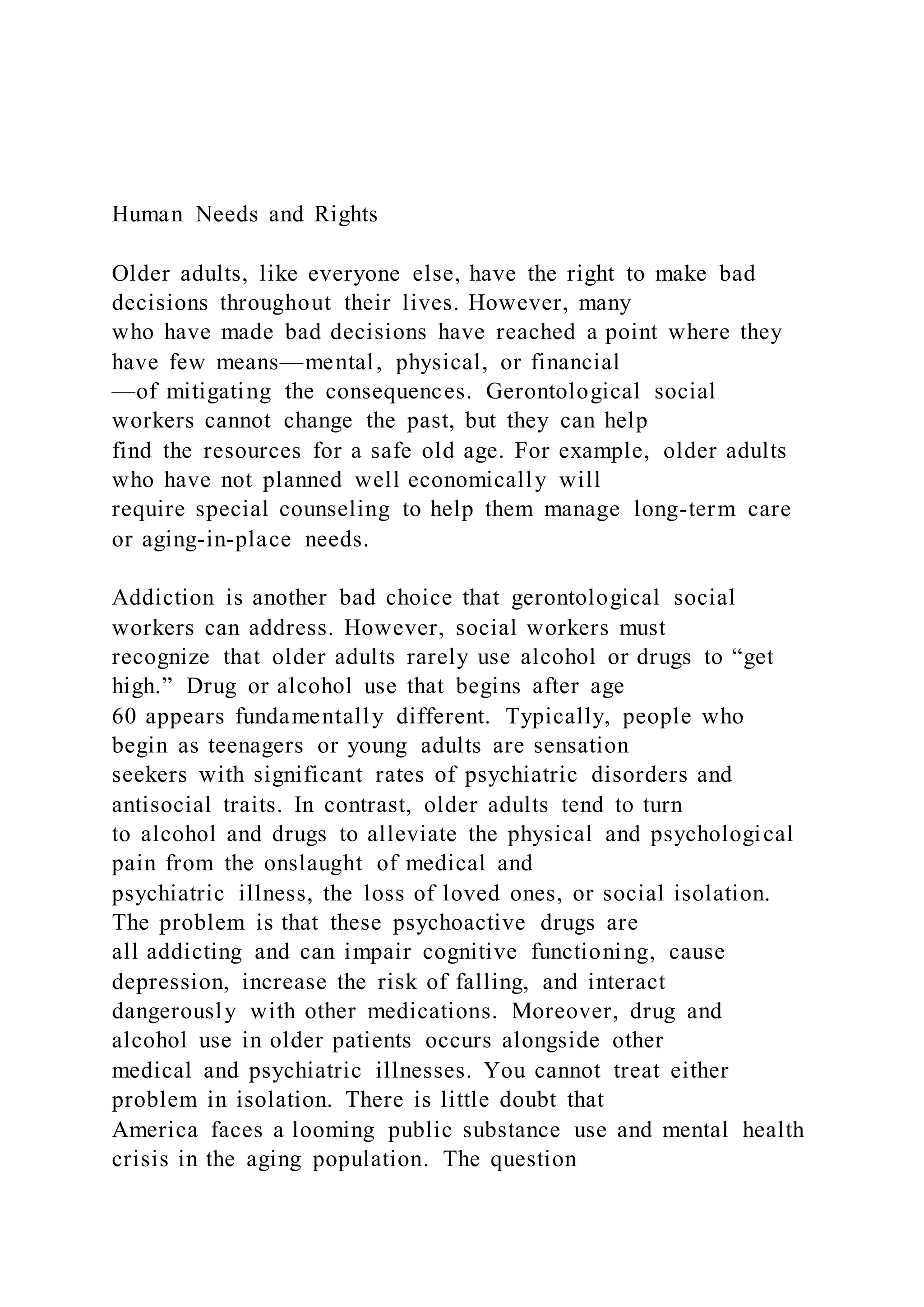 Human Needs and Rights
Older adults, like everyone else, have the right to make bad
decisions throughout their lives. However, many
who have made bad decisions have reached a point where they
have few means—mental, physical, or financial
—of mitigating the consequences. Gerontological social
workers cannot change the past, but they can help
find the resources for a safe old age. For example, older adults
who have not planned well economically will
require special counseling to help them manage long-term care
or aging-in-place needs.
Addiction is another bad choice that gerontological social
workers can address. However, social workers must
recognize that older adults rarely use alcohol or drugs to “get
high.” Drug or alcohol use that begins after age
60 appears fundamentally different. Typically, people who
begin as teenagers or young adults are sensation
seekers with significant rates of psychiatric disorders and
antisocial traits. In contrast, older adults tend to turn
to alcohol and drugs to alleviate the physical and psychological
pain from the onslaught of medical and
psychiatric illness, the loss of loved ones, or social isolation.
The problem is that these psychoactive drugs are
all addicting and can impair cognitive functioning, cause
depression, increase the risk of falling, and interact
dangerously with other medications. Moreover, drug and
alcohol use in older patients occurs alongside other
medical and psychiatric illnesses. You cannot treat either
problem in isolation. There is little doubt that
America faces a looming public substance use and mental health
crisis in the aging population. The question
 