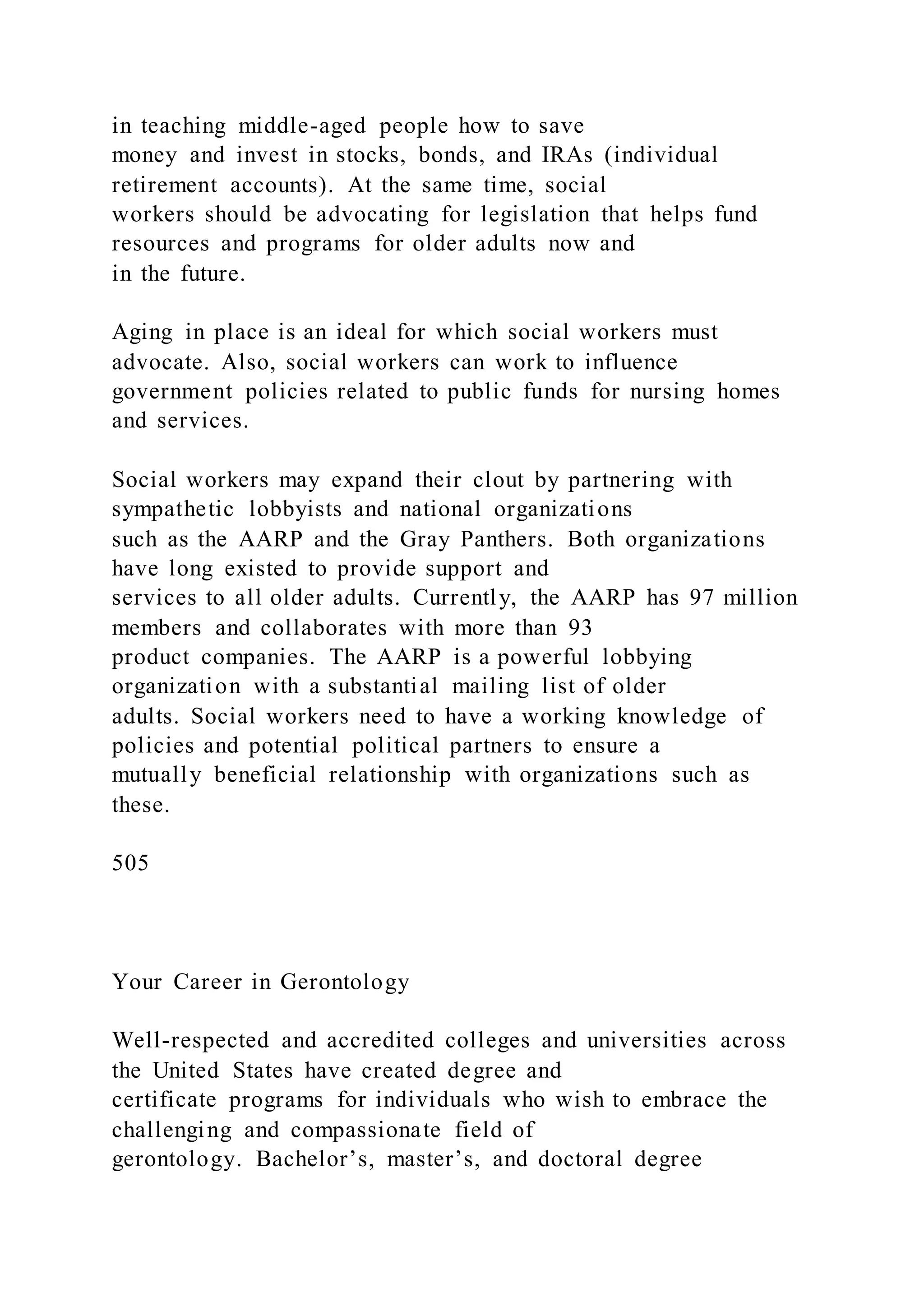 in teaching middle-aged people how to save
money and invest in stocks, bonds, and IRAs (individual
retirement accounts). At the same time, social
workers should be advocating for legislation that helps fund
resources and programs for older adults now and
in the future.
Aging in place is an ideal for which social workers must
advocate. Also, social workers can work to influence
government policies related to public funds for nursing homes
and services.
Social workers may expand their clout by partnering with
sympathetic lobbyists and national organizations
such as the AARP and the Gray Panthers. Both organizations
have long existed to provide support and
services to all older adults. Currently, the AARP has 97 million
members and collaborates with more than 93
product companies. The AARP is a powerful lobbying
organization with a substantial mailing list of older
adults. Social workers need to have a working knowledge of
policies and potential political partners to ensure a
mutually beneficial relationship with organizations such as
these.
505
Your Career in Gerontology
Well-respected and accredited colleges and universities across
the United States have created degree and
certificate programs for individuals who wish to embrace the
challenging and compassionate field of
gerontology. Bachelor’s, master’s, and doctoral degree
 