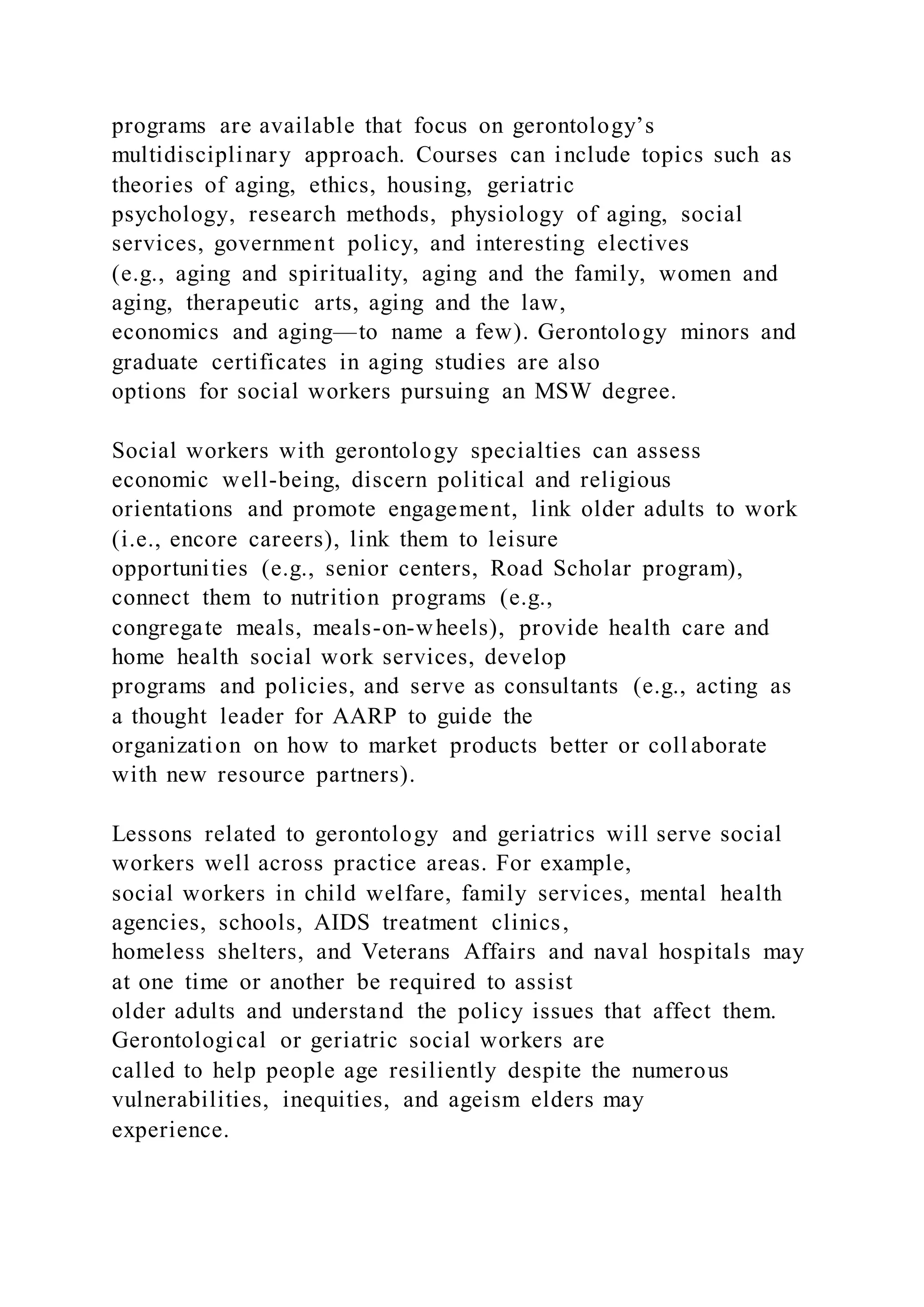programs are available that focus on gerontology’s
multidisciplinary approach. Courses can include topics such as
theories of aging, ethics, housing, geriatric
psychology, research methods, physiology of aging, social
services, government policy, and interesting electives
(e.g., aging and spirituality, aging and the family, women and
aging, therapeutic arts, aging and the law,
economics and aging—to name a few). Gerontology minors and
graduate certificates in aging studies are also
options for social workers pursuing an MSW degree.
Social workers with gerontology specialties can assess
economic well-being, discern political and religious
orientations and promote engagement, link older adults to work
(i.e., encore careers), link them to leisure
opportunities (e.g., senior centers, Road Scholar program),
connect them to nutrition programs (e.g.,
congregate meals, meals-on-wheels), provide health care and
home health social work services, develop
programs and policies, and serve as consultants (e.g., acting as
a thought leader for AARP to guide the
organization on how to market products better or collaborate
with new resource partners).
Lessons related to gerontology and geriatrics will serve social
workers well across practice areas. For example,
social workers in child welfare, family services, mental health
agencies, schools, AIDS treatment clinics,
homeless shelters, and Veterans Affairs and naval hospitals may
at one time or another be required to assist
older adults and understand the policy issues that affect them.
Gerontological or geriatric social workers are
called to help people age resiliently despite the numerous
vulnerabilities, inequities, and ageism elders may
experience.
 