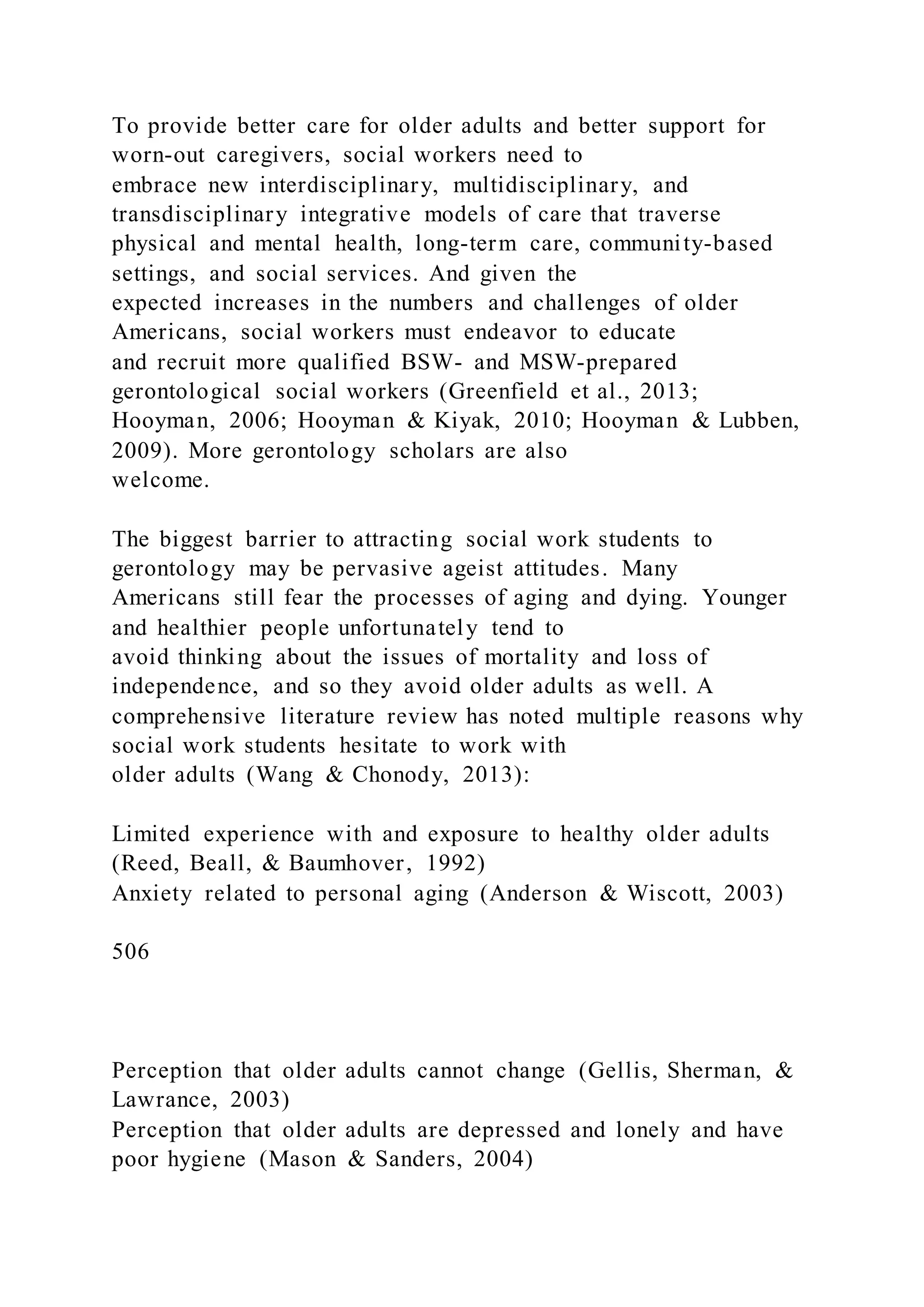 To provide better care for older adults and better support for
worn-out caregivers, social workers need to
embrace new interdisciplinary, multidisciplinary, and
transdisciplinary integrative models of care that traverse
physical and mental health, long-term care, community-based
settings, and social services. And given the
expected increases in the numbers and challenges of older
Americans, social workers must endeavor to educate
and recruit more qualified BSW- and MSW-prepared
gerontological social workers (Greenfield et al., 2013;
Hooyman, 2006; Hooyman & Kiyak, 2010; Hooyman & Lubben,
2009). More gerontology scholars are also
welcome.
The biggest barrier to attracting social work students to
gerontology may be pervasive ageist attitudes. Many
Americans still fear the processes of aging and dying. Younger
and healthier people unfortunately tend to
avoid thinking about the issues of mortality and loss of
independence, and so they avoid older adults as well. A
comprehensive literature review has noted multiple reasons why
social work students hesitate to work with
older adults (Wang & Chonody, 2013):
Limited experience with and exposure to healthy older adults
(Reed, Beall, & Baumhover, 1992)
Anxiety related to personal aging (Anderson & Wiscott, 2003)
506
Perception that older adults cannot change (Gellis, Sherman, &
Lawrance, 2003)
Perception that older adults are depressed and lonely and have
poor hygiene (Mason & Sanders, 2004)
 