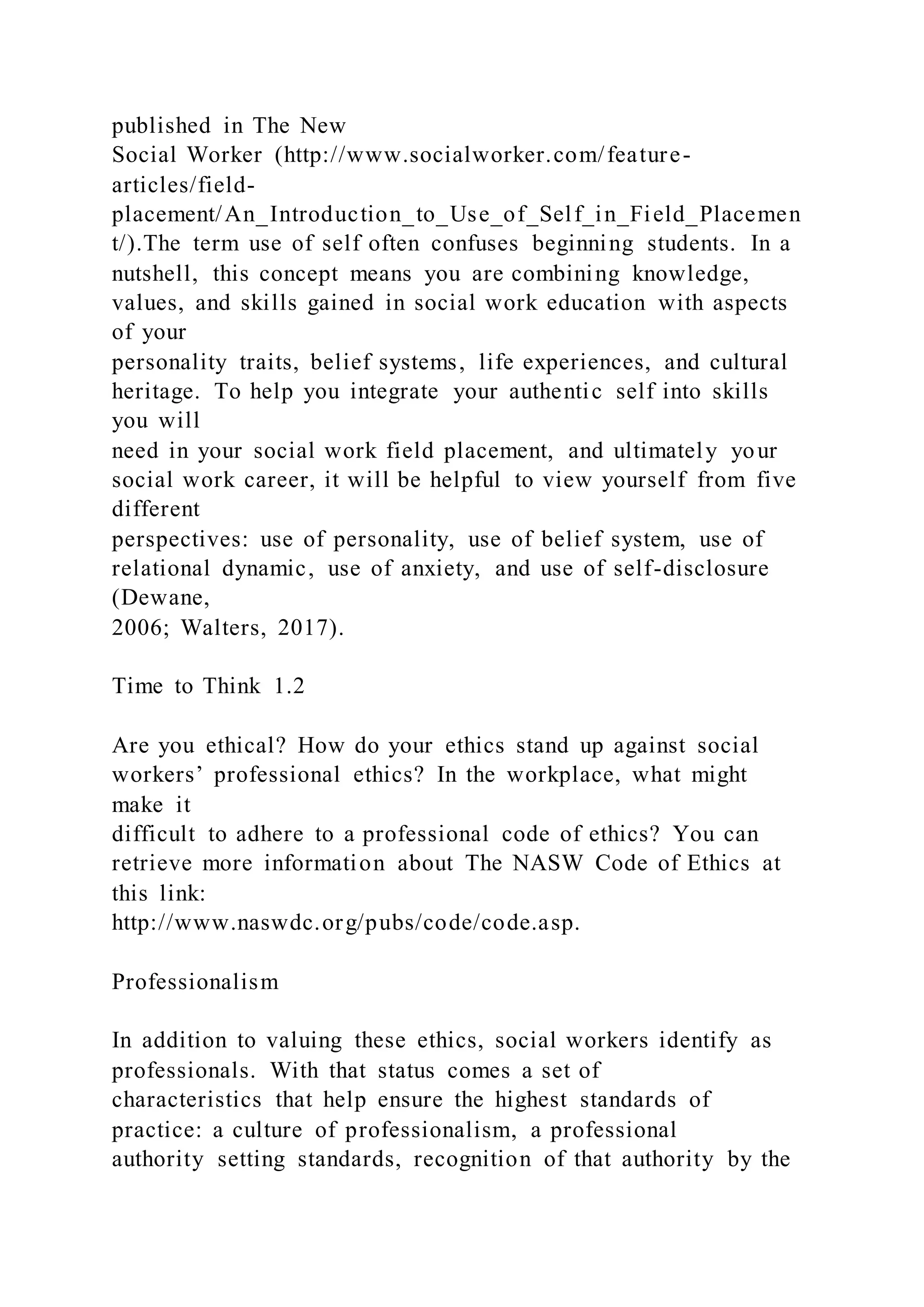 published in The New
Social Worker (http://www.socialworker.com/feature-
articles/field-
placement/An_Introduction_to_Use_of_Self_in_Field_Placemen
t/).The term use of self often confuses beginning students. In a
nutshell, this concept means you are combining knowledge,
values, and skills gained in social work education with aspects
of your
personality traits, belief systems, life experiences, and cultural
heritage. To help you integrate your authentic self into skills
you will
need in your social work field placement, and ultimately your
social work career, it will be helpful to view yourself from five
different
perspectives: use of personality, use of belief system, use of
relational dynamic, use of anxiety, and use of self-disclosure
(Dewane,
2006; Walters, 2017).
Time to Think 1.2
Are you ethical? How do your ethics stand up against social
workers’ professional ethics? In the workplace, what might
make it
difficult to adhere to a professional code of ethics? You can
retrieve more information about The NASW Code of Ethics at
this link:
http://www.naswdc.org/pubs/code/code.asp.
Professionalism
In addition to valuing these ethics, social workers identify as
professionals. With that status comes a set of
characteristics that help ensure the highest standards of
practice: a culture of professionalism, a professional
authority setting standards, recognition of that authority by the
 