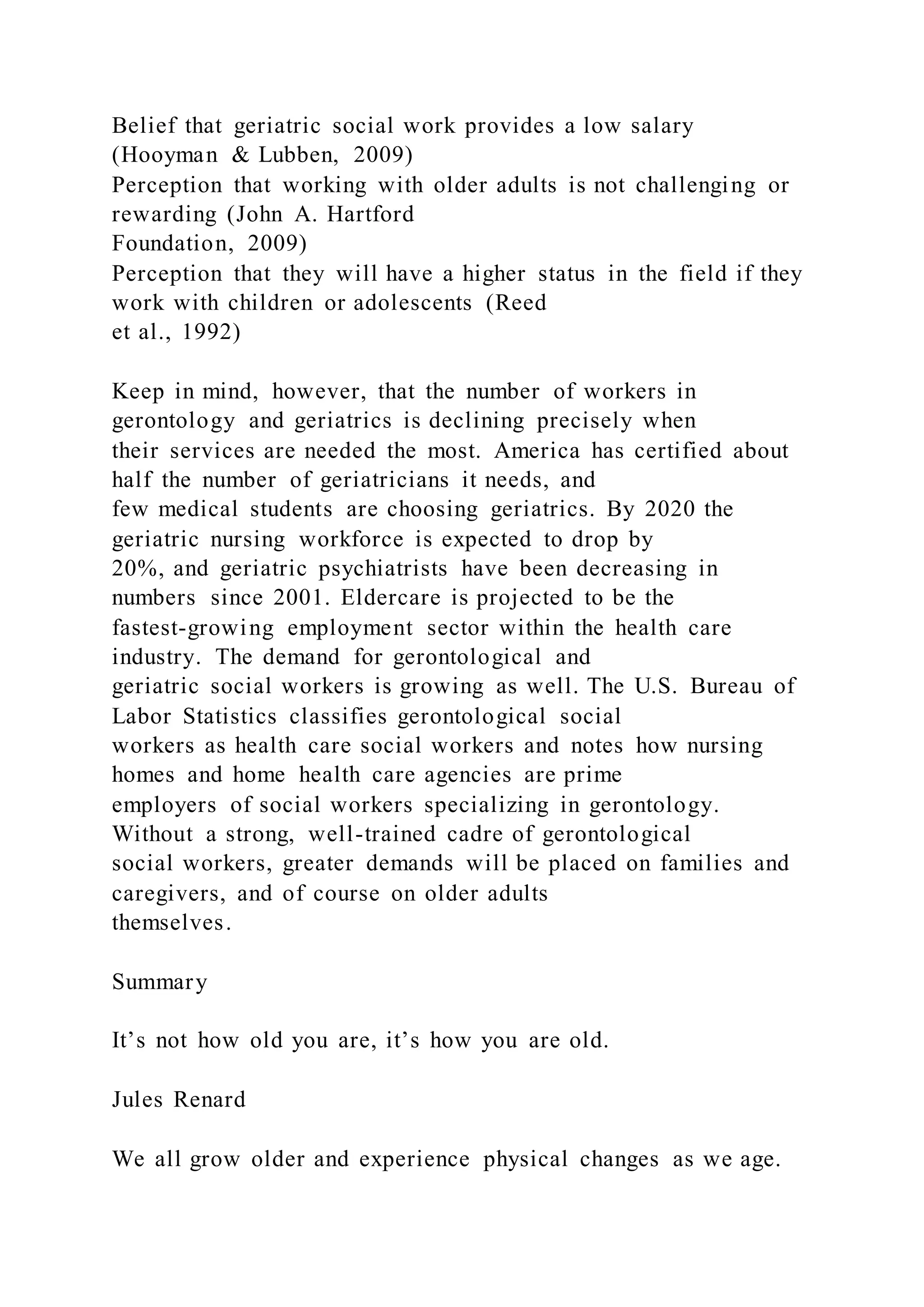 Belief that geriatric social work provides a low salary
(Hooyman & Lubben, 2009)
Perception that working with older adults is not challenging or
rewarding (John A. Hartford
Foundation, 2009)
Perception that they will have a higher status in the field if they
work with children or adolescents (Reed
et al., 1992)
Keep in mind, however, that the number of workers in
gerontology and geriatrics is declining precisely when
their services are needed the most. America has certified about
half the number of geriatricians it needs, and
few medical students are choosing geriatrics. By 2020 the
geriatric nursing workforce is expected to drop by
20%, and geriatric psychiatrists have been decreasing in
numbers since 2001. Eldercare is projected to be the
fastest-growing employment sector within the health care
industry. The demand for gerontological and
geriatric social workers is growing as well. The U.S. Bureau of
Labor Statistics classifies gerontological social
workers as health care social workers and notes how nursing
homes and home health care agencies are prime
employers of social workers specializing in gerontology.
Without a strong, well-trained cadre of gerontological
social workers, greater demands will be placed on families and
caregivers, and of course on older adults
themselves.
Summary
It’s not how old you are, it’s how you are old.
Jules Renard
We all grow older and experience physical changes as we age.
 