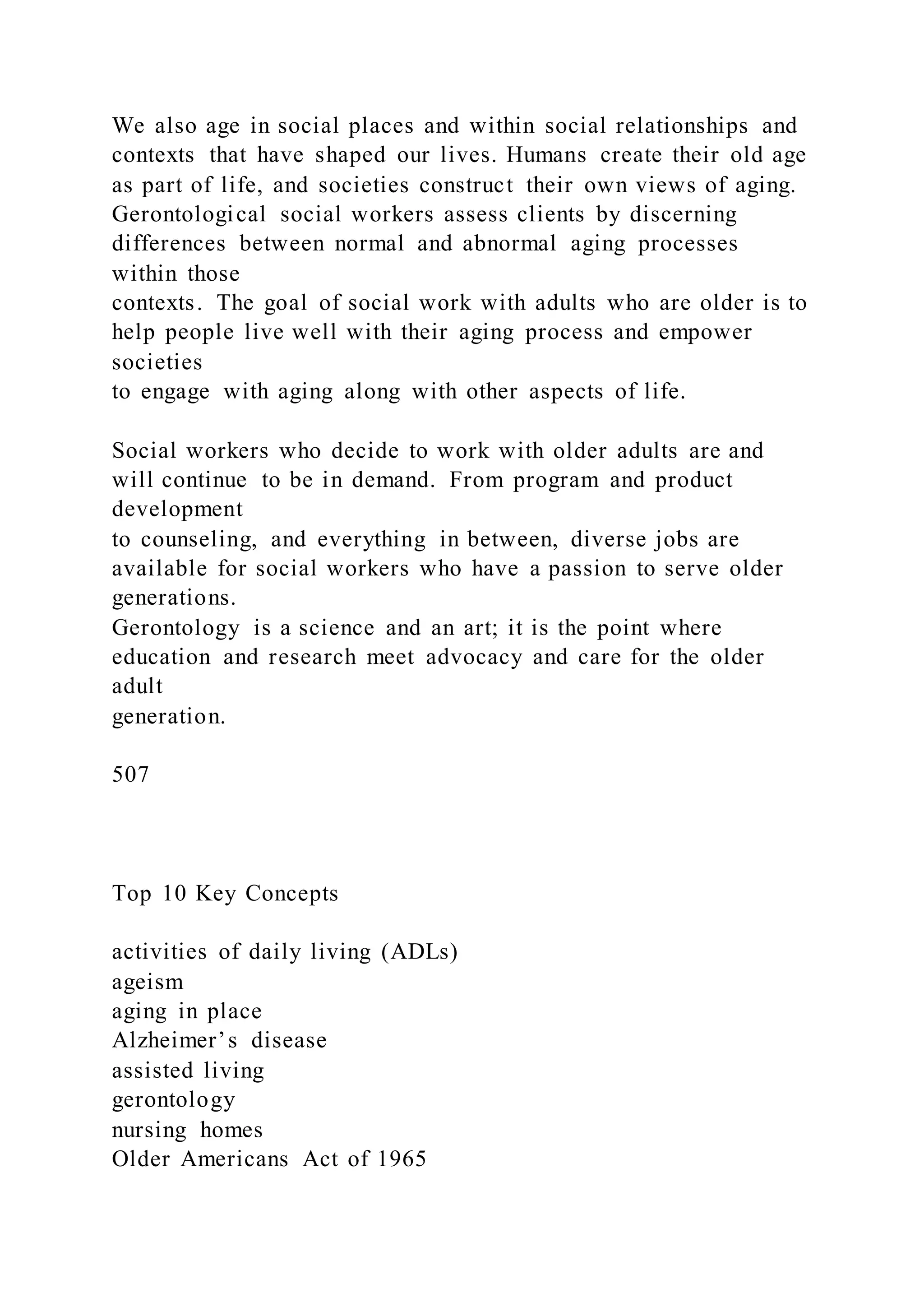 We also age in social places and within social relationships and
contexts that have shaped our lives. Humans create their old age
as part of life, and societies construct their own views of aging.
Gerontological social workers assess clients by discerning
differences between normal and abnormal aging processes
within those
contexts. The goal of social work with adults who are older is to
help people live well with their aging process and empower
societies
to engage with aging along with other aspects of life.
Social workers who decide to work with older adults are and
will continue to be in demand. From program and product
development
to counseling, and everything in between, diverse jobs are
available for social workers who have a passion to serve older
generations.
Gerontology is a science and an art; it is the point where
education and research meet advocacy and care for the older
adult
generation.
507
Top 10 Key Concepts
activities of daily living (ADLs)
ageism
aging in place
Alzheimer’s disease
assisted living
gerontology
nursing homes
Older Americans Act of 1965
 