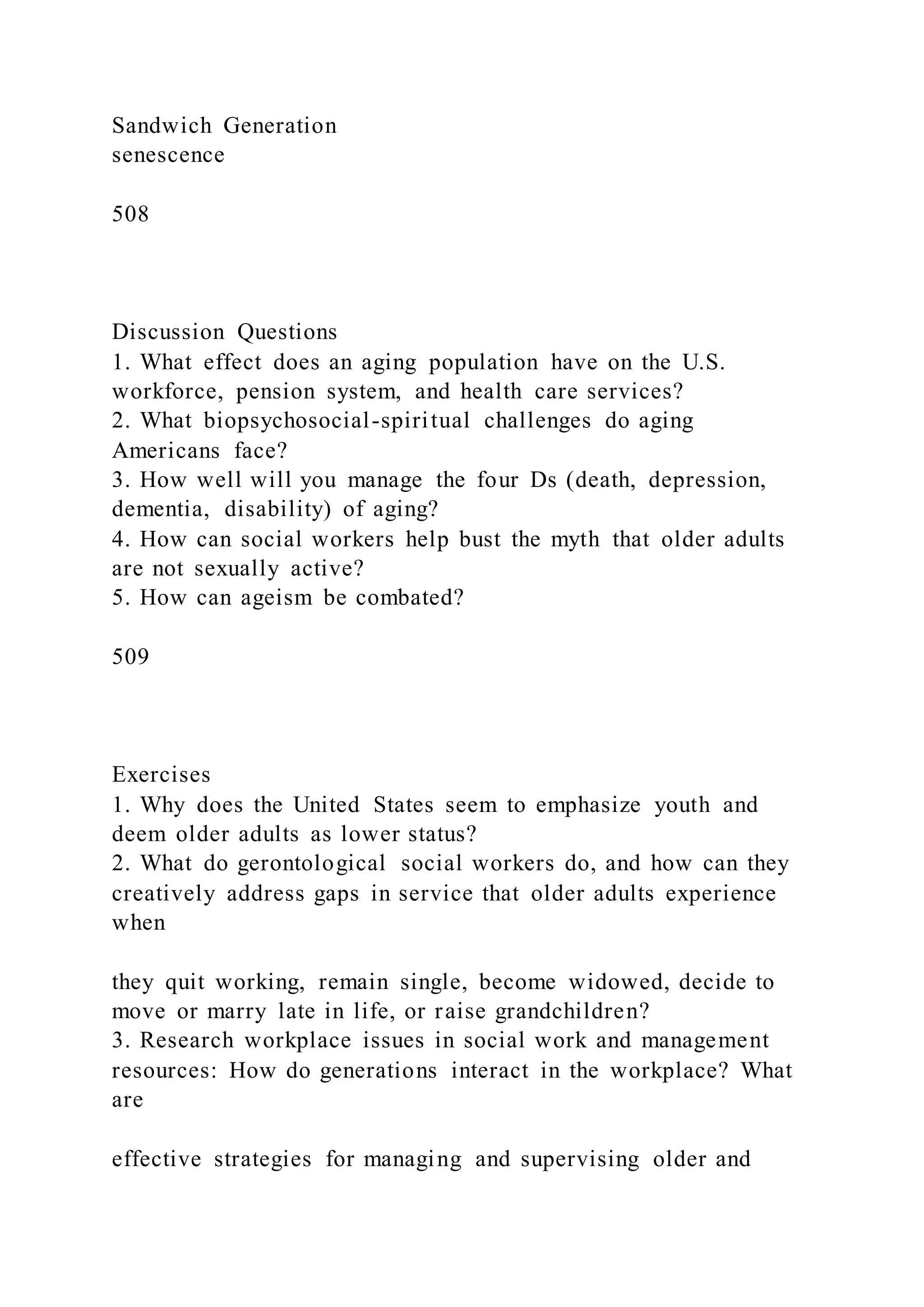 Sandwich Generation
senescence
508
Discussion Questions
1. What effect does an aging population have on the U.S.
workforce, pension system, and health care services?
2. What biopsychosocial-spiritual challenges do aging
Americans face?
3. How well will you manage the four Ds (death, depression,
dementia, disability) of aging?
4. How can social workers help bust the myth that older adults
are not sexually active?
5. How can ageism be combated?
509
Exercises
1. Why does the United States seem to emphasize youth and
deem older adults as lower status?
2. What do gerontological social workers do, and how can they
creatively address gaps in service that older adults experience
when
they quit working, remain single, become widowed, decide to
move or marry late in life, or raise grandchildren?
3. Research workplace issues in social work and management
resources: How do generations interact in the workplace? What
are
effective strategies for managing and supervising older and
 