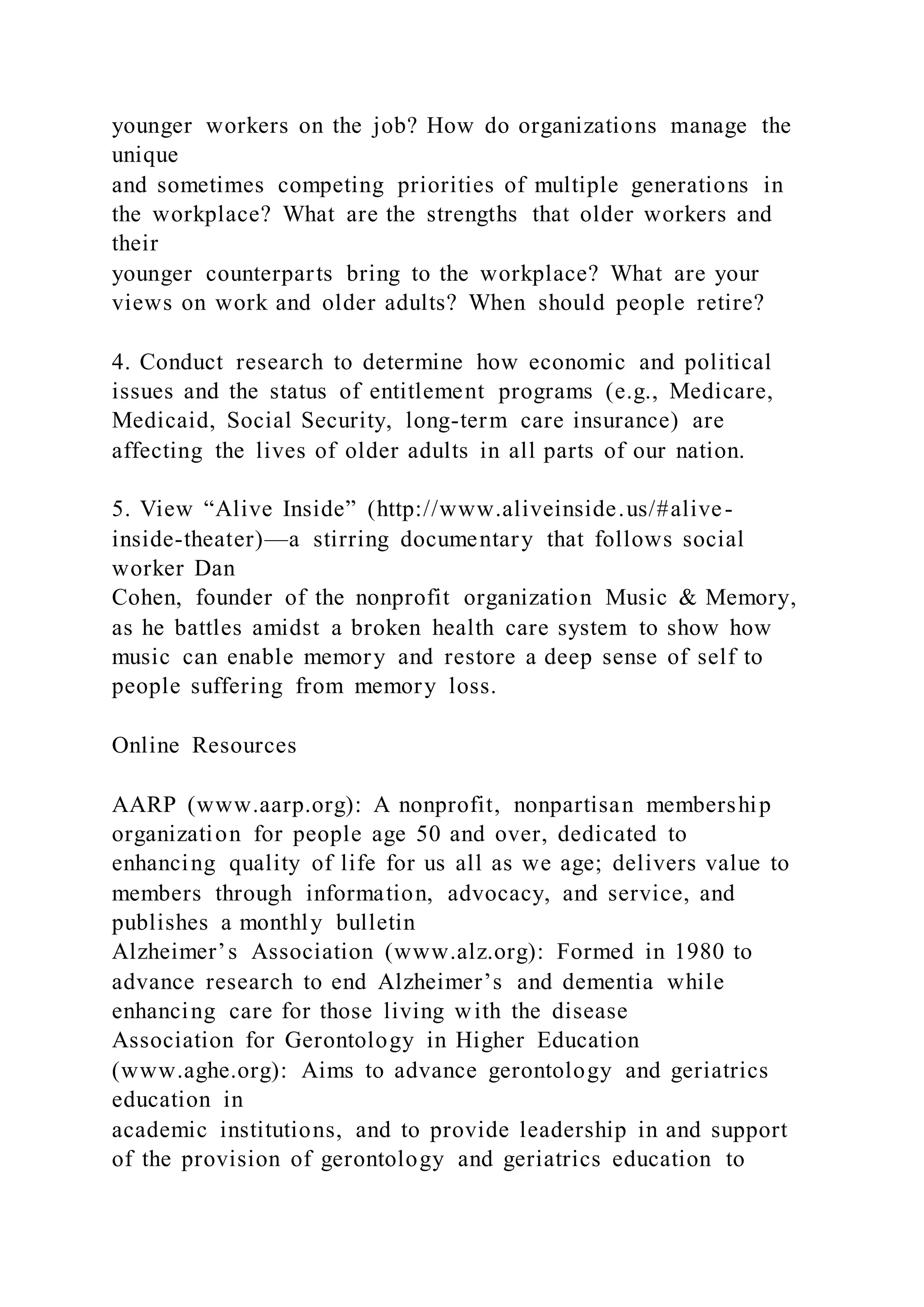 younger workers on the job? How do organizations manage the
unique
and sometimes competing priorities of multiple generations in
the workplace? What are the strengths that older workers and
their
younger counterparts bring to the workplace? What are your
views on work and older adults? When should people retire?
4. Conduct research to determine how economic and political
issues and the status of entitlement programs (e.g., Medicare,
Medicaid, Social Security, long-term care insurance) are
affecting the lives of older adults in all parts of our nation.
5. View “Alive Inside” (http://www.aliveinside.us/#alive-
inside-theater)—a stirring documentary that follows social
worker Dan
Cohen, founder of the nonprofit organization Music & Memory,
as he battles amidst a broken health care system to show how
music can enable memory and restore a deep sense of self to
people suffering from memory loss.
Online Resources
AARP (www.aarp.org): A nonprofit, nonpartisan membership
organization for people age 50 and over, dedicated to
enhancing quality of life for us all as we age; delivers value to
members through information, advocacy, and service, and
publishes a monthly bulletin
Alzheimer’s Association (www.alz.org): Formed in 1980 to
advance research to end Alzheimer’s and dementia while
enhancing care for those living with the disease
Association for Gerontology in Higher Education
(www.aghe.org): Aims to advance gerontology and geriatrics
education in
academic institutions, and to provide leadership in and support
of the provision of gerontology and geriatrics education to
 