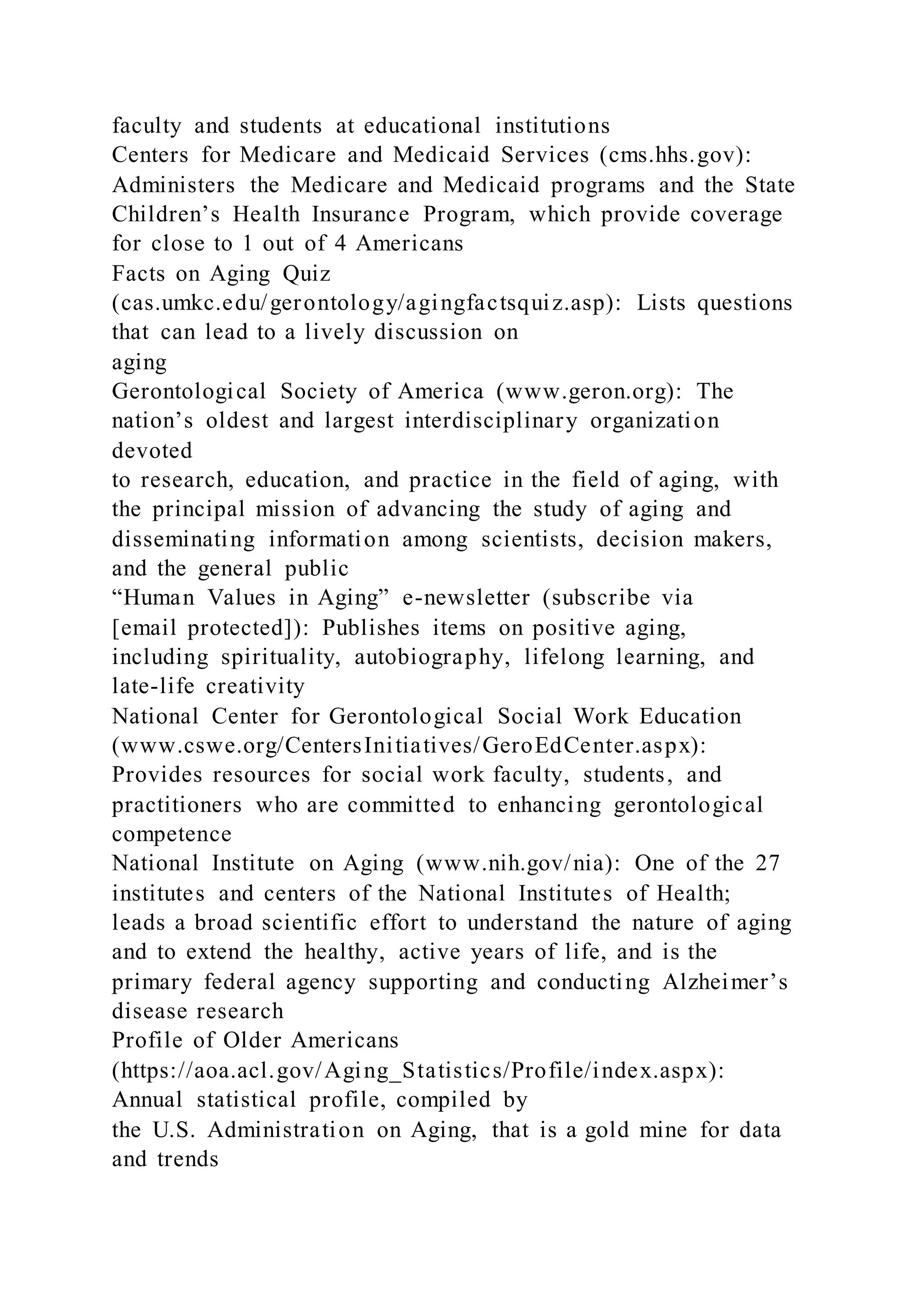 faculty and students at educational institutions
Centers for Medicare and Medicaid Services (cms.hhs.gov):
Administers the Medicare and Medicaid programs and the State
Children’s Health Insurance Program, which provide coverage
for close to 1 out of 4 Americans
Facts on Aging Quiz
(cas.umkc.edu/gerontology/agingfactsquiz.asp): Lists questions
that can lead to a lively discussion on
aging
Gerontological Society of America (www.geron.org): The
nation’s oldest and largest interdisciplinary organization
devoted
to research, education, and practice in the field of aging, with
the principal mission of advancing the study of aging and
disseminating information among scientists, decision makers,
and the general public
“Human Values in Aging” e-newsletter (subscribe via
[email protected]): Publishes items on positive aging,
including spirituality, autobiography, lifelong learning, and
late-life creativity
National Center for Gerontological Social Work Education
(www.cswe.org/CentersInitiatives/GeroEdCenter.aspx):
Provides resources for social work faculty, students, and
practitioners who are committed to enhancing gerontological
competence
National Institute on Aging (www.nih.gov/nia): One of the 27
institutes and centers of the National Institutes of Health;
leads a broad scientific effort to understand the nature of aging
and to extend the healthy, active years of life, and is the
primary federal agency supporting and conducting Alzheimer’s
disease research
Profile of Older Americans
(https://aoa.acl.gov/Aging_Statistics/Profile/index.aspx):
Annual statistical profile, compiled by
the U.S. Administration on Aging, that is a gold mine for data
and trends
 
