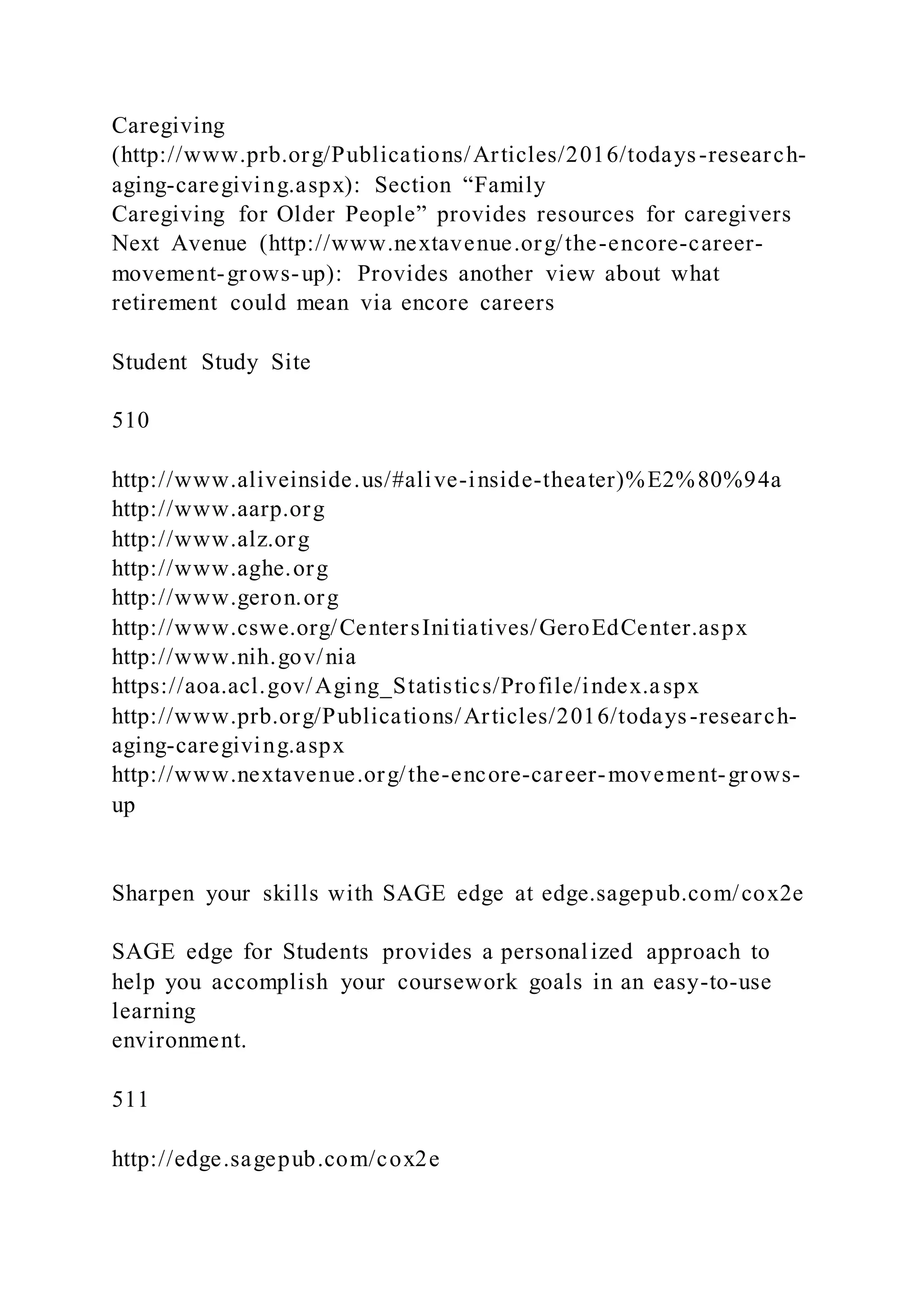 Caregiving
(http://www.prb.org/Publications/Articles/2016/todays-research-
aging-caregiving.aspx): Section “Family
Caregiving for Older People” provides resources for caregivers
Next Avenue (http://www.nextavenue.org/the-encore-career-
movement-grows-up): Provides another view about what
retirement could mean via encore careers
Student Study Site
510
http://www.aliveinside.us/#alive-inside-theater)%E2%80%94a
http://www.aarp.org
http://www.alz.org
http://www.aghe.org
http://www.geron.org
http://www.cswe.org/CentersInitiatives/GeroEdCenter.aspx
http://www.nih.gov/nia
https://aoa.acl.gov/Aging_Statistics/Profile/index.aspx
http://www.prb.org/Publications/Articles/2016/todays-research-
aging-caregiving.aspx
http://www.nextavenue.org/the-encore-career-movement-grows-
up
Sharpen your skills with SAGE edge at edge.sagepub.com/cox2e
SAGE edge for Students provides a personalized approach to
help you accomplish your coursework goals in an easy-to-use
learning
environment.
511
http://edge.sagepub.com/cox2e
 