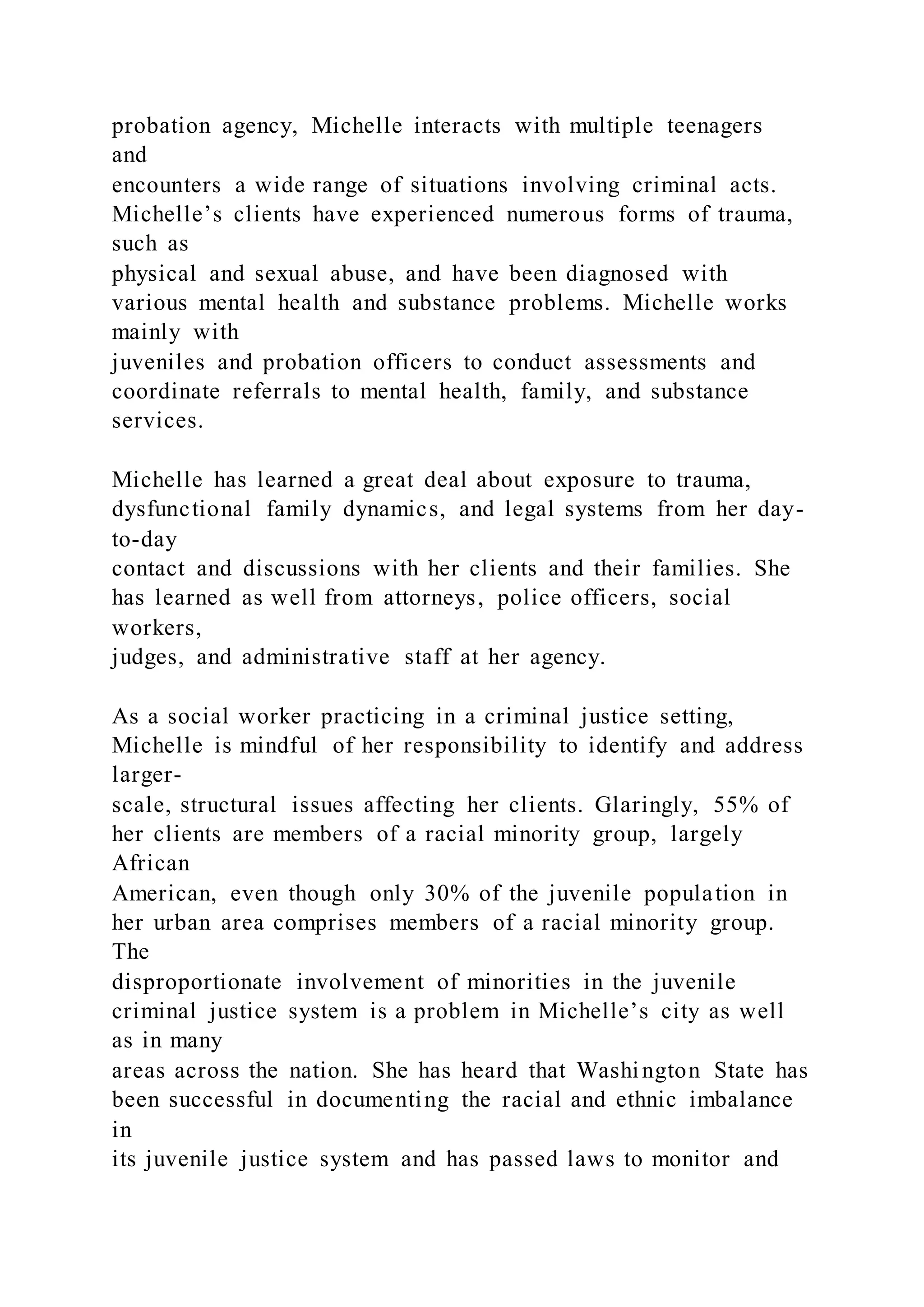 probation agency, Michelle interacts with multiple teenagers
and
encounters a wide range of situations involving criminal acts.
Michelle’s clients have experienced numerous forms of trauma,
such as
physical and sexual abuse, and have been diagnosed with
various mental health and substance problems. Michelle works
mainly with
juveniles and probation officers to conduct assessments and
coordinate referrals to mental health, family, and substance
services.
Michelle has learned a great deal about exposure to trauma,
dysfunctional family dynamics, and legal systems from her day-
to-day
contact and discussions with her clients and their families. She
has learned as well from attorneys, police officers, social
workers,
judges, and administrative staff at her agency.
As a social worker practicing in a criminal justice setting,
Michelle is mindful of her responsibility to identify and address
larger-
scale, structural issues affecting her clients. Glaringly, 55% of
her clients are members of a racial minority group, largely
African
American, even though only 30% of the juvenile population in
her urban area comprises members of a racial minority group.
The
disproportionate involvement of minorities in the juvenile
criminal justice system is a problem in Michelle’s city as well
as in many
areas across the nation. She has heard that Washington State has
been successful in documenting the racial and ethnic imbalance
in
its juvenile justice system and has passed laws to monitor and
 