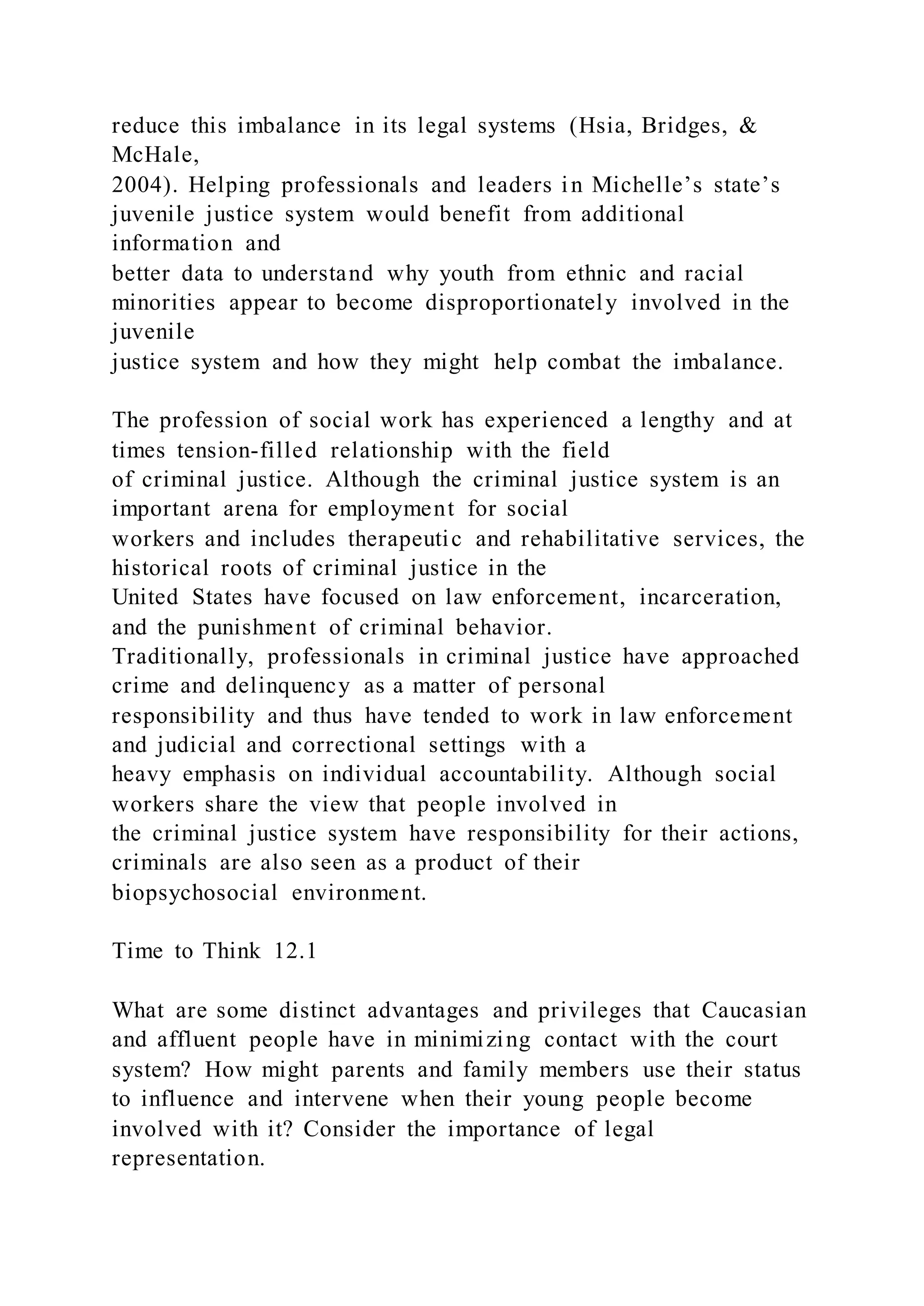 reduce this imbalance in its legal systems (Hsia, Bridges, &
McHale,
2004). Helping professionals and leaders in Michelle’s state’s
juvenile justice system would benefit from additional
information and
better data to understand why youth from ethnic and racial
minorities appear to become disproportionately involved in the
juvenile
justice system and how they might help combat the imbalance.
The profession of social work has experienced a lengthy and at
times tension-filled relationship with the field
of criminal justice. Although the criminal justice system is an
important arena for employment for social
workers and includes therapeutic and rehabilitative services, the
historical roots of criminal justice in the
United States have focused on law enforcement, incarceration,
and the punishment of criminal behavior.
Traditionally, professionals in criminal justice have approached
crime and delinquency as a matter of personal
responsibility and thus have tended to work in law enforcement
and judicial and correctional settings with a
heavy emphasis on individual accountability. Although social
workers share the view that people involved in
the criminal justice system have responsibility for their actions,
criminals are also seen as a product of their
biopsychosocial environment.
Time to Think 12.1
What are some distinct advantages and privileges that Caucasian
and affluent people have in minimizing contact with the court
system? How might parents and family members use their status
to influence and intervene when their young people become
involved with it? Consider the importance of legal
representation.
 