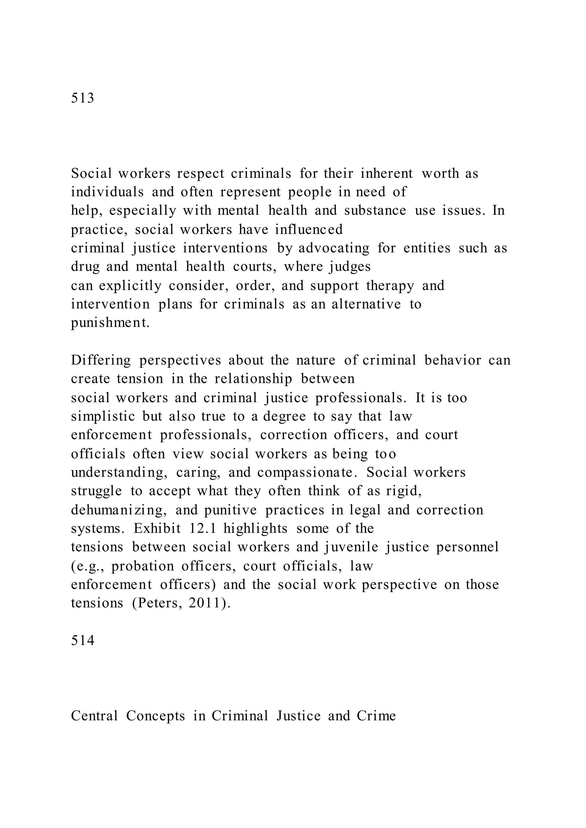 513
Social workers respect criminals for their inherent worth as
individuals and often represent people in need of
help, especially with mental health and substance use issues. In
practice, social workers have influenced
criminal justice interventions by advocating for entities such as
drug and mental health courts, where judges
can explicitly consider, order, and support therapy and
intervention plans for criminals as an alternative to
punishment.
Differing perspectives about the nature of criminal behavior can
create tension in the relationship between
social workers and criminal justice professionals. It is too
simplistic but also true to a degree to say that law
enforcement professionals, correction officers, and court
officials often view social workers as being too
understanding, caring, and compassionate. Social workers
struggle to accept what they often think of as rigid,
dehumanizing, and punitive practices in legal and correction
systems. Exhibit 12.1 highlights some of the
tensions between social workers and juvenile justice personnel
(e.g., probation officers, court officials, law
enforcement officers) and the social work perspective on those
tensions (Peters, 2011).
514
Central Concepts in Criminal Justice and Crime
 