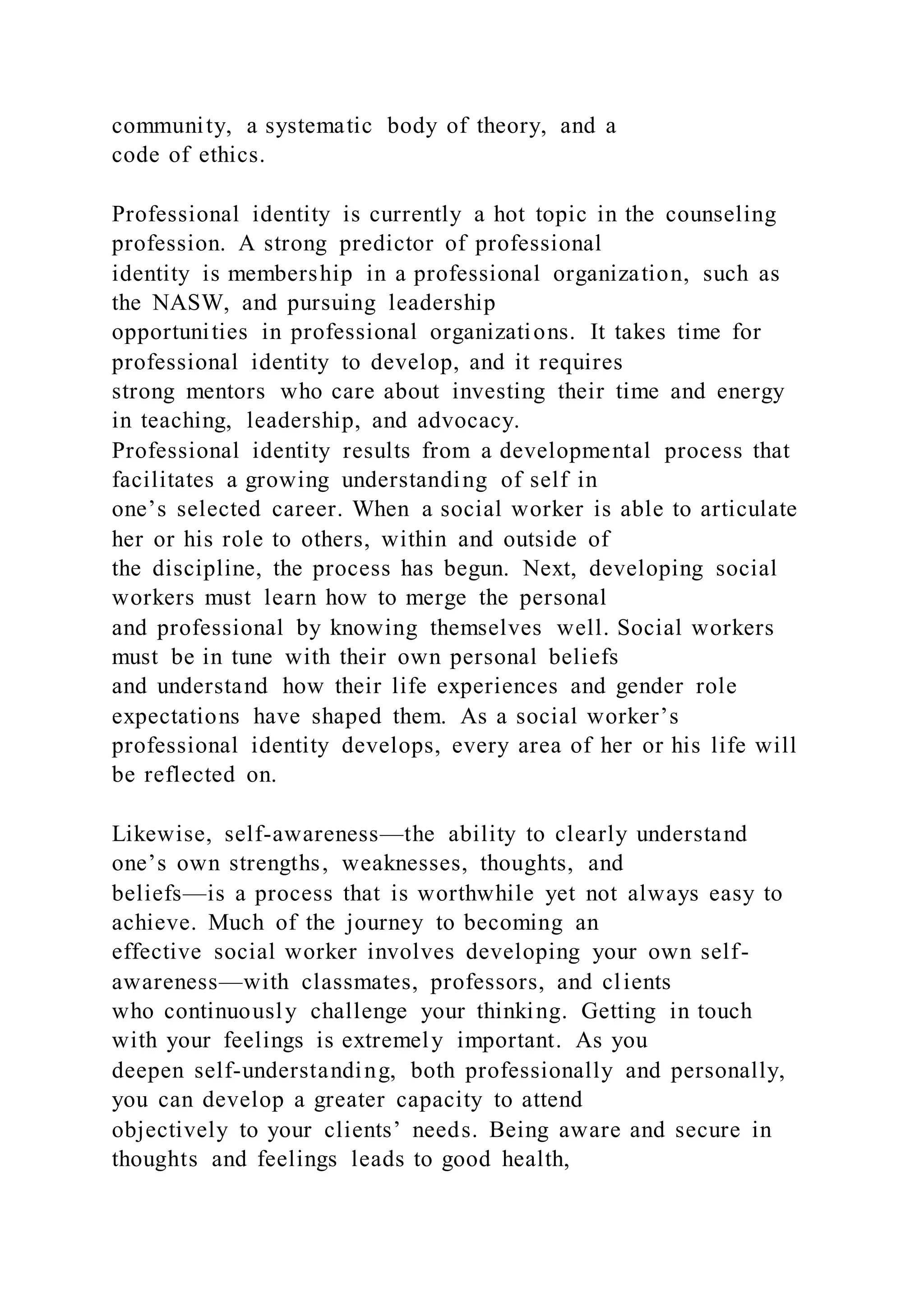 community, a systematic body of theory, and a
code of ethics.
Professional identity is currently a hot topic in the counseling
profession. A strong predictor of professional
identity is membership in a professional organization, such as
the NASW, and pursuing leadership
opportunities in professional organizations. It takes time for
professional identity to develop, and it requires
strong mentors who care about investing their time and energy
in teaching, leadership, and advocacy.
Professional identity results from a developmental process that
facilitates a growing understanding of self in
one’s selected career. When a social worker is able to articulate
her or his role to others, within and outside of
the discipline, the process has begun. Next, developing social
workers must learn how to merge the personal
and professional by knowing themselves well. Social workers
must be in tune with their own personal beliefs
and understand how their life experiences and gender role
expectations have shaped them. As a social worker’s
professional identity develops, every area of her or his life will
be reflected on.
Likewise, self-awareness—the ability to clearly understand
one’s own strengths, weaknesses, thoughts, and
beliefs—is a process that is worthwhile yet not always easy to
achieve. Much of the journey to becoming an
effective social worker involves developing your own self-
awareness—with classmates, professors, and clients
who continuously challenge your thinking. Getting in touch
with your feelings is extremely important. As you
deepen self-understanding, both professionally and personally,
you can develop a greater capacity to attend
objectively to your clients’ needs. Being aware and secure in
thoughts and feelings leads to good health,
 