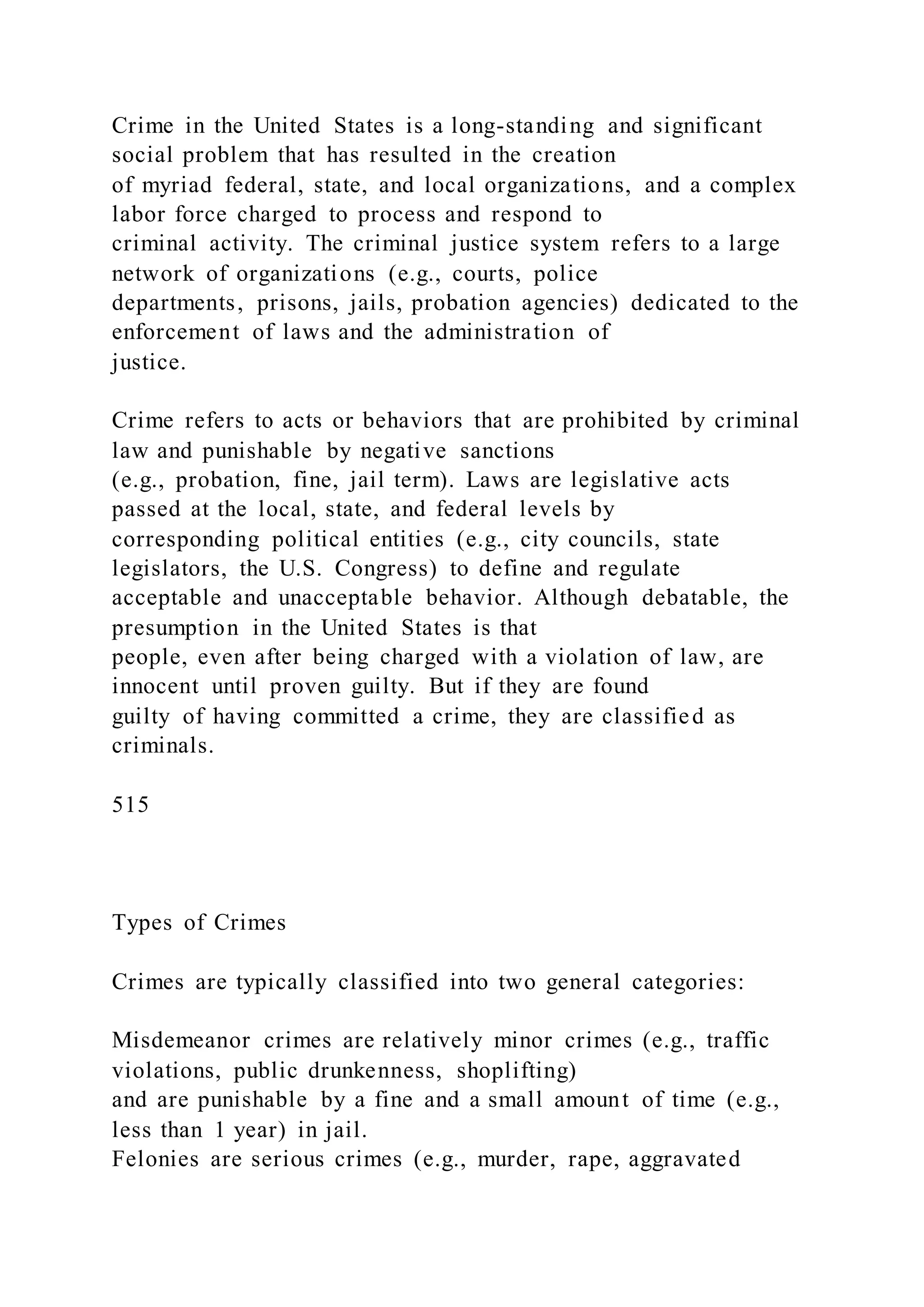 Crime in the United States is a long-standing and significant
social problem that has resulted in the creation
of myriad federal, state, and local organizations, and a complex
labor force charged to process and respond to
criminal activity. The criminal justice system refers to a large
network of organizations (e.g., courts, police
departments, prisons, jails, probation agencies) dedicated to the
enforcement of laws and the administration of
justice.
Crime refers to acts or behaviors that are prohibited by criminal
law and punishable by negative sanctions
(e.g., probation, fine, jail term). Laws are legislative acts
passed at the local, state, and federal levels by
corresponding political entities (e.g., city councils, state
legislators, the U.S. Congress) to define and regulate
acceptable and unacceptable behavior. Although debatable, the
presumption in the United States is that
people, even after being charged with a violation of law, are
innocent until proven guilty. But if they are found
guilty of having committed a crime, they are classified as
criminals.
515
Types of Crimes
Crimes are typically classified into two general categories:
Misdemeanor crimes are relatively minor crimes (e.g., traffic
violations, public drunkenness, shoplifting)
and are punishable by a fine and a small amount of time (e.g.,
less than 1 year) in jail.
Felonies are serious crimes (e.g., murder, rape, aggravated
 