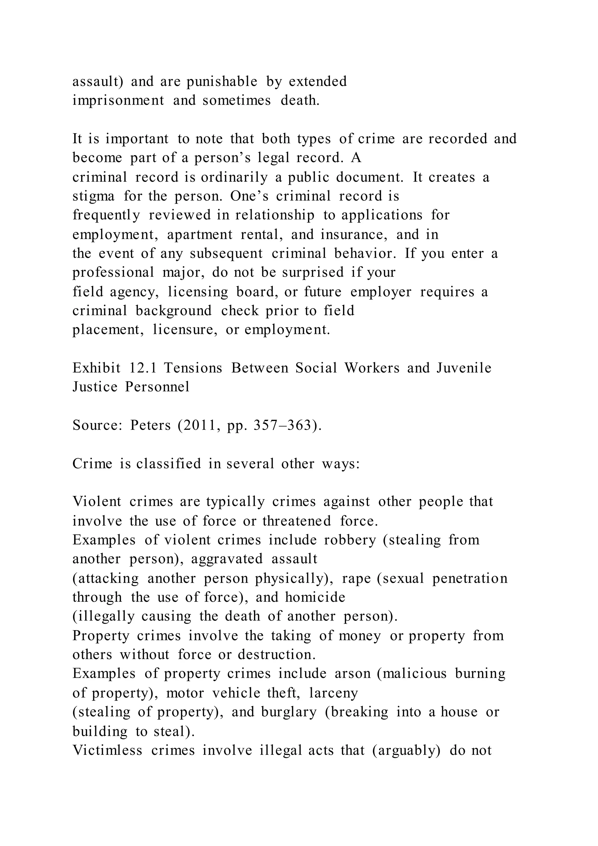 assault) and are punishable by extended
imprisonment and sometimes death.
It is important to note that both types of crime are recorded and
become part of a person’s legal record. A
criminal record is ordinarily a public document. It creates a
stigma for the person. One’s criminal record is
frequently reviewed in relationship to applications for
employment, apartment rental, and insurance, and in
the event of any subsequent criminal behavior. If you enter a
professional major, do not be surprised if your
field agency, licensing board, or future employer requires a
criminal background check prior to field
placement, licensure, or employment.
Exhibit 12.1 Tensions Between Social Workers and Juvenile
Justice Personnel
Source: Peters (2011, pp. 357–363).
Crime is classified in several other ways:
Violent crimes are typically crimes against other people that
involve the use of force or threatened force.
Examples of violent crimes include robbery (stealing from
another person), aggravated assault
(attacking another person physically), rape (sexual penetration
through the use of force), and homicide
(illegally causing the death of another person).
Property crimes involve the taking of money or property from
others without force or destruction.
Examples of property crimes include arson (malicious burning
of property), motor vehicle theft, larceny
(stealing of property), and burglary (breaking into a house or
building to steal).
Victimless crimes involve illegal acts that (arguably) do not
 