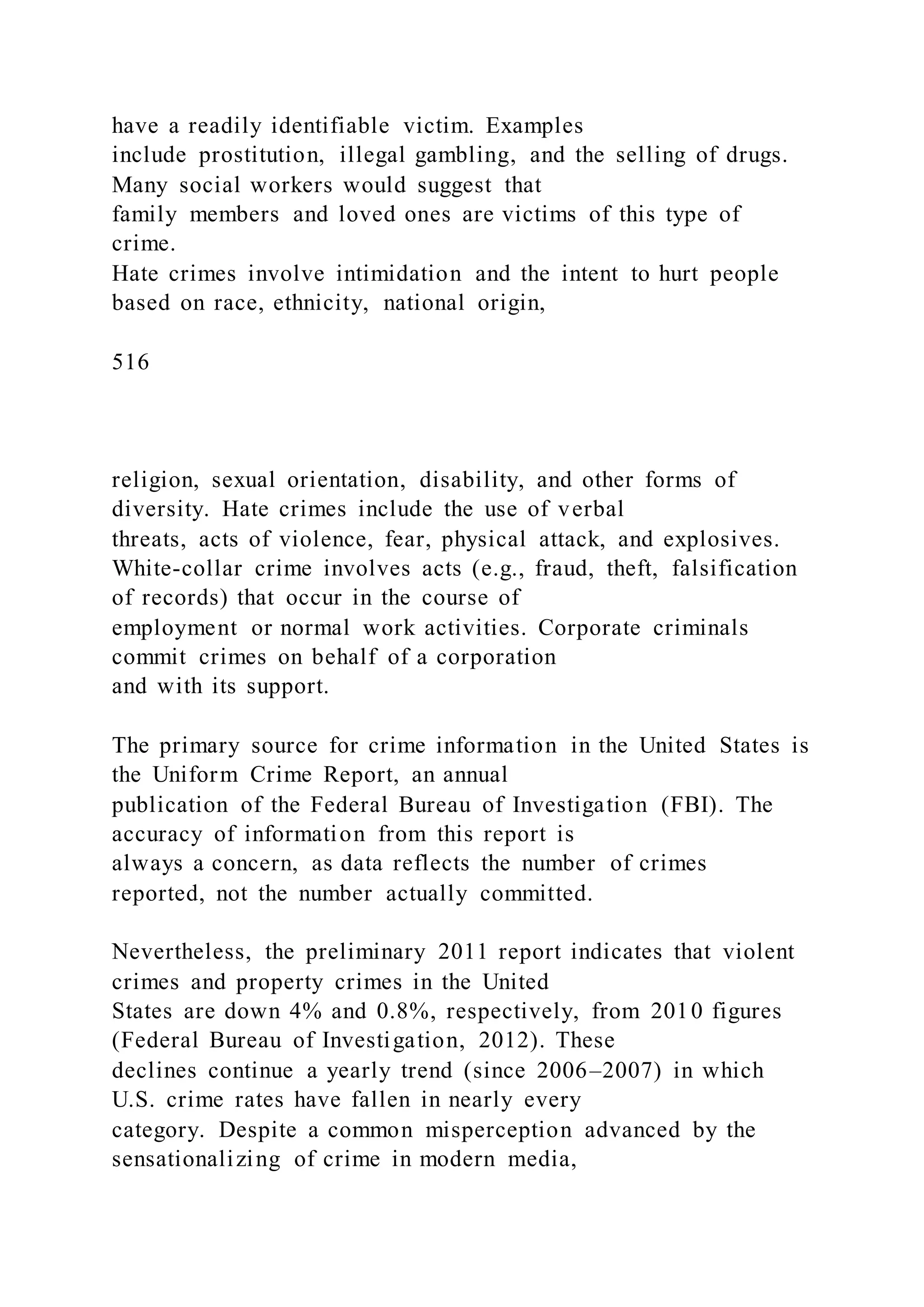 have a readily identifiable victim. Examples
include prostitution, illegal gambling, and the selling of drugs.
Many social workers would suggest that
family members and loved ones are victims of this type of
crime.
Hate crimes involve intimidation and the intent to hurt people
based on race, ethnicity, national origin,
516
religion, sexual orientation, disability, and other forms of
diversity. Hate crimes include the use of verbal
threats, acts of violence, fear, physical attack, and explosives.
White-collar crime involves acts (e.g., fraud, theft, falsification
of records) that occur in the course of
employment or normal work activities. Corporate criminals
commit crimes on behalf of a corporation
and with its support.
The primary source for crime information in the United States is
the Uniform Crime Report, an annual
publication of the Federal Bureau of Investigation (FBI). The
accuracy of information from this report is
always a concern, as data reflects the number of crimes
reported, not the number actually committed.
Nevertheless, the preliminary 2011 report indicates that violent
crimes and property crimes in the United
States are down 4% and 0.8%, respectively, from 2010 figures
(Federal Bureau of Investigation, 2012). These
declines continue a yearly trend (since 2006–2007) in which
U.S. crime rates have fallen in nearly every
category. Despite a common misperception advanced by the
sensationalizing of crime in modern media,
 