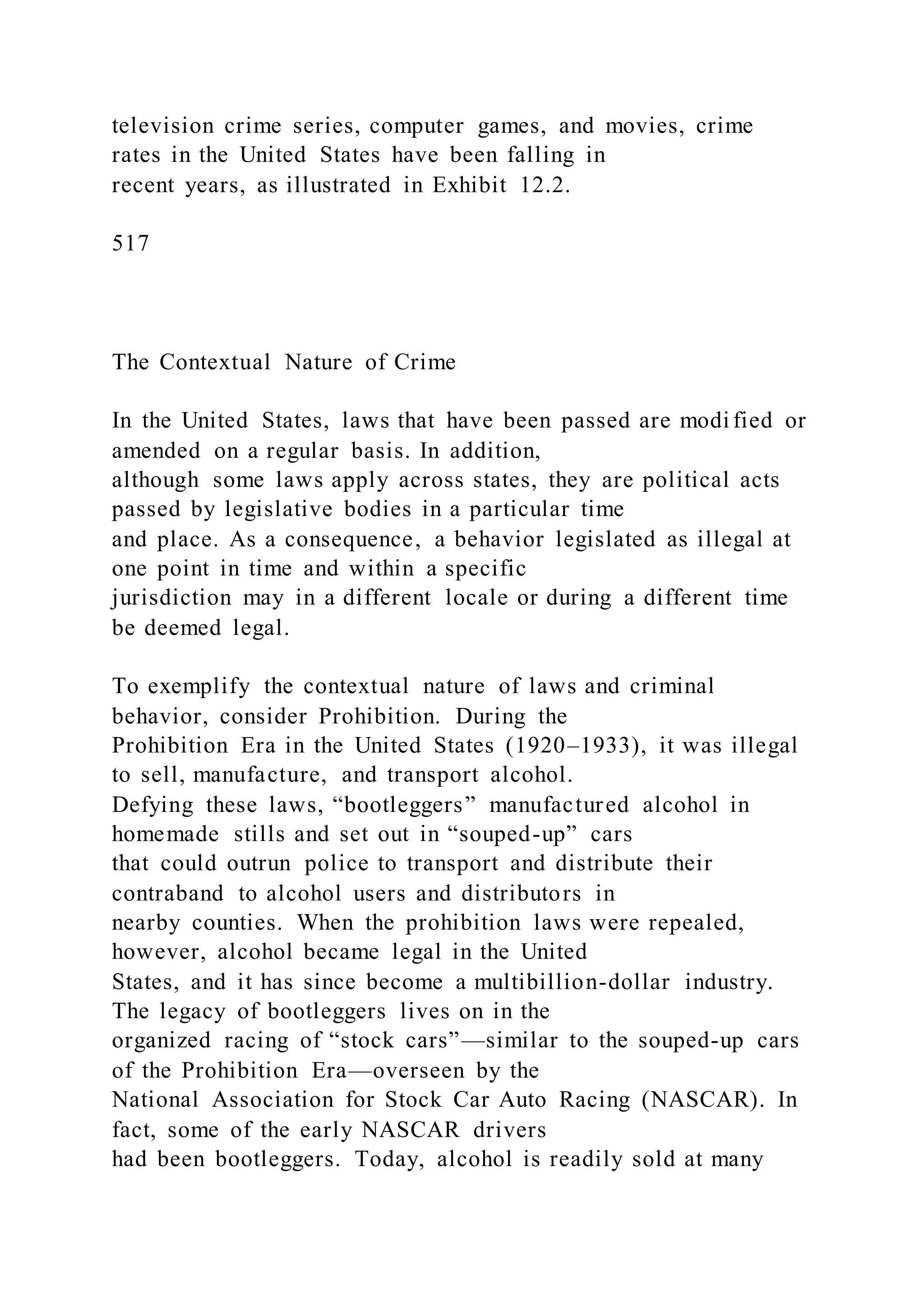 television crime series, computer games, and movies, crime
rates in the United States have been falling in
recent years, as illustrated in Exhibit 12.2.
517
The Contextual Nature of Crime
In the United States, laws that have been passed are modi fied or
amended on a regular basis. In addition,
although some laws apply across states, they are political acts
passed by legislative bodies in a particular time
and place. As a consequence, a behavior legislated as illegal at
one point in time and within a specific
jurisdiction may in a different locale or during a different time
be deemed legal.
To exemplify the contextual nature of laws and criminal
behavior, consider Prohibition. During the
Prohibition Era in the United States (1920–1933), it was illegal
to sell, manufacture, and transport alcohol.
Defying these laws, “bootleggers” manufactured alcohol in
homemade stills and set out in “souped-up” cars
that could outrun police to transport and distribute their
contraband to alcohol users and distributors in
nearby counties. When the prohibition laws were repealed,
however, alcohol became legal in the United
States, and it has since become a multibillion-dollar industry.
The legacy of bootleggers lives on in the
organized racing of “stock cars”—similar to the souped-up cars
of the Prohibition Era—overseen by the
National Association for Stock Car Auto Racing (NASCAR). In
fact, some of the early NASCAR drivers
had been bootleggers. Today, alcohol is readily sold at many
 