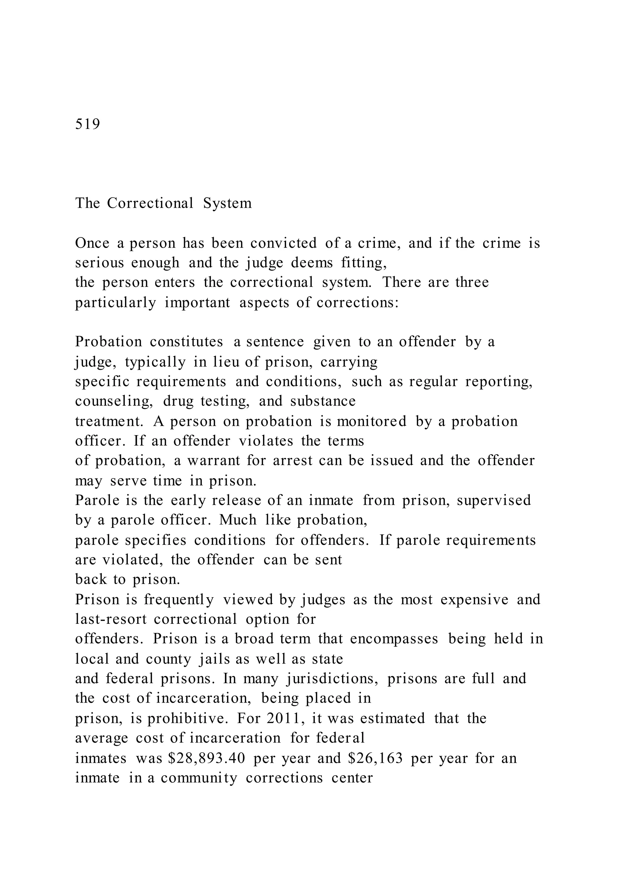 519
The Correctional System
Once a person has been convicted of a crime, and if the crime is
serious enough and the judge deems fitting,
the person enters the correctional system. There are three
particularly important aspects of corrections:
Probation constitutes a sentence given to an offender by a
judge, typically in lieu of prison, carrying
specific requirements and conditions, such as regular reporting,
counseling, drug testing, and substance
treatment. A person on probation is monitored by a probation
officer. If an offender violates the terms
of probation, a warrant for arrest can be issued and the offender
may serve time in prison.
Parole is the early release of an inmate from prison, supervised
by a parole officer. Much like probation,
parole specifies conditions for offenders. If parole requirements
are violated, the offender can be sent
back to prison.
Prison is frequently viewed by judges as the most expensive and
last-resort correctional option for
offenders. Prison is a broad term that encompasses being held in
local and county jails as well as state
and federal prisons. In many jurisdictions, prisons are full and
the cost of incarceration, being placed in
prison, is prohibitive. For 2011, it was estimated that the
average cost of incarceration for federal
inmates was $28,893.40 per year and $26,163 per year for an
inmate in a community corrections center
 