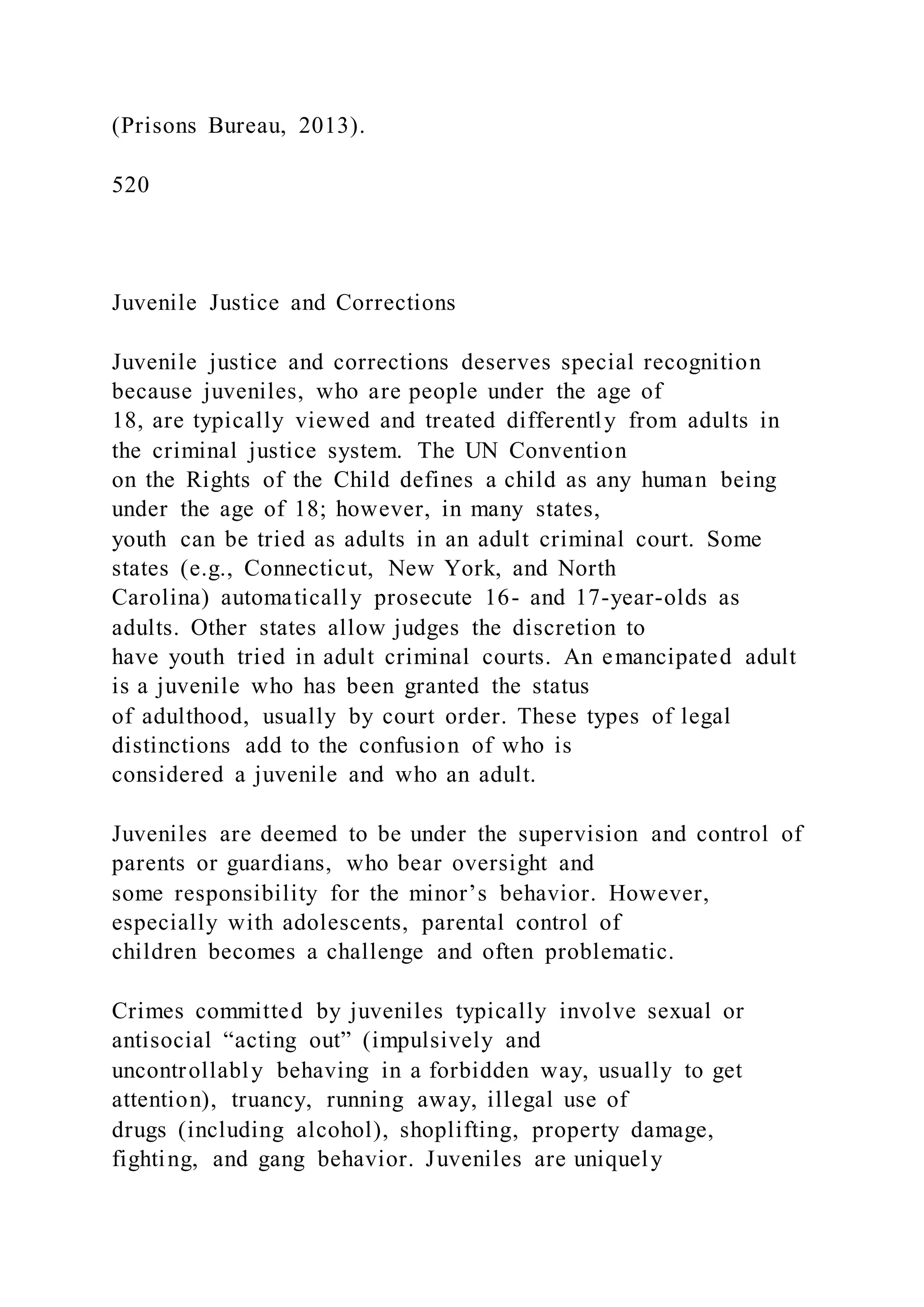 (Prisons Bureau, 2013).
520
Juvenile Justice and Corrections
Juvenile justice and corrections deserves special recognition
because juveniles, who are people under the age of
18, are typically viewed and treated differently from adults in
the criminal justice system. The UN Convention
on the Rights of the Child defines a child as any human being
under the age of 18; however, in many states,
youth can be tried as adults in an adult criminal court. Some
states (e.g., Connecticut, New York, and North
Carolina) automatically prosecute 16- and 17-year-olds as
adults. Other states allow judges the discretion to
have youth tried in adult criminal courts. An emancipated adult
is a juvenile who has been granted the status
of adulthood, usually by court order. These types of legal
distinctions add to the confusion of who is
considered a juvenile and who an adult.
Juveniles are deemed to be under the supervision and control of
parents or guardians, who bear oversight and
some responsibility for the minor’s behavior. However,
especially with adolescents, parental control of
children becomes a challenge and often problematic.
Crimes committed by juveniles typically involve sexual or
antisocial “acting out” (impulsively and
uncontrollably behaving in a forbidden way, usually to get
attention), truancy, running away, illegal use of
drugs (including alcohol), shoplifting, property damage,
fighting, and gang behavior. Juveniles are uniquely
 