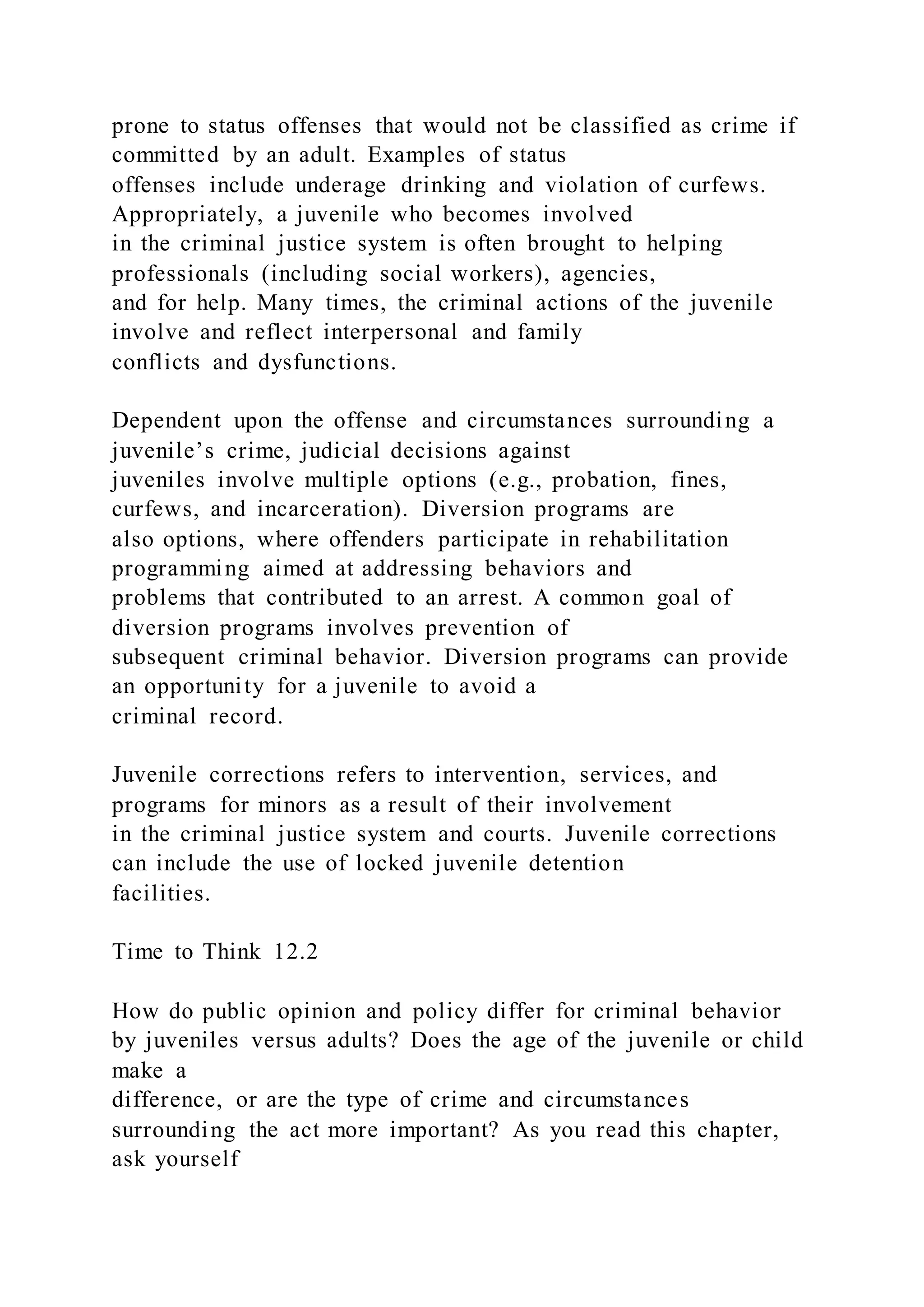 prone to status offenses that would not be classified as crime if
committed by an adult. Examples of status
offenses include underage drinking and violation of curfews.
Appropriately, a juvenile who becomes involved
in the criminal justice system is often brought to helping
professionals (including social workers), agencies,
and for help. Many times, the criminal actions of the juvenile
involve and reflect interpersonal and family
conflicts and dysfunctions.
Dependent upon the offense and circumstances surrounding a
juvenile’s crime, judicial decisions against
juveniles involve multiple options (e.g., probation, fines,
curfews, and incarceration). Diversion programs are
also options, where offenders participate in rehabilitation
programming aimed at addressing behaviors and
problems that contributed to an arrest. A common goal of
diversion programs involves prevention of
subsequent criminal behavior. Diversion programs can provide
an opportunity for a juvenile to avoid a
criminal record.
Juvenile corrections refers to intervention, services, and
programs for minors as a result of their involvement
in the criminal justice system and courts. Juvenile corrections
can include the use of locked juvenile detention
facilities.
Time to Think 12.2
How do public opinion and policy differ for criminal behavior
by juveniles versus adults? Does the age of the juvenile or child
make a
difference, or are the type of crime and circumstances
surrounding the act more important? As you read this chapter,
ask yourself
 