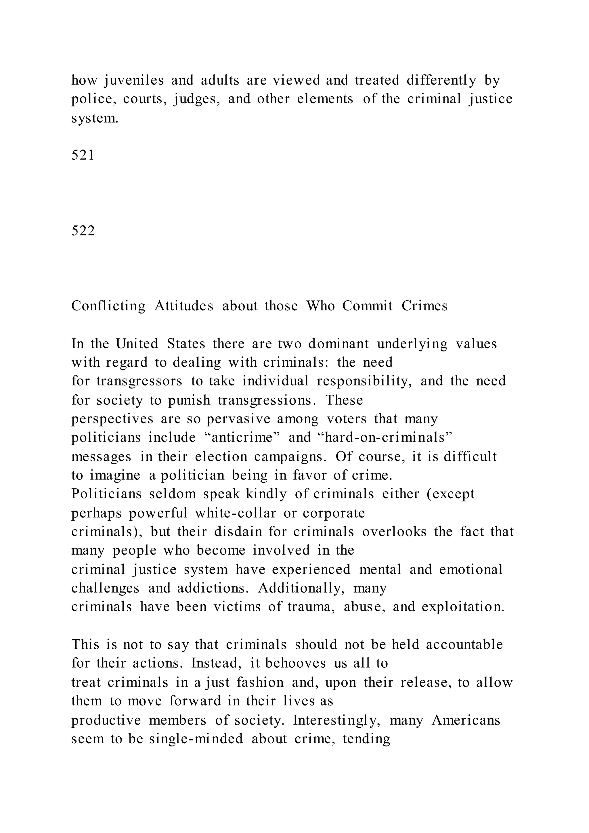 how juveniles and adults are viewed and treated differently by
police, courts, judges, and other elements of the criminal justice
system.
521
522
Conflicting Attitudes about those Who Commit Crimes
In the United States there are two dominant underlying values
with regard to dealing with criminals: the need
for transgressors to take individual responsibility, and the need
for society to punish transgressions. These
perspectives are so pervasive among voters that many
politicians include “anticrime” and “hard-on-criminals”
messages in their election campaigns. Of course, it is difficult
to imagine a politician being in favor of crime.
Politicians seldom speak kindly of criminals either (except
perhaps powerful white-collar or corporate
criminals), but their disdain for criminals overlooks the fact that
many people who become involved in the
criminal justice system have experienced mental and emotional
challenges and addictions. Additionally, many
criminals have been victims of trauma, abuse, and exploitation.
This is not to say that criminals should not be held accountable
for their actions. Instead, it behooves us all to
treat criminals in a just fashion and, upon their release, to allow
them to move forward in their lives as
productive members of society. Interestingly, many Americans
seem to be single-minded about crime, tending
 