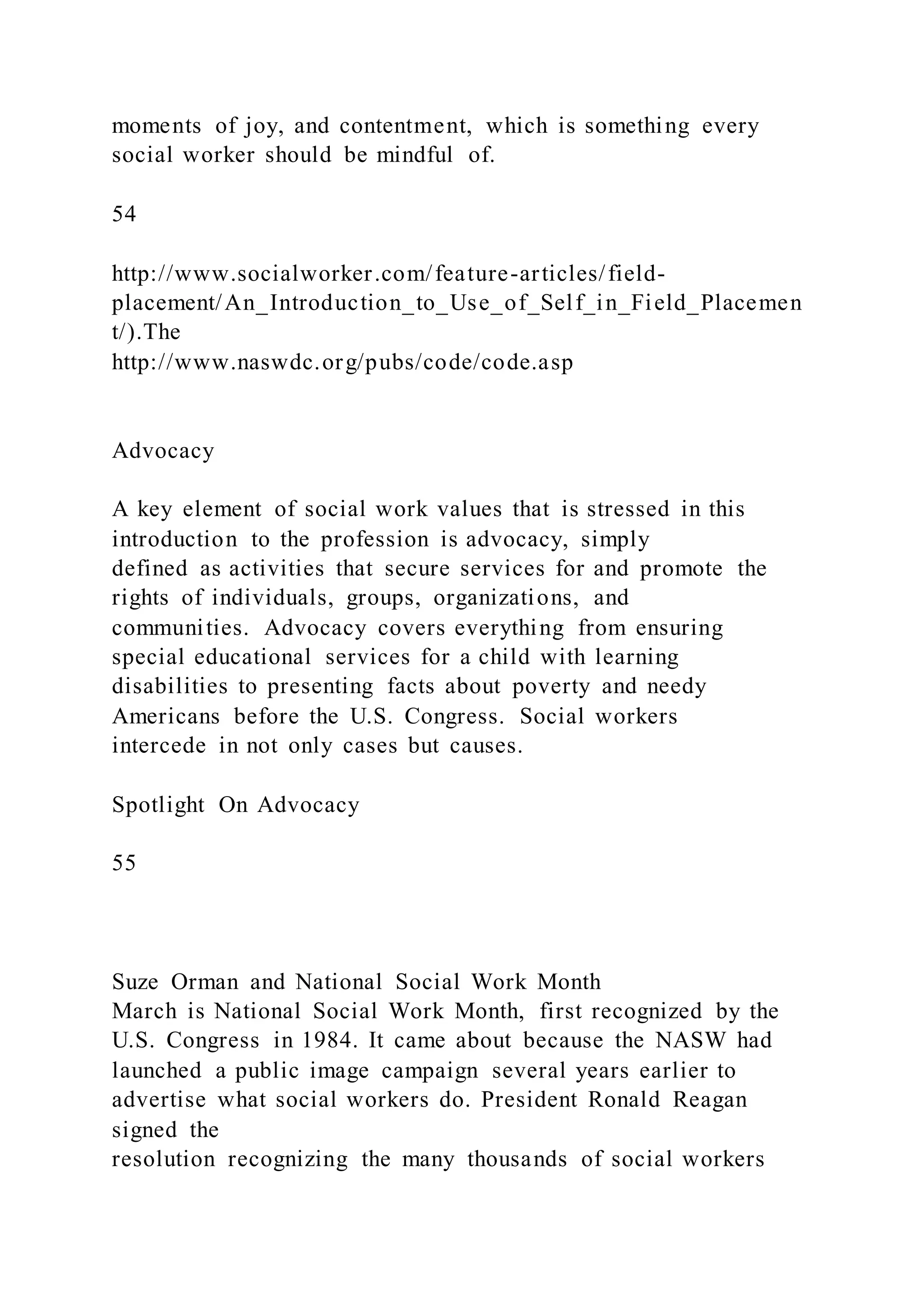 moments of joy, and contentment, which is something every
social worker should be mindful of.
54
http://www.socialworker.com/feature-articles/field-
placement/An_Introduction_to_Use_of_Self_in_Field_Placemen
t/).The
http://www.naswdc.org/pubs/code/code.asp
Advocacy
A key element of social work values that is stressed in this
introduction to the profession is advocacy, simply
defined as activities that secure services for and promote the
rights of individuals, groups, organizations, and
communities. Advocacy covers everything from ensuring
special educational services for a child with learning
disabilities to presenting facts about poverty and needy
Americans before the U.S. Congress. Social workers
intercede in not only cases but causes.
Spotlight On Advocacy
55
Suze Orman and National Social Work Month
March is National Social Work Month, first recognized by the
U.S. Congress in 1984. It came about because the NASW had
launched a public image campaign several years earlier to
advertise what social workers do. President Ronald Reagan
signed the
resolution recognizing the many thousands of social workers
 
